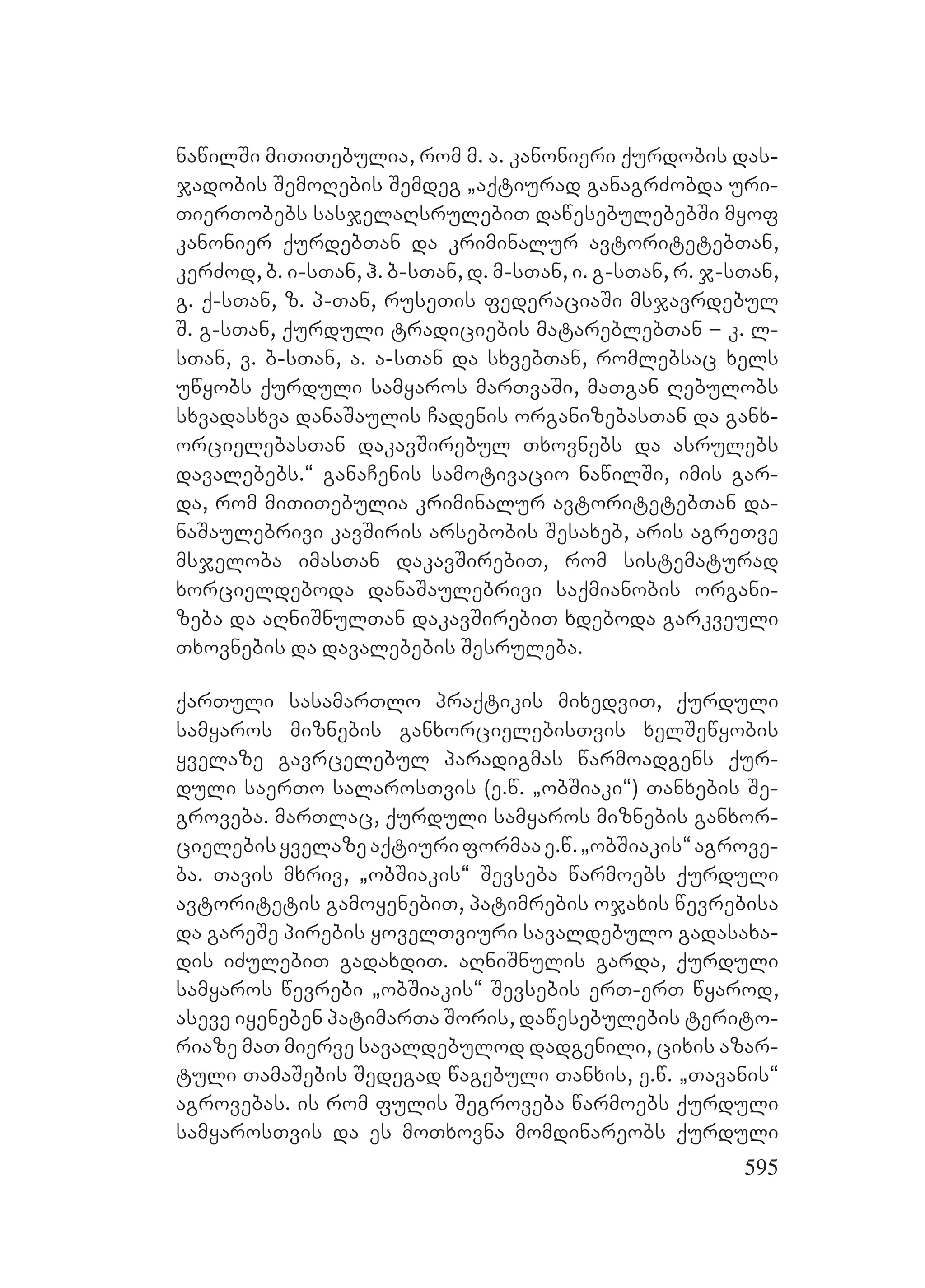 595
nawilSi miTiTebulia, rom m. a. kanonieri qurdobis das-
jadobis SemoRebis Semdeg `aqtiurad ganagrZobda uri-
TierTobebs sasjelaRsrulebiT dawesebulebebSi myof
kanonier qurdebTan da kriminalur avtoritetebTan,
kerZod, b. i-sTan, h. b-sTan, d. m-sTan, i. g-sTan, r. j-sTan,
g. q-sTan, z. p-Tan, ruseTis federaciaSi msjavrdebul
S. g-sTan, qurduli tradiciebis matareblebTan – k. l-
sTan, v. b-sTan, a. a-sTan da sxvebTan, romlebsac xels
uwyobs qurduli samyaros marTvaSi, maTgan Rebulobs
sxvadasxva danaSaulis Cadenis organizebasTan da ganx-
orcielebasTan dakavSirebul Txovnebs da asrulebs
davalebebs.~ ganaCenis samotivacio nawilSi, imis gar-
da, rom miTiTebulia kriminalur avtoritetebTan da-
naSaulebrivi kavSiris arsebobis Sesaxeb, aris agreTve
msjeloba imasTan dakavSirebiT, rom sistematurad
xorcieldeboda danaSaulebrivi saqmianobis organi-
zeba da aRniSnulTan dakavSirebiT xdeboda garkveuli
Txovnebis da davalebebis Sesruleba.
qarTuli sasamarTlo praqtikis mixedviT, qurduli
samyaros miznebis ganxorcielebisTvis xelSewyobis
yvelaze gavrcelebul paradigmas warmoadgens qur-
duli saerTo salarosTvis (e.w. `obSiaki~) Tanxebis Se-
groveba. marTlac, qurduli samyaros miznebis ganxor-
cielebisyvelazeaqtiuriformaae.w.`obSiakis~agrove-
ba. Tavis mxriv, `obSiakis~ Sevseba warmoebs qurduli
avtoritetis gamoyenebiT, patimrebis ojaxis wevrebisa
da gareSe pirebis yovelTviuri savaldebulo gadasaxa-
dis iZulebiT gadaxdiT. aRniSnulis garda, qurduli
samyaros wevrebi `obSiakis~ Sevsebis erT-erT wyarod,
aseve iyeneben patimarTa Soris, dawesebulebis terito-
riaze maT mierve savaldebulod dadgenili, cixis azar-
tuli TamaSebis Sedegad wagebuli Tanxis, e.w. `Tavanis~
agrovebas. is rom fulis Segroveba warmoebs qurduli
samyarosTvis da es moTxovna momdinareobs qurduli
 
