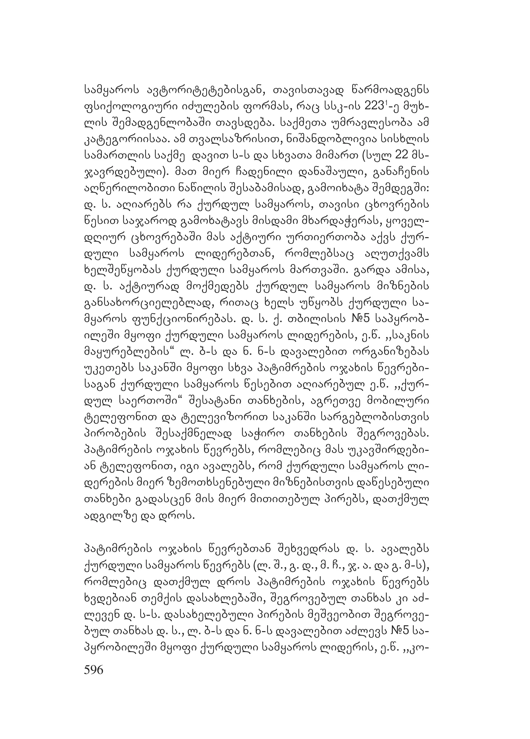 596
samyaros avtoritetebisgan, TavisTavad warmoadgens
fsiqologiuri iZulebis formas, rac ssk-is 2231
-e mux-
lis SemadgenlobaSi Tavsdeba. saqmeTa umravlesoba am
kategoriisaa. am TvalsazrisiT, niSandoblivia sisxlis
samarTlis saqme daviT s-s da sxvaTa mimarT (sul 22 ms-
javrdebuli). maT mier Cadenili danaSauli, ganaCenis
aRwerilobiTi nawilis Sesabamisad, gamoixata SemdegSi:
d. s. aRiarebs ra qurdul samyaros, Tavisi cxovrebis
wesiT sajarod gamoxatavs misdami mxardaWeras, yovel-
dRiur cxovrebaSi mas aqtiuri urTierToba aqvs qur-
duli samyaros liderebTan, romlebsac aRuTqvams
xelSewyobas qurduli samyaros marTvaSi. garda amisa,
d. s. aqtiurad moqmedebs qurdul samyaros miznebis
gansaxorcieleblad, riTac xels uwyobs qurduli sa-
myaros funqcionirebas. Dd. s. q. Tbilisis #5 sapyrob-
ileSi myofi qurduli samyaros liderebis, e.w. ,,saknis
mayureblebis~ l. b-s da n. n-s davalebiT organizebas
ukeTebs sakanSi myofi sxva patimrebis ojaxis wevrebi-
sagan qurduli samyaros wesebiT aRiarebul e.w. ,,qur-
dul saerToSi~ Sesatani Tanxebis, agreTve mobiluri
telefoniT da televizoriT sakanSi sargeblobisTvis
pirobebis Sesaqmnelad saWiro Tanxebis Segrovebas.
Ppatimrebis ojaxis wevrebs, romlebic mas ukavSirdebi-
an telefoniT, igi avalebs, rom qurduli samyaros li-
derebis mier zemoTxsenebuli miznebisTvis dawesebuli
Tanxebi gadascen mis mier miTiTebul pirebs, daTqmul
adgilze da dros. P
patimrebis ojaxis wevrebTan Sexvedras d. s. avalebs
qurduli samyaros wevrebs (l. S., g. d., m. C., j. a. da g. m-s),
romlebic daTqmul dros patimrebis ojaxis wevrebs
xvdebian Temqis dasaxlebaSi, Segrovebul Tanxas ki aZ-
leven d. s-s. dasaxelebuli pirebis meSveobiT Segrove-
bul Tanxas d. s., l. b-s da n. n-s davalebiT aZlevs #5 sa-
pyrobileSi myofi qurduli samyaros lideris, e.w. ,,ko-
 