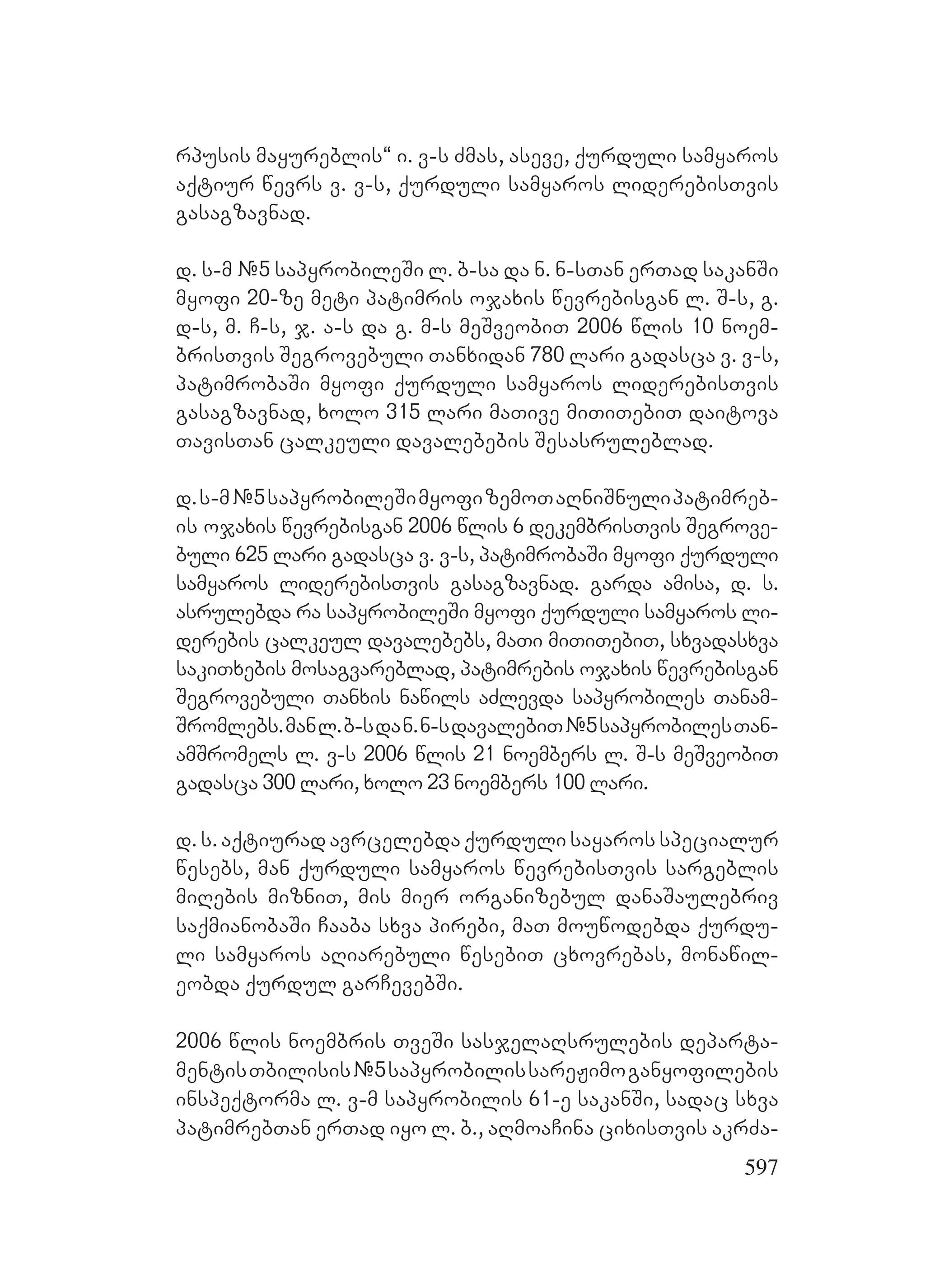 597
rpusis mayureblis~ i. v-s Zmas, aseve, qurduli samyaros
aqtiur wevrs v. v-s, qurduli samyaros liderebisTvis
gasagzavnad.
d. s-m #5 sapyrobileSi l. b-sa da n. n-sTan erTad sakanSi
myofi 20-ze meti patimris ojaxis wevrebisgan l. S-s, g.
d-s, m. C-s, j. a-s da g. m-s meSveobiT 2006 wlis 10 noem-
brisTvis Segrovebuli Tanxidan 780 lari gadasca v. v-s,
patimrobaSi myofi qurduli samyaros liderebisTvis
gasagzavnad, xolo 315 lari maTive miTiTebiT daitova
TavisTan calkeuli davalebebis Sesasruleblad.
d.s-m#5sapyrobileSimyofizemoTaRniSnulipatimreb-
is ojaxis wevrebisgan 2006 wlis 6 dekembrisTvis Segrove-
buli 625 lari gadasca v. v-s, patimrobaSi myofi qurduli
samyaros liderebisTvis gasagzavnad. garda amisa, d. s.
asrulebda ra sapyrobileSi myofi qurduli samyaros li-
derebis calkeul davalebebs, maTi miTiTebiT, sxvadasxva
sakiTxebis mosagvareblad, patimrebis ojaxis wevrebisgan
Segrovebuli Tanxis nawils aZlevda sapyrobiles Tanam-
Sromlebs.manl.b-sdan.n-sdavalebiT#5sapyrobilesTan-
amSromels l. v-s 2006 wlis 21 noembers l. S-s meSveobiT
gadasca 300 lari, xolo 23 noembers 100 lari. D
d. s. aqtiurad avrcelebda qurduli sayaros specialur
wesebs, man qurduli samyaros wevrebisTvis sargeblis
miRebis mizniT, mis mier organizebul danaSaulebriv
saqmianobaSi Caaba sxva pirebi, maT mouwodebda qurdu-
li samyaros aRiarebuli wesebiT cxovrebas, monawil-
eobda qurdul garCevebSi.
2006 wlis noembris TveSi sasjelaRsrulebis departa-
mentisTbilisis#5sapyrobilissareJimoganyofilebis
inspeqtorma l. v-m sapyrobilis 61-e sakanSi, sadac sxva
patimrebTan erTad iyo l. b., aRmoaCina cixisTvis akrZa-
 