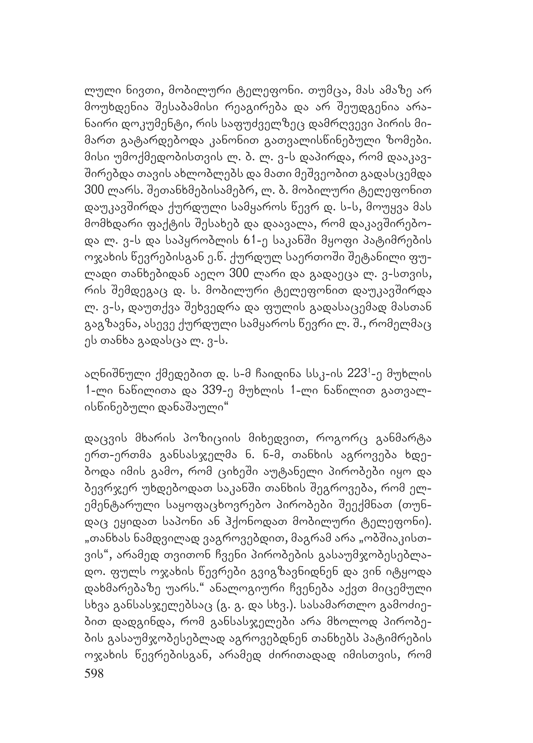 598
luli nivTi, mobiluri telefoni. Tumca, mas amaze ar
mouxdenia Sesabamisi reagireba da ar Seudgenia ara-
nairi dokumenti, ris safuZvelzec damrRvevi piris mi-
marT gatardeboda kanoniT gaTvaliswinebuli zomebi.
Amisi umoqmedobisTvis l. b. l. v-s dapirda, rom daakav-
Sirebda Tavis axloblebs da maTi meSveobiT gadascemda
300 lars. SeTanxmebisamebr, l. b. mobiluri telefoniT
daukavSirda qurduli samyaros wevr d. s-s, mouyva mas
momxdari faqtis Sesaxeb da daavala, rom dakavSirebo-
da l. v-s da sapyroblis 61-e sakanSi myofi patimrebis
ojaxis wevrebisgan e.w. qurdul saerToSi Setanili fu-
ladi Tanxebidan aeRo 300 lari da gadaeca l. v-sTvis,
ris Semdegac d. s. mobiluri telefoniT daukavSirda
l. v-s, dauTqva Sexvedra da fulis gadasacemad masTan
gagzavna, aseve qurduli samyaros wevri l. S., romelmac
es Tanxa gadasca l. v-s.
aRniSnuli qmedebiT d. s-m Caidina ssk-is 2231
-e muxlis
1-li nawiliTa da 339-e muxlis 1-li nawiliT gaTval-
iswinebuli danaSauli~
dacvis mxaris poziciis mixedviT, rogorc ganmarta
erT-erTma gansasjelma n. n-m, Tanxis agroveba xde-
boda imis gamo, rom cixeSi autaneli pirobebi iyo da
bevrjer uxdebodaT sakanSi Tanxis Segroveba, rom el-
ementaruli sayofacxovrebo pirobebi SeeqmnaT (Tun-
dac eyidaT saponi an hqonodaT mobiluri telefoni).
`Tanxas namdvilad vagrovebdiT, magram ara `obSiakisT-
vis~, aramed TviTon Cveni pirobebis gasaumjobesebla-
do. fuls ojaxis wevrebi gvigzavnidnen da vin ityoda
daxmarebaze uars.~ analogiuri Cveneba aqvT micemuli
sxva gansasjelebsac (g. g. da sxv.). sasamarTlo gamoZie-
biT dadginda, rom gansasjelebi ara mxolod pirobe-
bis gasaumjobeseblad agrovebdnen Tanxebs patimrebis
ojaxis wevrebisgan, aramed ZiriTadad imisTvis, rom
 