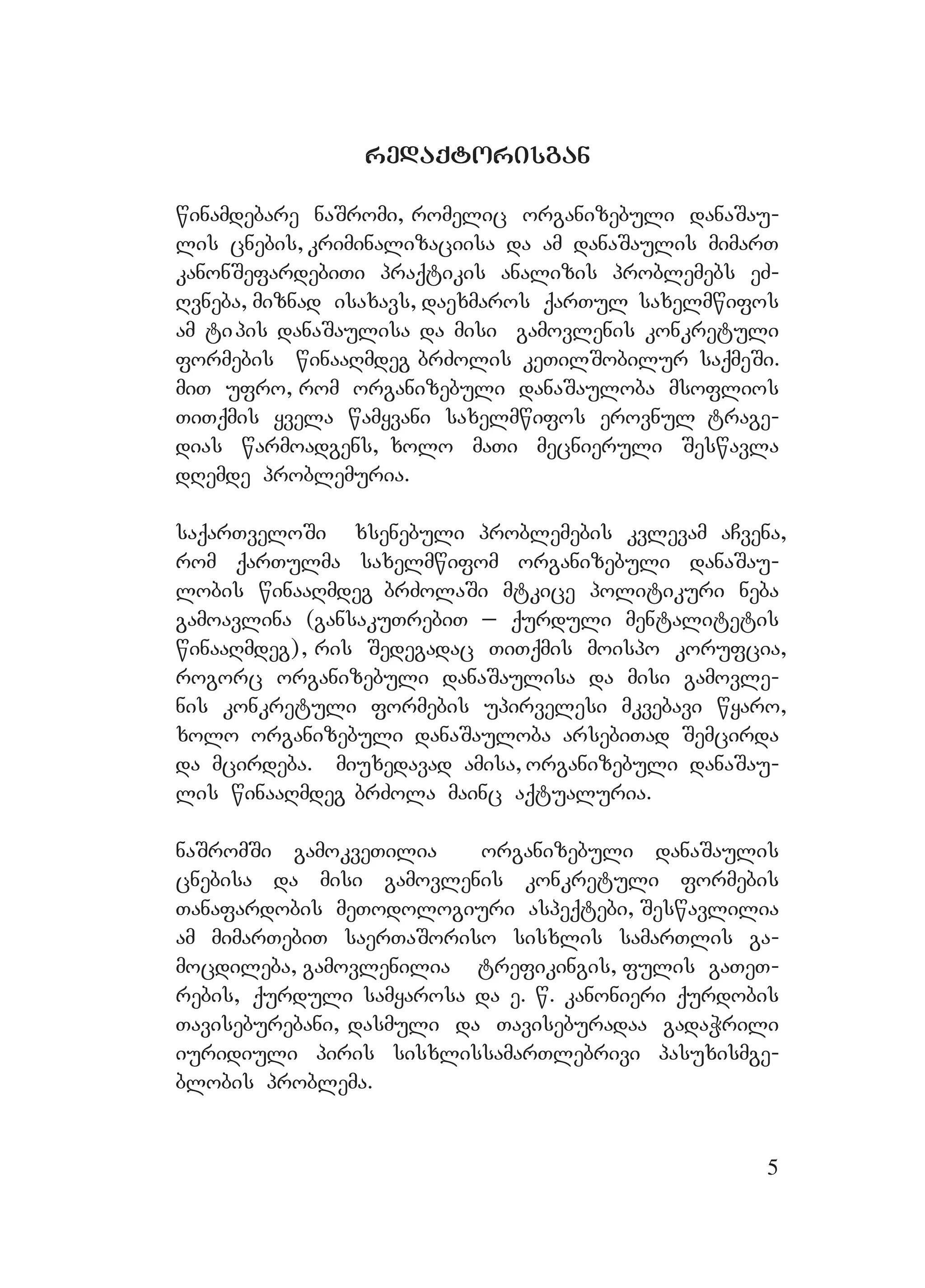 5
redaqtorisganredaqtorisgan
winamdebare naSromi, romelic organizebuli danaSau-
lis cnebis, kriminalizaciisa da am danaSaulis mimarT
kanonSefardebiTi praqtikis analizis problemebs eZ-
Rvneba, miznad isaxavs, daexmaros qarTul saxelmwifos
am tipis danaSaulisa da misi gamovlenis konkretuli
formebis winaaRmdeg brZolis keTilSobilur saqmeSi.
miT ufro, rom organizebuli danaSauloba msoflios
TiTqmis yvela wamyvani saxelmwifos erovnul trage-
dias warmoadgens, xolo maTi mecnieruli Seswavla
dRemde problemuria.
saqarTveloSi xsenebuli problemebis kvlevam aCvena,
rom qarTulma saxelmwifom organizebuli danaSau-
lobis winaaRmdeg brZolaSi mtkice politikuri neba
gamoavlina (gansakuTrebiT _ qurduli mentalitetis
winaaRmdeg), ris Sedegadac TiTqmis moispo korufcia,
rogorc organizebuli danaSaulisa da misi gamovle-
nis konkretuli formebis upirvelesi mkvebavi wyaro,
xolo organizebuli danaSauloba arsebiTad Semcirda
da mcirdeba. Mmiuxedavad amisa, organizebuli danaSau-
lis winaaRmdeg brZola mainc aqtualuria.
naSromSi gamokveTilia organizebuli danaSaulis
cnebisa da misi gamovlenis konkretuli formebis
Tanafardobis meTodologiuri aspeqtebi, Seswavlilia
am mimarTebiT saerTaSoriso sisxlis samarTlis ga-
mocdileba, gamovlenilia trefikingis, fulis gaTeT-
rebis, qurduli samyarosa da e. w. kanonieri qurdobis
Taviseburebani, dasmuli da Taviseburadaa gadaWrili
iuridiuli piris sisxlissamarTlebrivi pasuxismge-
blobis problema.
 
