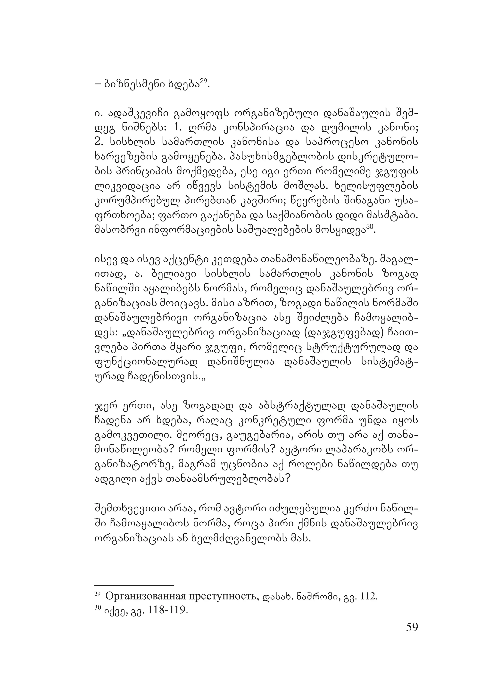59
– biznesmeni xdeba29
.
i. adaSkeviCi gamoyofs organizebuli danaSaulis Sem-
deg niSnebs: 1. Rrma konspiracia da dumilis kanoni;
2. sisxlis samarTlis kanonisa da saproceso kanonis
xarvezebis gamoyeneba. pasuxismgeblobis diskretulo-
bis principis moqmedeba, ese igi erTi romelime jgufis
likvidacia ar iwvevs sistemis moSlas. xelisuflebis
korumpirebul pirebTan kavSiri; wevrebis Sinagani usa-
frTxoeba; farTo gaqaneba da saqmianobis didi masStabi.
masobrvi informaciebis saSualebebis mosyidva30
. M
isev da isev aqcenti keTdeba Tanamonawileobaze. magal-
iTad, a. beliavi sisxlis samarTlis kanonis zogad
nawilSi ayalibebs normas, romelic danaSaulebriv or-
ganizacias moicavs. misi azriT, zogadi nawilis normaSi
danaSaulebrivi organizacia ase SeiZleba Camoyalib-
des: `danaSaulebriv organizaciad (dajgufebad) CaiT-
vleba pirTa myari jgufi, romelic struqturulad da
funqcionalurad daniSnulia danaSaulis sistemat-
urad CadenisTvis.`
jer erTi, ase zogadad da abstraqtulad danaSaulis
Cadena ar xdeba, raRac konkretuli forma unda iyos
gamokveTili. meorec, gaugebaria, aris Tu ara aq Tana-
monawileoba? romeli formis? avtori laparakobs or-
ganizatorze, magram ucnobia aq rolebi nawildeba Tu
adgili aqvs Tanaamsruleblobas?
SemTxveviTi araa, rom avtori iZulebulia kerZo nawil-
Si Camoayalibos norma, roca piri qmnis danaSaulebriv
organizacias an xelmZRvanelobs mas.
29
Организованная преступность, dasax. naSromi, gv. 112.
30
iqve, gv. 118-119.
 