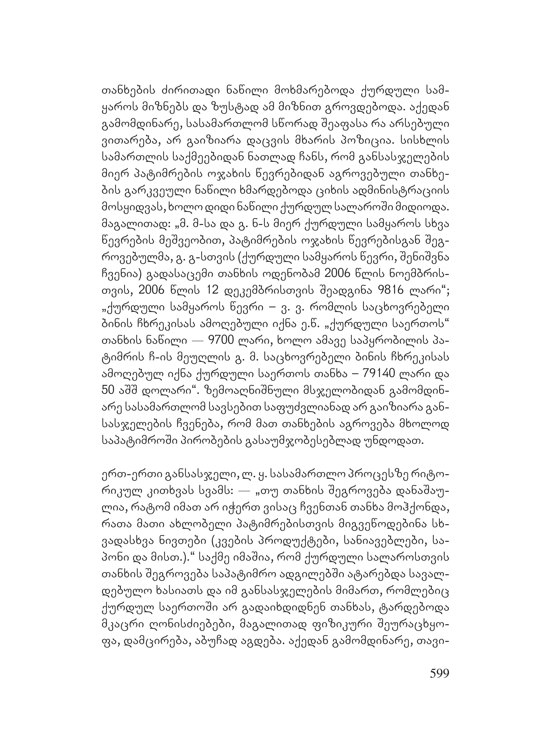 599
Tanxebis ZiriTadi nawili moxmareboda qurduli sam-
yaros miznebs da zustad am mizniT grovdeboda. aqedan
gamomdinare, sasamarTlom sworad Seafasa ra arsebuli
viTareba, ar gaiziara dacvis mxaris pozicia. sisxlis
samarTlis saqmeebidan naTlad Cans, rom gansasjelebis
mier patimrebis ojaxis wevrebidan agrovebuli Tanxe-
bis garkveuli nawili xmardeboda cixis administraciis
mosyidvas,xolodidinawiliqurdulsalaroSimidioda.
magaliTad: `m. m-sa da g. n-s mier qurduli samyaros sxva
wevrebis meSveobiT, patimrebis ojaxis wevrebisgan Seg-
rovebulma, g. g-sTvis (qurduli samyaros wevri, SeniSvna
Cvenia) gadasacemi Tanxis odenobam 2006 wlis noembris-
Tvis, 2006 wlis 12 dekembrisTvis Seadgina 9816 lari~;
`qurduli samyaros wevri – v. v. romlis sacxovrebeli
binis Cxrekisas amoRebuli iqna e.w. `qurduli saerTos~
Tanxis nawili _ 9700 lari, xolo amave sapyrobilis pa-
timris C-is meuRlis g. m. sacxovrebeli binis Cxrekisas
amoRebul iqna qurduli saerTos Tanxa – 79140 lari da
50 aSS dolari~. zemoaRniSnuli msjelobidan gamomdin-
are sasamarTlom savsebiT safuZvlianad ar gaiziara gan-
sasjelebis Cveneba, rom maT Tanxebis agroveba mxolod
sapatimroSi pirobebis gasaumjobeseblad undodaT.
erT-erTi gansasjeli, l. y. sasamarTlo procesze rito-
rikul kiTxvas svams: _ `Tu Tanxis Segroveba danaSau-
lia, ratom imaT ar iWerT visac CvenTan Tanxa mohqonda,
raTa maTi axlobeli patimrebisTvis migvewodebina sx-
vadasxva nivTebi (kvebis produqtebi, saniaveblebi, sa-
poni da misT.).~ saqme imaSia, rom qurduli salarosTvis
Tanxis Segroveba sapatimro adgilebSi atarebda saval-
debulo xasiaTs da im gansasjelebis mimarT, romlebic
qurdul saerToSi ar gadaixdidnen Tanxas, tardeboda
mkacri RonisZiebebi, magaliTad fizikuri Seuracxyo-
fa, damcireba, abuCad agdeba. aqedan gamomdinare, Tavi-
 