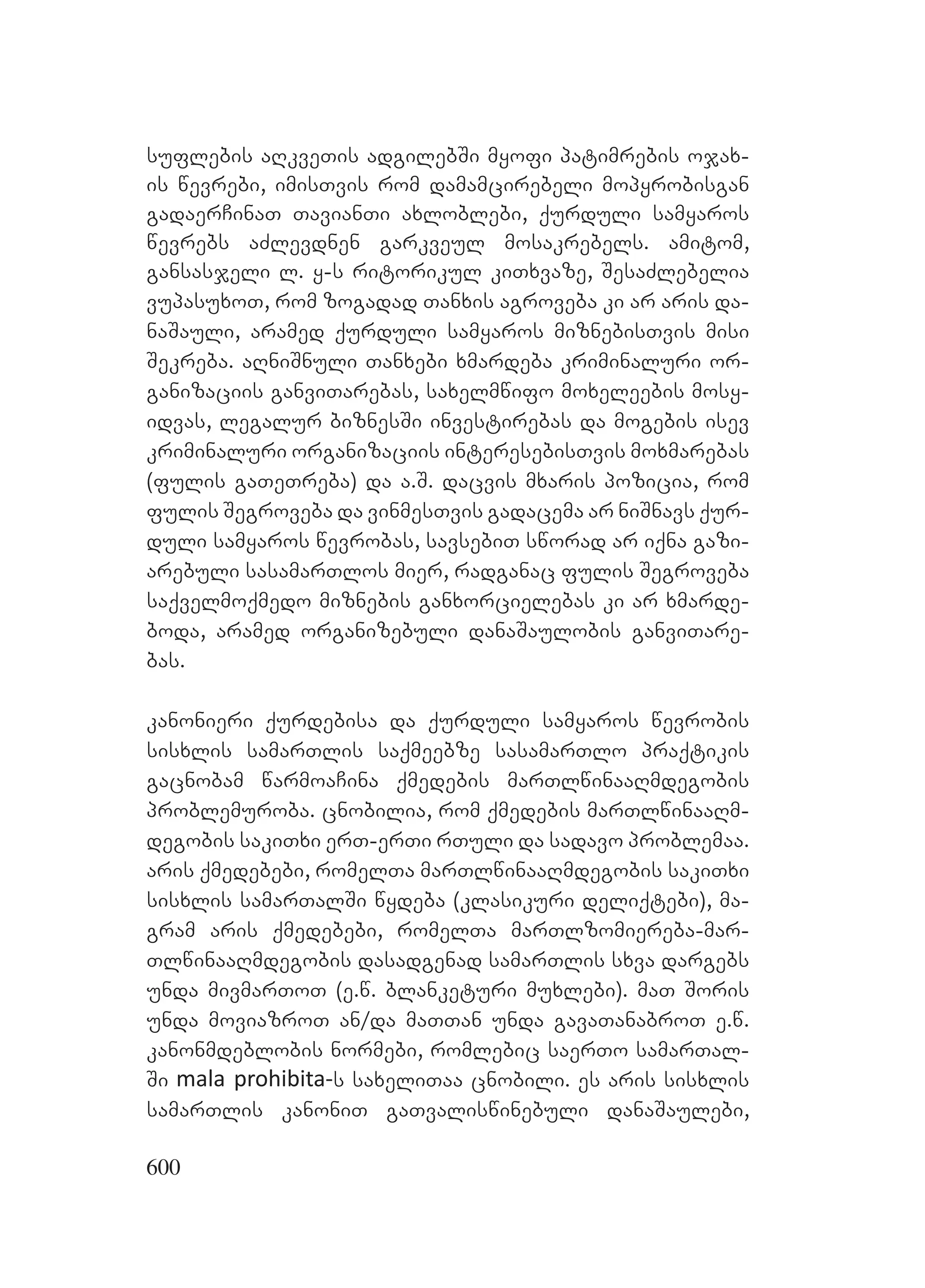 600
suflebis aRkveTis adgilebSi myofi patimrebis ojax-
is wevrebi, imisTvis rom damamcirebeli mopyrobisgan
gadaerCinaT TavianTi axloblebi, qurduli samyaros
wevrebs aZlevdnen garkveul mosakrebels. amitom,
gansasjeli l. y-s ritorikul kiTxvaze, SesaZlebelia
vupasuxoT, rom zogadad Tanxis agroveba ki ar aris da-
naSauli, aramed qurduli samyaros miznebisTvis misi
Sekreba. aRniSnuli Tanxebi xmardeba kriminaluri or-
ganizaciis ganviTarebas, saxelmwifo moxeleebis mosy-
idvas, legalur biznesSi investirebas da mogebis isev
kriminaluri organizaciis interesebisTvis moxmarebas
(fulis gaTeTreba) da a.S. dacvis mxaris pozicia, rom
fulis Segroveba da vinmesTvis gadacema ar niSnavs qur-
duli samyaros wevrobas, savsebiT sworad ar iqna gazi-
arebuli sasamarTlos mier, radganac fulis Segroveba
saqvelmoqmedo miznebis ganxorcielebas ki ar xmarde-
boda, aramed organizebuli danaSaulobis ganviTare-
bas.
kanonieri qurdebisa da qurduli samyaros wevrobis
sisxlis samarTlis saqmeebze sasamarTlo praqtikis
gacnobam warmoaCina qmedebis marTlwinaaRmdegobis
problemuroba. cnobilia, rom qmedebis marTlwinaaRm-
degobis sakiTxi erT-erTi rTuli da sadavo problemaa.
aris qmedebebi, romelTa marTlwinaaRmdegobis sakiTxi
sisxlis samarTalSi wydeba (klasikuri deliqtebi), ma-
gram aris qmedebebi, romelTa marTlzomiereba-mar-
TlwinaaRmdegobis dasadgenad samarTlis sxva dargebs
unda mivmarToT (e.w. blanketuri muxlebi). maT Soris
unda moviazroT an/da maTTan unda gavaTanabroT e.w.
kanonmdeblobis normebi, romlebic saerTo samarTal-
Si mala prohibita-s saxeliTaa cnobili. es aris sisxlis
samarTlis kanoniT gaTvaliswinebuli danaSaulebi,
 