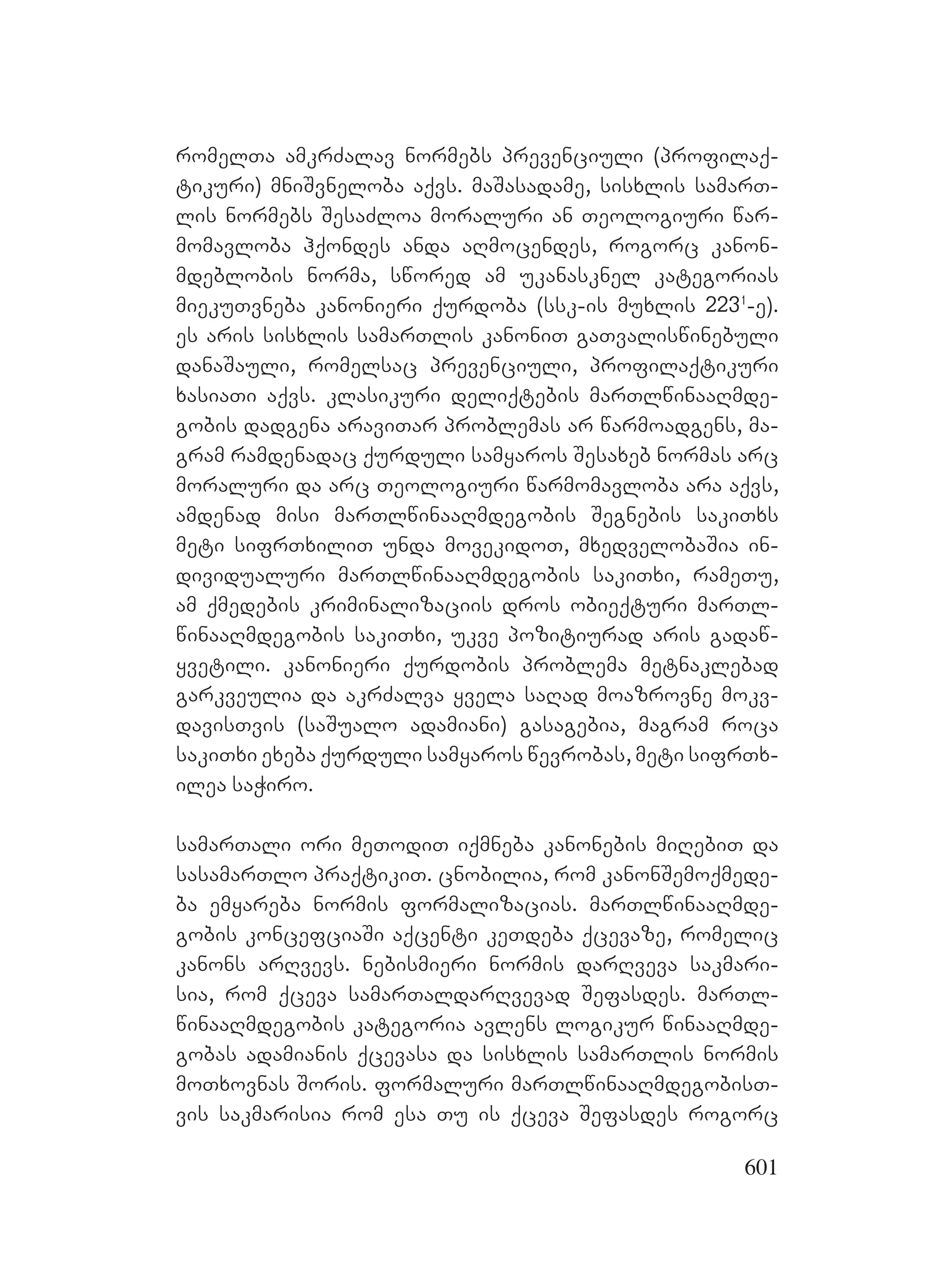 601
romelTa amkrZalav normebs prevenciuli (profilaq-
tikuri) mniSvneloba aqvs. maSasadame, sisxlis samarT-
lis normebs SesaZloa moraluri an Teologiuri war-
momavloba hqondes anda aRmocendes, rogorc kanon-
mdeblobis norma, swored am ukanasknel kategorias
miekuTvneba kanonieri qurdoba (ssk-is muxlis 2231
-e).
es aris sisxlis samarTlis kanoniT gaTvaliswinebuli
danaSauli, romelsac prevenciuli, profilaqtikuri
xasiaTi aqvs. klasikuri deliqtebis marTlwinaaRmde-
gobis dadgena araviTar problemas ar warmoadgens, ma-
gram ramdenadac qurduli samyaros Sesaxeb normas arc
moraluri da arc Teologiuri warmomavloba ara aqvs,
amdenad misi marTlwinaaRmdegobis Segnebis sakiTxs
meti sifrTxiliT unda movekidoT, mxedvelobaSia in-
dividualuri marTlwinaaRmdegobis sakiTxi, rameTu,
am qmedebis kriminalizaciis dros obieqturi marTl-
winaaRmdegobis sakiTxi, ukve pozitiurad aris gadaw-
yvetili. kanonieri qurdobis problema metnaklebad
garkveulia da akrZalva yvela saRad moazrovne mokv-
davisTvis (saSualo adamiani) gasagebia, magram roca
sakiTxi exeba qurduli samyaros wevrobas, meti sifrTx-
ilea saWiro.
samarTali ori meTodiT iqmneba kanonebis miRebiT da
sasamarTlo praqtikiT. cnobilia, rom kanonSemoqmede-
ba emyareba normis formalizacias. marTlwinaaRmde-
gobis koncefciaSi aqcenti keTdeba qcevaze, romelic
kanons arRvevs. nebismieri normis darRveva sakmari-
sia, rom qceva samarTaldarRvevad Sefasdes. marTl-
winaaRmdegobis kategoria avlens logikur winaaRmde-
gobas adamianis qcevasa da sisxlis samarTlis normis
moTxovnas Soris. formaluri marTlwinaaRmdegobisT-
vis sakmarisia rom esa Tu is qceva Sefasdes rogorc
 