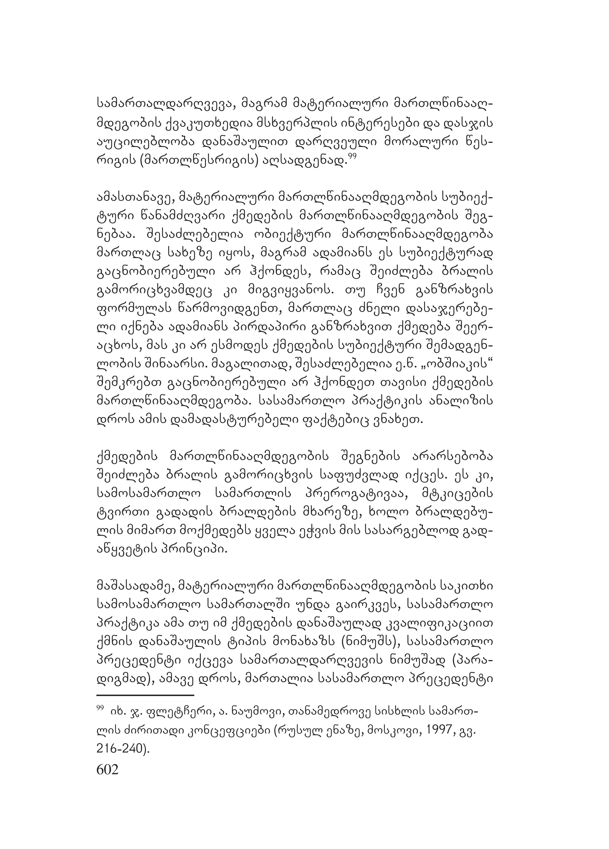 602
samarTaldarRveva, magram materialuri marTlwinaaR-
mdegobis qvakuTxedia msxverplis interesebi da dasjis
aucilebloba danaSauliT darRveuli moraluri wes-
rigis (marTlwesrigis) aRsadgenad.99
amasTanave, materialuri marTlwinaaRmdegobis subieq-
turi wanamZRvari qmedebis marTlwinaaRmdegobis Seg-
nebaa. SesaZlebelia obieqturi marTlwinaaRmdegoba
marTlac saxeze iyos, magram adamians es subieqturad
gacnobierebuli ar hqondes, ramac SeiZleba bralis
gamoricxvamdec ki migviyvanos. Tu Cven ganzraxvis
formulas warmovidgenT, marTlac Zneli dasajerebe-
li iqneba adamians pirdapiri ganzraxviT qmedeba Seer-
acxos, mas ki ar esmodes qmedebis subieqturi Semadgen-
lobis Sinaarsi. magaliTad, SesaZlebelia e.w. `obSiakis~
SemkrebT gacnobierebuli ar hqondeT Tavisi qmedebis
marTlwinaaRmdegoba. sasamarTlo praqtikis analizis
dros amis damadasturebeli faqtebic vnaxeT.
qmedebis marTlwinaaRmdegobis Segnebis ararseboba
SeiZleba bralis gamoricxvis safuZvlad iqces. es ki,
samosamarTlo samarTlis prerogativaa, mtkicebis
tvirTi gadadis braldebis mxareze, xolo braldebu-
lis mimarT moqmedebs yvela eWvis mis sasargeblod gad-
awyvetis principi.
maSasadame, materialuri marTlwinaaRmdegobis sakiTxi
samosamarTlo samarTalSi unda gairkves, sasamarTlo
praqtika ama Tu im qmedebis danaSaulad kvalifikaciiT
qmnis danaSaulis tipis monaxazs (nimuSs), sasamarTlo
precedenti iqceva samarTaldarRvevis nimuSad (para-
digmad), amave dros, marTalia sasamarTlo precedenti
99
ix. j. fletCeri, a. naumovi, Tanamedrove sisxlis samarT-
lis ZiriTadi koncefciebi (rusul enaze, moskovi, 1997, gv.
216-240).
 