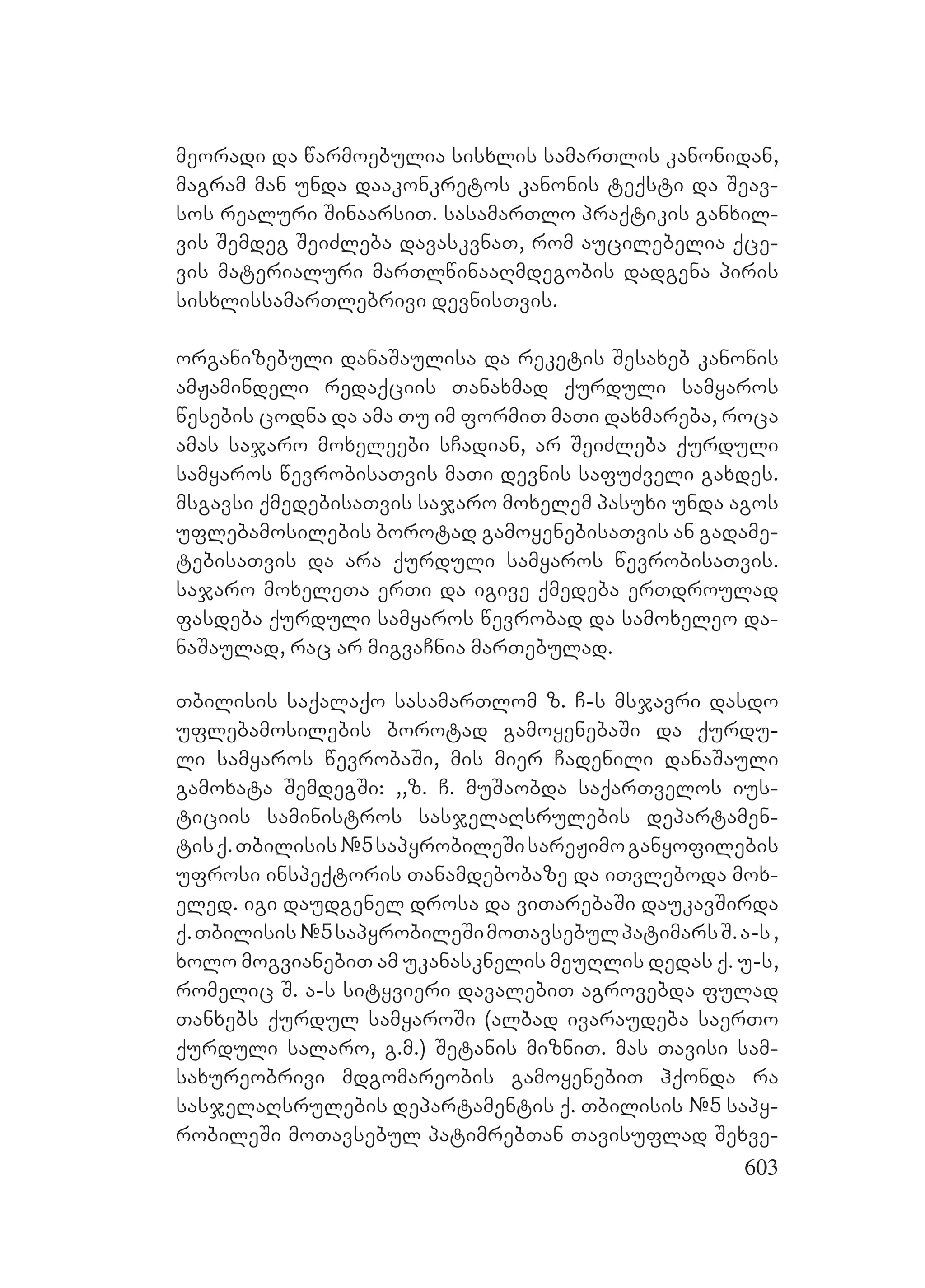 603
meoradi da warmoebulia sisxlis samarTlis kanonidan,
magram man unda daakonkretos kanonis teqsti da Seav-
sos realuri SinaarsiT. sasamarTlo praqtikis ganxil-
vis Semdeg SeiZleba davaskvnaT, rom aucilebelia qce-
vis materialuri marTlwinaaRmdegobis dadgena piris
sisxlissamarTlebrivi devnisTvis.
organizebuli danaSaulisa da reketis Sesaxeb kanonis
amJamindeli redaqciis Tanaxmad qurduli samyaros
wesebis codna da ama Tu im formiT maTi daxmareba, roca
amas sajaro moxeleebi sCadian, ar SeiZleba qurduli
samyaros wevrobisaTvis maTi devnis safuZveli gaxdes.
msgavsi qmedebisaTvis sajaro moxelem pasuxi unda agos
uflebamosilebis borotad gamoyenebisaTvis an gadame-
tebisaTvis da ara qurduli samyaros wevrobisaTvis.
sajaro moxeleTa erTi da igive qmedeba erTdroulad
fasdeba qurduli samyaros wevrobad da samoxeleo da-
naSaulad, rac ar migvaCnia marTebulad.
Tbilisis saqalaqo sasamarTlom z. C-s msjavri dasdo
uflebamosilebis borotad gamoyenebaSi da qurdu-
li samyaros wevrobaSi, mis mier Cadenili danaSauli
gamoxata SemdegSi: ,,z. C. muSaobda saqarTvelos ius-
ticiis saministros sasjelaRsrulebis departamen-
tisq.Tbilisis#5sapyrobileSisareJimoganyofilebis
ufrosi inspeqtoris Tanamdebobaze da iTvleboda mox-
eled. igi daudgenel drosa da viTarebaSi daukavSirda
q.Tbilisis#5sapyrobileSimoTavsebulpatimarsS.a-s,
xolo mogvianebiT am ukanasknelis meuRlis dedas q. u-s,
romelic S. a-s sityvieri davalebiT agrovebda fulad
Tanxebs qurdul samyaroSi (albad ivaraudeba saerTo
qurduli salaro, g.m.) Setanis mizniT. Mmas Tavisi sam-
saxureobrivi mdgomareobis gamoyenebiT hqonda ra
sasjelaRsrulebis departamentis q. Tbilisis #5 sapy-
robileSi moTavsebul patimrebTan Tavisuflad Sexve-
 