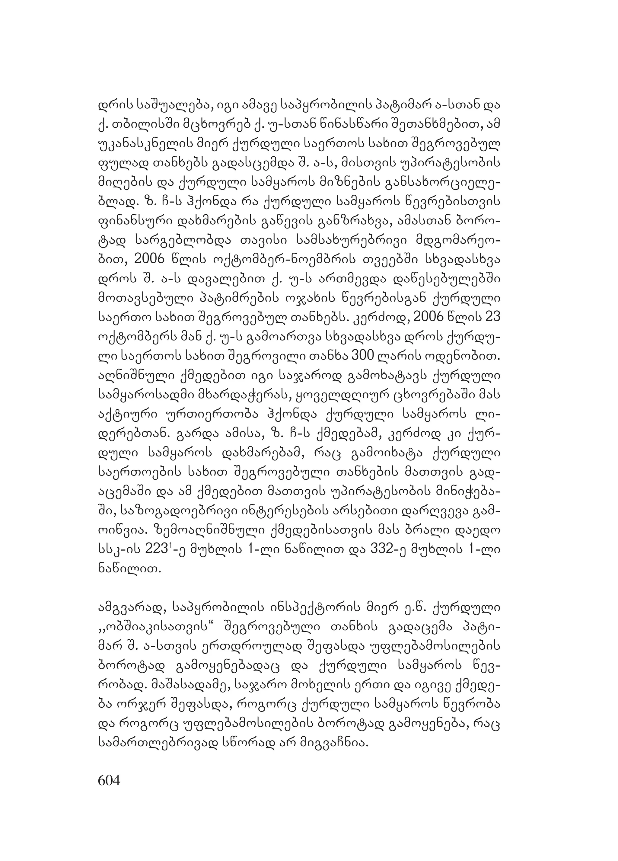 604
dris saSualeba, igi amave sapyrobilis patimar a-sTan da
q. TbilisSi mcxovreb q. u-sTan winaswari SeTanxmebiT, am
ukanasknelis mier qurduli saerTos saxiT Segrovebul
fulad Tanxebs gadascemda S. a-s, misTvis upiratesobis
miRebis da qurduli samyaros miznebis gansaxorciele-
blad. z. C-s hqonda ra qurduli samyaros wevrebisTvis
finansuri daxmarebis gawevis ganzraxva, amasTan boro-
tad sargeblobda Tavisi samsaxurebrivi mdgomareo-
biT, 2006 wlis oqtomber-noembris TveebSi sxvadasxva
dros S. a-s davalebiT q. u-s arTmevda dawesebulebSi
moTavsebuli patimrebis ojaxis wevrebisgan qurduli
saerTo saxiT Segrovebul Tanxebs. kerZod, 2006 wlis 23
oqtombers man q. u-s gamoarTva sxvadasxva dros qurdu-
li saerTos saxiT Segrovili Tanxa 300 laris odenobiT.
aRniSnuli qmedebiT igi sajarod gamoxatavs qurduli
samyarosadmi mxardaWeras, yoveldRiur cxovrebaSi mas
aqtiuri urTierToba hqonda qurduli samyaros li-
derebTan. Ggarda amisa, z. C-s qmedebam, kerZod ki qur-
duli samyaros daxmarebam, rac gamoixata qurduli
saerToebis saxiT Segrovebuli Tanxebis maTTvis gad-
acemaSi da am qmedebiT maTTvis upiratesobis miniWeba-
Si, sazogadoebrivi interesebis arsebiTi darRveva gam-
oiwvia. zemoaRniSnuli qmedebisaTvis mas brali daedo
ssk-is 2231
-e muxlis 1-li nawiliT da 332-e muxlis 1-li
nawiliT.
amgvarad, sapyrobilis inspeqtoris mier e.w. qurduli
,,obSiakisaTvis~ Segrovebuli Tanxis gadacema pati-
mar S. a-sTvis erTdroulad Sefasda uflebamosilebis
borotad gamoyenebadac da qurduli samyaros wev-
robad. maSasadame, sajaro moxelis erTi da igive qmede-
ba orjer Sefasda, rogorc qurduli samyaros wevroba
da rogorc uflebamosilebis borotad gamoyeneba, rac
samarTlebrivad sworad ar migvaCnia.
 