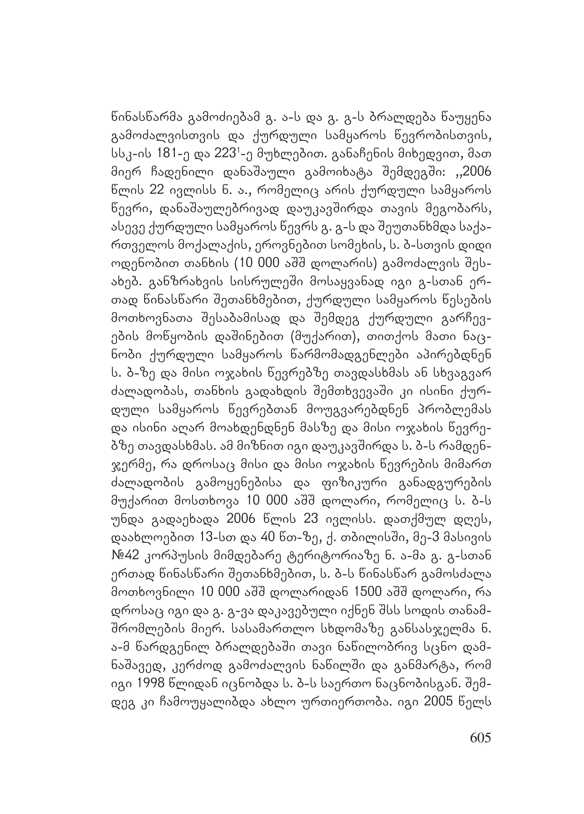 605
winaswarma gamoZiebam g. a-s da g. g-s braldeba wauyena
gamoZalvisTvis da qurduli samyaros wevrobisTvis,
ssk-is 181-e da 2231
-e muxlebiT. ganaCenis mixedviT, maT
mier Cadenili danaSauli gamoixata SemdegSi: ,,2006
wlis 22 ivliss n. a., romelic aris qurduli samyaros
wevri, danaSaulebrivad daukavSirda Tavis megobars,
aseve qurduli samyaros wevrs g. g-s da SeuTanxmda saqa-
rTvelos moqalaqis, erovnebiT somexis, s. b-sTvis didi
odenobiT Tanxis (10 000 aSS dolaris) gamoZalvis Ses-
axeb. ganzraxvis sisruleSi mosayvanad igi g-sTan er-
Tad winaswari SeTanxmebiT, qurduli samyaros wesebis
moTxovnaTa Sesabamisad da Semdeg qurduli garCev-
ebis mowyobis daSinebiT (muqariT), TiTqos maTi nac-
nobi qurduli samyaros warmomadgenlebi apirebdnen
s. b-ze da misi ojaxis wevrebze Tavdasxmas an sxvagvar
Zaladobas, Tanxis gadaxdis SemTxvevaSi ki isini qur-
duli samyaros wevrebTan mougvarebdnen problemas
da isini aRar moaxdendnen masze da misi ojaxis wevre-
bze Tavdasxmas. Aam mizniT igi daukavSirda s. b-s ramden-
jerme, ra drosac misi da misi ojaxis wevrebis mimarT
Zaladobis gamoyenebisa da fizikuri ganadgurebis
muqariT mosTxova 10 000 aSS dolari, romelic s. b-s
unda gadaexada 2006 wlis 23 ivliss. AdaTqmul dRes,
daaxloebiT 13-sT da 40 wT-ze, q. TbilisSi, me-3 masivis
#42 korpusis mimdebare teritoriaze n. a-ma g. g-sTan
erTad winaswari SeTanxmebiT, s. b-s winaswar gamosZala
moTxovnili 10 000 aSS dolaridan 1500 aSS dolari, ra
drosac igi da g. g-va dakavebuli iqnen Sss sodis Tanam-
Sromlebis mier. sasamarTlo sxdomaze gansasjelma n.
a-m wardgenil braldebaSi Tavi nawilobriv scno dam-
naSaved, kerZod gamoZalvis nawilSi da ganmarta, rom
igi 1998 wlidan icnobda s. b-s saerTo nacnobisgan. Sem-
deg ki Camouyalibda axlo urTierToba. igi 2005 wels
 