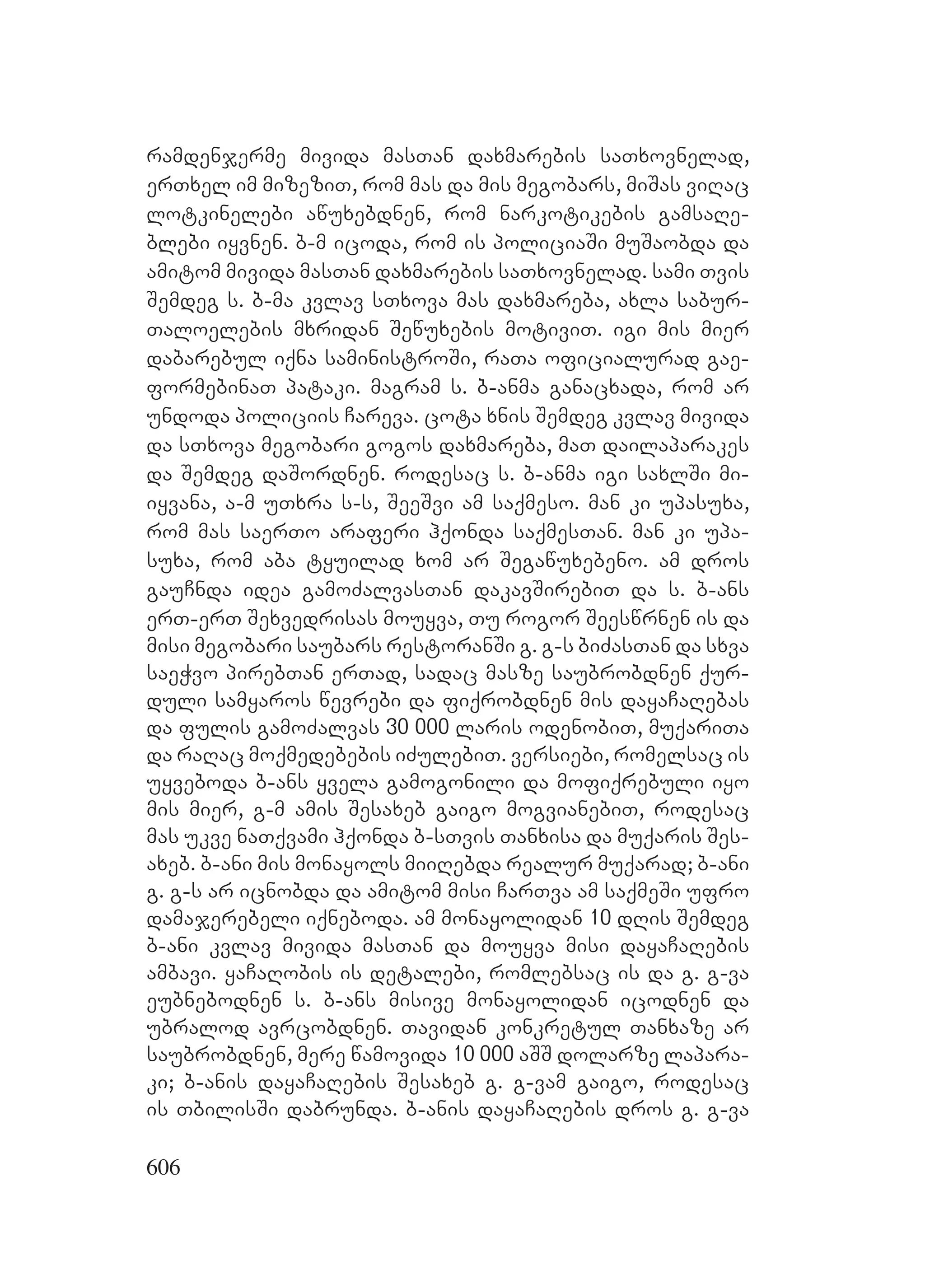 606
ramdenjerme mivida masTan daxmarebis saTxovnelad,
erTxel im mizeziT, rom mas da mis megobars, miSas viRac
lotkinelebi awuxebdnen, rom narkotikebis gamsaRe-
blebi iyvnen. b-m icoda, rom is policiaSi muSaobda da
amitom mivida masTan daxmarebis saTxovnelad. sami Tvis
Semdeg s. b-ma kvlav sTxova mas daxmareba, axla sabur-
Taloelebis mxridan Sewuxebis motiviT. igi mis mier
dabarebul iqna saministroSi, raTa oficialurad gae-
formebinaT Ppataki. magram s. b-anma ganacxada, rom ar
undoda policiis Careva. cota xnis Semdeg kvlav mivida
da sTxova megobari gogos daxmareba, maT dailaparakes
da Semdeg daSordnen. rodesac s. b-anma igi saxlSi mi-
iyvana, a-m uTxra s-s, SeeSvi am saqmeso. man ki upasuxa,
rom mas saerTo araferi hqonda saqmesTan. man ki upa-
suxa, rom aba tyuilad xom ar Segawuxebeno. am dros
gauCnda idea gamoZalvasTan dakavSirebiT da s. b-ans
erT-erT Sexvedrisas mouyva, Tu rogor Seeswrnen is da
misi megobari saubars restoranSi g. g-s biZasTan da sxva
saeWvo pirebTan erTad, sadac masze saubrobdnen qur-
duli samyaros wevrebi da fiqrobdnen mis dayaCaRebas
da fulis gamoZalvas 30 000 laris odenobiT, muqariTa
da raRac moqmedebebis iZulebiT. versiebi, romelsac is
uyveboda b-ans yvela gamogonili da mofiqrebuli iyo
mis mier, g-m amis Sesaxeb gaigo mogvianebiT, rodesac
mas ukve naTqvami hqonda b-sTvis Tanxisa da muqaris Ses-
axeb. b-ani mis monayols miiRebda realur muqarad; b-ani
g. g-s ar icnobda da amitom misi CarTva am saqmeSi ufro
damajerebeli iqneboda. am monayolidan 10 dRis Semdeg
b-ani kvlav mivida masTan da mouyva misi dayaCaRebis
ambavi. yaCaRobis is detalebi, romlebsac is da g. g-va
eubnebodnen s. b-ans misive monayolidan icodnen da
ubralod avrcobdnen. Tavidan konkretul Tanxaze ar
saubrobdnen, mere wamovida 10 000 aSS dolarze lapara-
ki; b-anis dayaCaRebis Sesaxeb g. g-vam gaigo, rodesac
is TbilisSi dabrunda. b-anis dayaCaRebis dros g. g-va
 