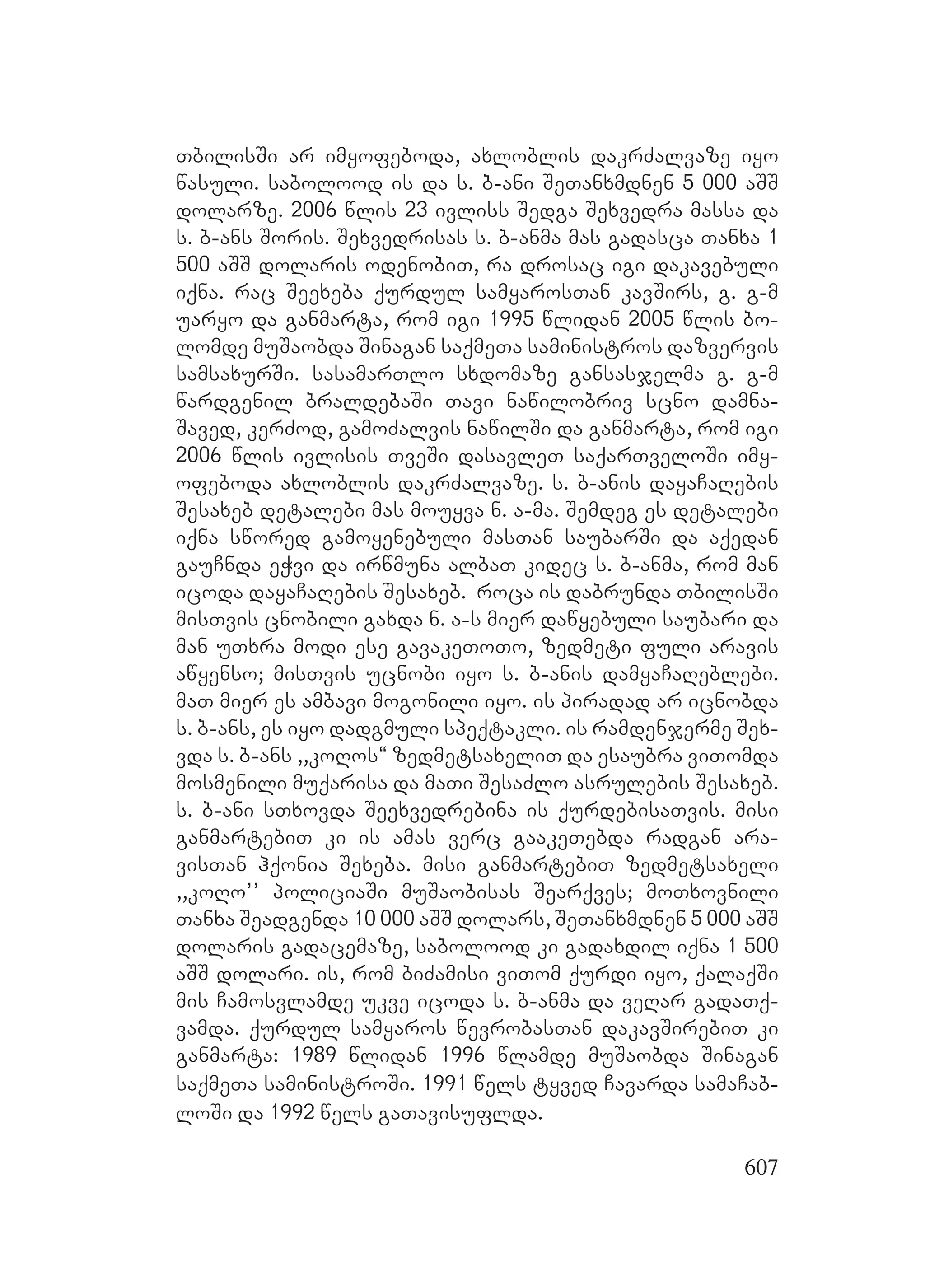 607
TbilisSi ar imyofeboda, axloblis dakrZalvaze iyo
wasuli. sabolood is da s. b-ani SeTanxmdnen 5 000 aSS
dolarze. 2006 wlis 23 ivliss Sedga Sexvedra massa da
s. b-ans Soris. Sexvedrisas s. b-anma mas gadasca Tanxa 1
500 aSS dolaris odenobiT, ra drosac igi dakavebuli
iqna. rac Seexeba qurdul samyarosTan kavSirs, g. g-m
uaryo da ganmarta, rom igi 1995 wlidan 2005 wlis bo-
lomde muSaobda Sinagan saqmeTa saministros dazvervis
samsaxurSi. sasamarTlo sxdomaze gansasjelma g. g-m
wardgenil braldebaSi Tavi nawilobriv scno damna-
Saved, kerZod, gamoZalvis nawilSi da ganmarta, rom igi
2006 wlis ivlisis TveSi dasavleT saqarTveloSi imy-
ofeboda axloblis dakrZalvaze. s. b-anis dayaCaRebis
Sesaxeb detalebi mas mouyva n. a-ma. Semdeg es detalebi
iqna swored gamoyenebuli masTan saubarSi da aqedan
gauCnda eWvi da irwmuna albaT kidec s. b-anma, rom man
icoda dayaCaRebis Sesaxeb. roca is dabrunda TbilisSi
misTvis cnobili gaxda n. a-s mier dawyebuli saubari da
man uTxra modi ese gavakeToTo, zedmeti fuli aravis
awyenso; misTvis ucnobi iyo s. b-anis damyaCaReblebi.
maT mier es ambavi mogonili iyo. is piradad ar icnobda
s. b-ans, es iyo dadgmuli speqtakli. is ramdenjerme Sex-
vda s. b-ans ,,koRos~ zedmetsaxeliT da esaubra viTomda
mosmenili muqarisa da maTi SesaZlo asrulebis Sesaxeb.
s. b-ani sTxovda Seexvedrebina is qurdebisaTvis. misi
ganmartebiT ki is amas verc gaakeTebda radgan ara-
visTan hqonia Sexeba. misi ganmartebiT zedmetsaxeli
,,koRo’’ policiaSi muSaobisas Searqves; moTxovnili
Tanxa Seadgenda 10 000 aSS dolars, DSeTanxmdnen 5 000 aSS
dolaris gadacemaze, sabolood ki gadaxdil iqna 1 500
aSS dolari. is, rom biZamisi viTom qurdi iyo, qalaqSi
mis Camosvlamde ukve icoda s. b-anma da veRar gadaTq-
vamda. qurdul samyaros wevrobasTan dakavSirebiT ki
ganmarta: 1989 wlidan 1996 wlamde muSaobda Sinagan
saqmeTa saministroSi. 1991 wels tyved Cavarda samaCab-
loSi da 1992 wels gaTavisuflda.
 
