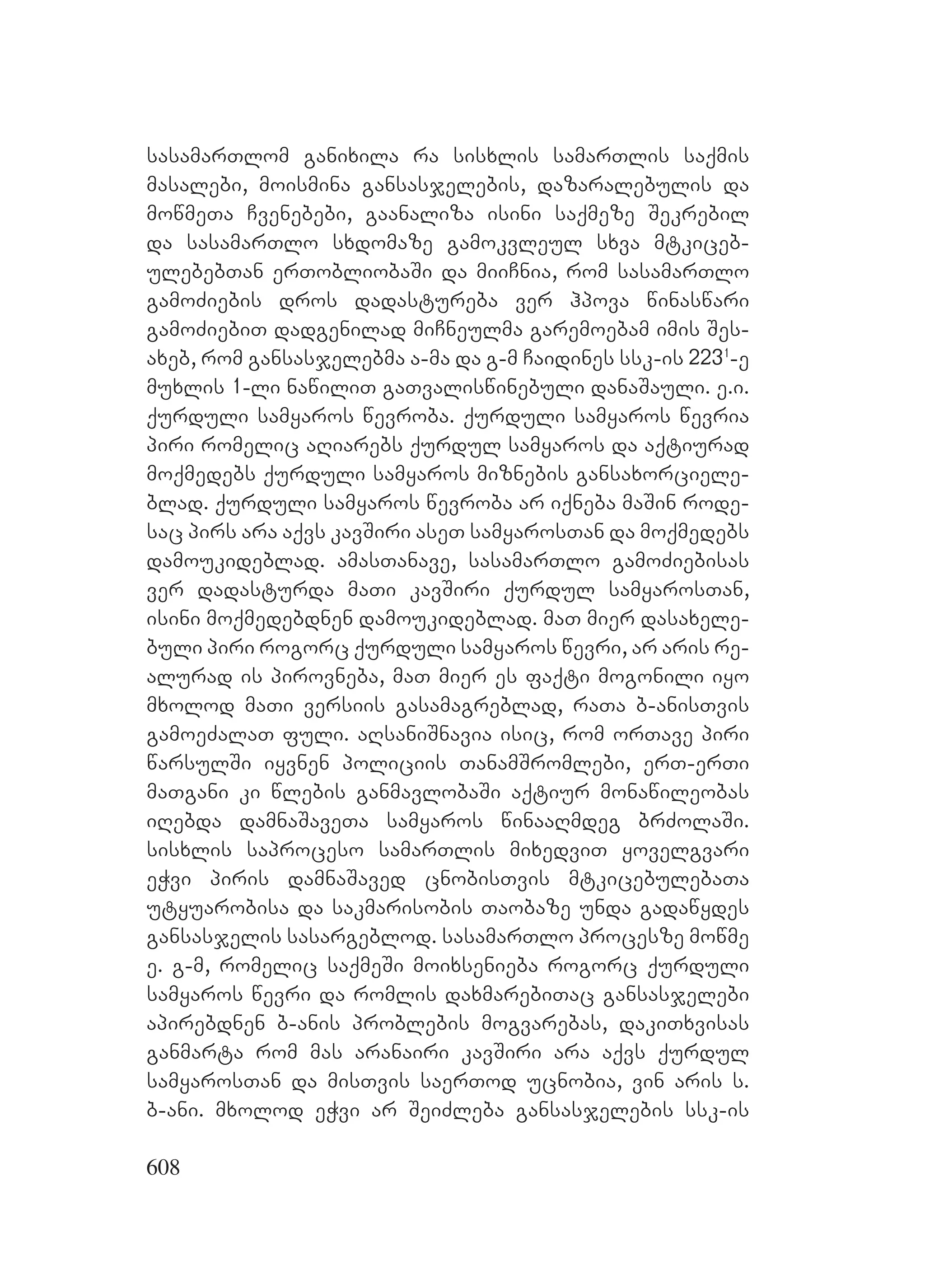 608
sasamarTlom ganixila ra sisxlis samarTlis saqmis
masalebi, moismina gansasjelebis, dazaralebulis da
mowmeTa Cvenebebi, gaanaliza isini saqmeze Sekrebil
da sasamarTlo sxdomaze gamokvleul sxva mtkiceb-
ulebebTan erTobliobaSi da miiCnia, rom sasamarTlo
gamoZiebis dros dadastureba ver hpova winaswari
gamoZiebiT dadgenilad miCneulma garemoebam imis Ses-
axeb, rom gansasjelebma a-ma da g-m Caidines ssk-is 2231
-e
muxlis 1-li nawiliT gaTvaliswinebuli danaSauli. e.i.
qurduli samyaros wevroba. qurduli samyaros wevria
piri romelic aRiarebs qurdul samyaros da aqtiurad
moqmedebs qurduli samyaros miznebis gansaxorciele-
blad. qurduli samyaros wevroba ar iqneba maSin rode-
sac pirs ara aqvs kavSiri aseT samyarosTan da moqmedebs
damoukideblad. amasTanave, sasamarTlo gamoZiebisas
ver dadasturda maTi kavSiri qurdul samyarosTan,
isini moqmedebdnen damoukideblad. maT mier dasaxele-
buli piri rogorc qurduli samyaros wevri, ar aris re-
alurad is pirovneba, maT mier es faqti mogonili iyo
mxolod maTi versiis gasamagreblad, raTa b-anisTvis
gamoeZalaT fuli. aRsaniSnavia isic, rom orTave piri
warsulSi iyvnen policiis TanamSromlebi, erT-erTi
maTgani ki wlebis ganmavlobaSi aqtiur monawileobas
iRebda damnaSaveTa samyaros winaaRmdeg brZolaSi.
sisxlis saproceso samarTlis mixedviT yovelgvari
eWvi piris damnaSaved cnobisTvis mtkicebulebaTa
utyuarobisa da sakmarisobis Taobaze unda gadawydes
gansasjelis sasargeblod. sasamarTlo procesze mowme
e. g-m, romelic saqmeSi moixsenieba rogorc qurduli
samyaros wevri da romlis daxmarebiTac gansasjelebi
apirebdnen b-anis problebis mogvarebas, dakiTxvisas
ganmarta rom mas aranairi kavSiri ara aqvs qurdul
samyarosTan da misTvis saerTod ucnobia, vin aris s.
b-ani. mxolod eWvi ar SeiZleba gansasjelebis ssk-is
 