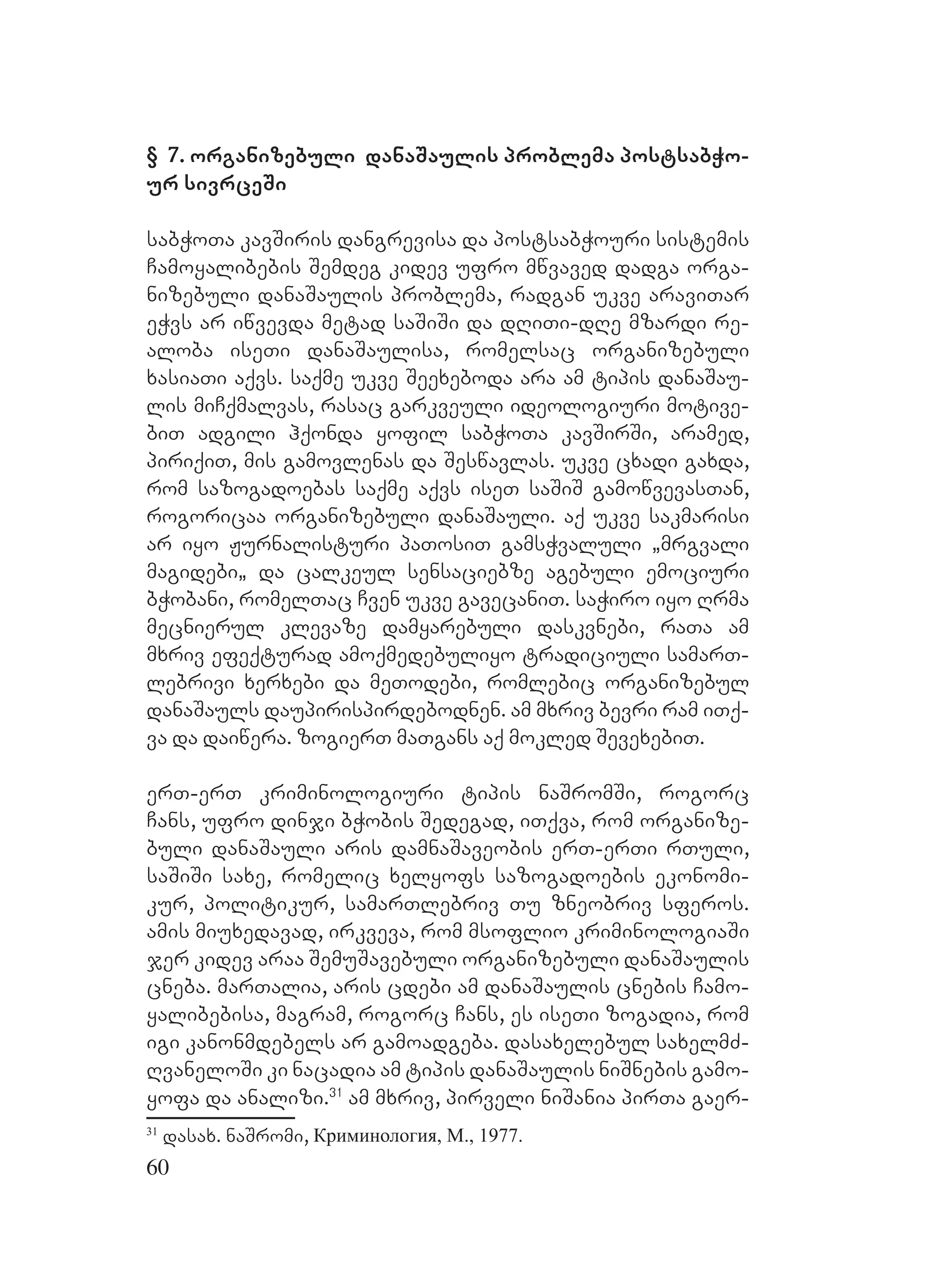 60
§ 7. organizebuli danaSaulis problema postsabWo-
ur sivrceSi
sabWoTa kavSiris dangrevisa da postsabWouri sistemis
Camoyalibebis Semdeg kidev ufro mwvaved dadga orga-
nizebuli danaSaulis problema, radgan ukve araviTar
eWvs ar iwvevda metad saSiSi da dRiTi-dRe mzardi re-
aloba iseTi danaSaulisa, romelsac organizebuli
xasiaTi aqvs. saqme ukve Seexeboda ara am tipis danaSau-
lis miCqmalvas, rasac garkveuli ideologiuri motive-
biT adgili hqonda yofil sabWoTa kavSirSi, aramed,
piriqiT, mis gamovlenas da Seswavlas. Uukve cxadi gaxda,
rom sazogadoebas saqme aqvs iseT saSiS gamowvevasTan,
rogoricaa organizebuli danaSauli. aq ukve sakmarisi
ar iyo Jurnalisturi paTosiT gamsWvaluli `mrgvali
magidebi` da calkeul sensaciebze agebuli emociuri
bWobani, romelTac Cven ukve gavecaniT. saWiro iyo Rrma
mecnierul klevaze damyarebuli daskvnebi, raTa am
mxriv efeqturad amoqmedebuliyo tradiciuli samarT-
lebrivi xerxebi da meTodebi, romlebic organizebul
danaSauls daupirispirdebodnen. Aam mxriv bevri ram iTq-
va da daiwera. zogierT maTgans aq mokled SevexebiT.
erT-erT kriminologiuri tipis naSromSi, rogorc
Cans, ufro dinji bWobis Sedegad, iTqva, rom organize-
buli danaSauli aris damnaSaveobis erT-erTi rTuli,
saSiSi saxe, romelic xelyofs sazogadoebis ekonomi-
kur, politikur, samarTlebriv Tu zneobriv sferos.
amis miuxedavad, irkveva, rom msoflio kriminologiaSi
jer kidev araa SemuSavebuli organizebuli danaSaulis
cneba. marTalia, aris cdebi am danaSaulis cnebis Camo-
yalibebisa, magram, rogorc Cans, es iseTi zogadia, rom
igi kanonmdebels ar gamoadgeba. dasaxelebul saxelmZ-
RvaneloSi ki nacadia am tipis danaSaulis niSnebis gamo-
yofa da analizi.31
am mxriv, pirveli niSania pirTa gaer-
31
dasax. naSromi, Криминология, М., 1977.
 