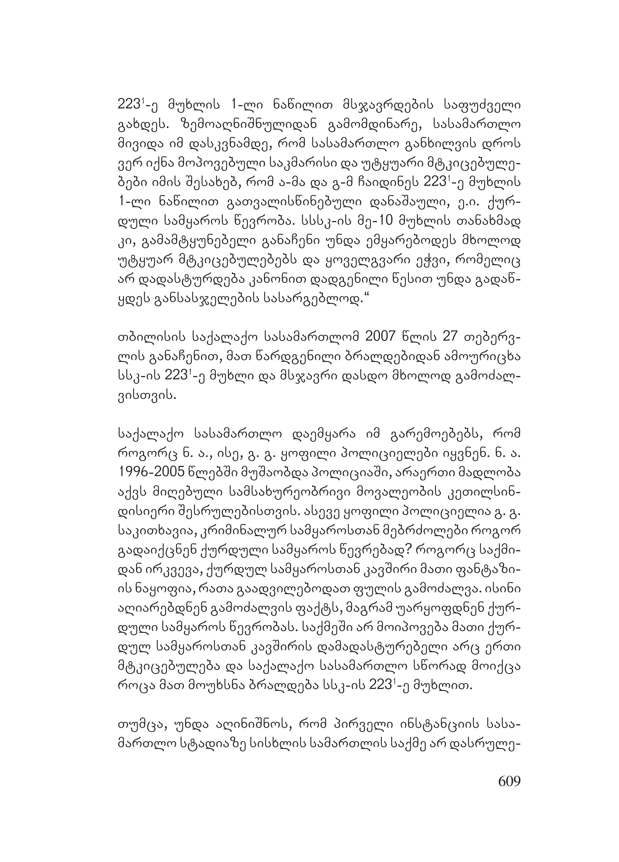609
2231
-e muxlis 1-li nawiliT msjavrdebis safuZveli
gaxdes. zemoaRniSnulidan gamomdinare, sasamarTlo
mivida im daskvnamde, rom sasamarTlo ganxilvis dros
ver iqna mopovebuli sakmarisi da utyuari mtkicebule-
bebi imis Sesaxeb, rom a-ma da g-m Caidines 2231
-e muxlis
1-li nawiliT gaTvaliswinebuli danaSauli, e.i. qur-
duli samyaros wevroba. sssk-is me-10 muxlis Tanaxmad
ki, gamamtyunebeli ganaCeni unda emyarebodes mxolod
utyuar mtkicebulebebs da yovelgvari eWvi, romelic
ar dadasturdeba kanoniT dadgenili wesiT unda gadaw-
ydes gansasjelebis sasargeblod.~
Tbilisis saqalaqo sasamarTlom 2007 wlis 27 Teberv-
lis ganaCeniT, maT wardgenili braldebidan amouricxa
ssk-is 2231
-e muxli da msjavri dasdo mxolod gamoZal-
visTvis.
saqalaqo sasamarTlo daemyara im garemoebebs, rom
rogorc n. a., ise, g. g. yofili policielebi iyvnen. n. a.
1996-2005 wlebSi muSaobda policiaSi, araerTi madloba
aqvs miRebuli samsaxureobrivi movaleobis keTilsin-
disieri SesrulebisTvis. aseve yofili policielia g. g.
sakiTxavia, kriminalur samyarosTan mebrZolebi rogor
gadaiqcnen qurduli samyaros wevrebad? rogorc saqmi-
dan irkveva, qurdul samyarosTan kavSiri maTi fantazi-
is nayofia, raTa gaadvilebodaT fulis gamoZalva. isini
aRiarebdnen gamoZalvis faqts, magram uaryofdnen qur-
duli samyaros wevrobas. saqmeSi ar moipoveba maTi qur-
dul samyarosTan kavSiris damadasturebeli arc erTi
mtkicebuleba da saqalaqo sasamarTlo sworad moiqca
roca maT mouxsna braldeba ssk-is 2231
-e muxliT.
Tumca, unda aRiniSnos, rom pirveli instanciis sasa-
marTlo stadiaze sisxlis samarTlis saqme ar dasrule-
 
