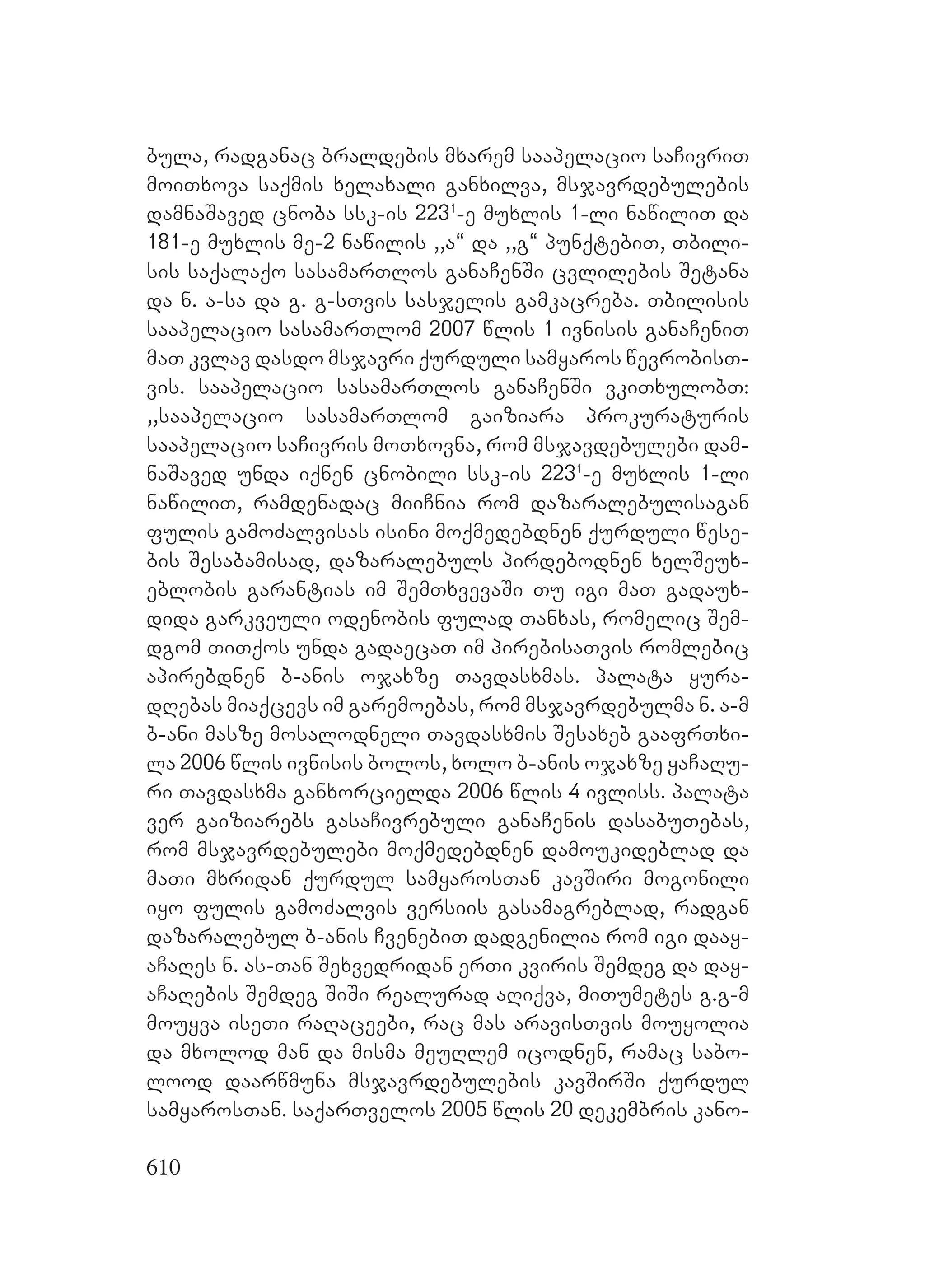 610
bula, radganac braldebis mxarem saapelacio saCivriT
moiTxova saqmis xelaxali ganxilva, msjavrdebulebis
damnaSaved cnoba ssk-is 2231
-e muxlis 1-li nawiliT da
181-e muxlis me-2 nawilis ,,a~ da ,,g~ punqtebiT, Tbili-
sis saqalaqo sasamarTlos ganaCenSi cvlilebis Setana
da n. a-sa da g. g-sTvis sasjelis gamkacreba. Tbilisis
saapelacio sasamarTlom 2007 wlis 1 ivnisis ganaCeniT
maT kvlav dasdo msjavri qurduli samyaros wevrobisT-
vis. saapelacio sasamarTlos ganaCenSi vkiTxulobT:
,,saapelacio sasamarTlom gaiziara prokuraturis
saapelacio saCivris moTxovna, rom msjavdebulebi dam-
naSaved unda iqnen cnobili ssk-is 2231
-e muxlis 1-li
nawiliT, ramdenadac miiCnia rom dazaralebulisagan
fulis gamoZalvisas isini moqmedebdnen qurduli wese-
bis Sesabamisad, dazaralebuls pirdebodnen xelSeux-
eblobis garantias im SemTxvevaSi Tu igi maT gadaux-
dida garkveuli odenobis fulad Tanxas, romelic Sem-
dgom TiTqos unda gadaecaT im pirebisaTvis romlebic
apirebdnen b-anis ojaxze Tavdasxmas. palata yura-
dRebas miaqcevs im garemoebas, rom msjavrdebulma n. a-m
b-ani masze mosalodneli Tavdasxmis Sesaxeb gaafrTxi-
la 2006 wlis ivnisis bolos, xolo b-anis ojaxze yaCaRu-
ri Tavdasxma ganxorcielda 2006 wlis 4 ivliss. palata
ver gaiziarebs gasaCivrebuli ganaCenis dasabuTebas,
rom msjavrdebulebi moqmedebdnen damoukideblad da
maTi mxridan qurdul samyarosTan kavSiri mogonili
iyo fulis gamoZalvis versiis gasamagreblad, radgan
dazaralebul b-anis CvenebiT dadgenilia rom igi daay-
aCaRes n. as-Tan Sexvedridan erTi kviris Semdeg da day-
aCaRebis Semdeg SiSi realurad aRiqva, miTumetes g.g-m
mouyva iseTi raRaceebi, rac mas aravisTvis mouyolia
da mxolod man da misma meuRlem icodnen, ramac sabo-
lood daarwmuna msjavrdebulebis kavSirSi qurdul
samyarosTan. saqarTvelos 2005 wlis 20 dekembris kano-
 