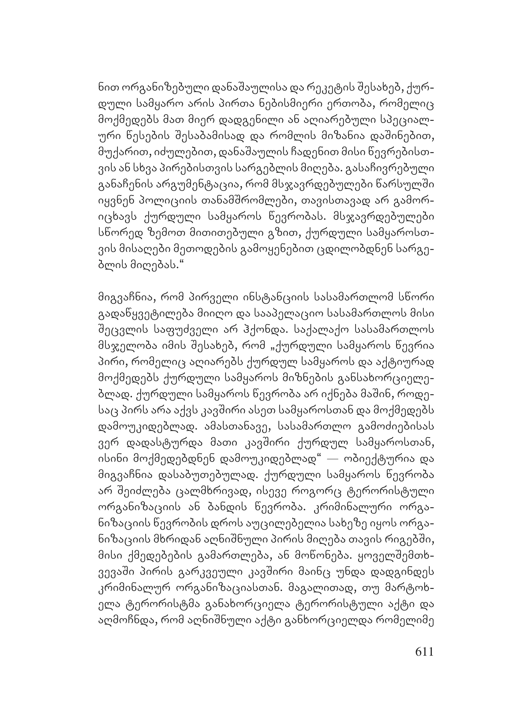 611
niT organizebuli danaSaulisa da reketis Sesaxeb, qur-
duli samyaro aris pirTa nebismieri erToba, romelic
moqmedebs maT mier dadgenili an aRiarebuli special-
uri wesebis Sesabamisad da romlis mizania daSinebiT,
muqariT, iZulebiT, danaSaulis CadeniT misi wevrebisT-
vis an sxva pirebisTvis sargeblis miReba. gasaCivrebuli
ganaCenis argumentacia, rom msjavrdebulebi warsulSi
iyvnen policiis TanamSromlebi, TavisTavad ar gamor-
icxavs qurduli samyaros wevrobas. msjavrdebulebi
swored zemoT miTiTebuli gziT, qurduli samyarosT-
vis misaRebi meTodebis gamoyenebiT cdilobdnen sarge-
blis miRebas.~
migvaCnia, rom pirveli instanciis sasamarTlom swori
gadawyvetileba miiRo da saapelacio sasamarTlos misi
Secvlis safuZveli ar hqonda. saqalaqo sasamarTlos
msjeloba imis Sesaxeb, rom `qurduli samyaros wevria
piri, romelic aRiarebs qurdul samyaros da aqtiurad
moqmedebs qurduli samyaros miznebis gansaxorciele-
blad. qurduli samyaros wevroba ar iqneba maSin, rode-
sac pirs ara aqvs kavSiri aseT samyarosTan da moqmedebs
damoukideblad. amasTanave, sasamarTlo gamoZiebisas
ver dadasturda maTi kavSiri qurdul samyarosTan,
isini moqmedebdnen damoukideblad~ _ obieqturia da
migvaCnia dasabuTebulad. qurduli samyaros wevroba
ar SeiZleba calmxrivad, iseve rogorc teroristuli
organizaciis an bandis wevroba. kriminaluri orga-
nizaciis wevrobis dros aucilebelia saxeze iyos orga-
nizaciis mxridan aRniSnuli piris miReba Tavis rigebSi,
misi qmedebebis gamarTleba, an mowoneba. yovelSemTx-
vevaSi piris garkveuli kavSiri mainc unda dadgindes
kriminalur organizaciasTan. magaliTad, Tu martox-
ela teroristma ganaxorciela teroristuli aqti da
aRmoCnda, rom aRniSnuli aqti ganxorcielda romelime
 