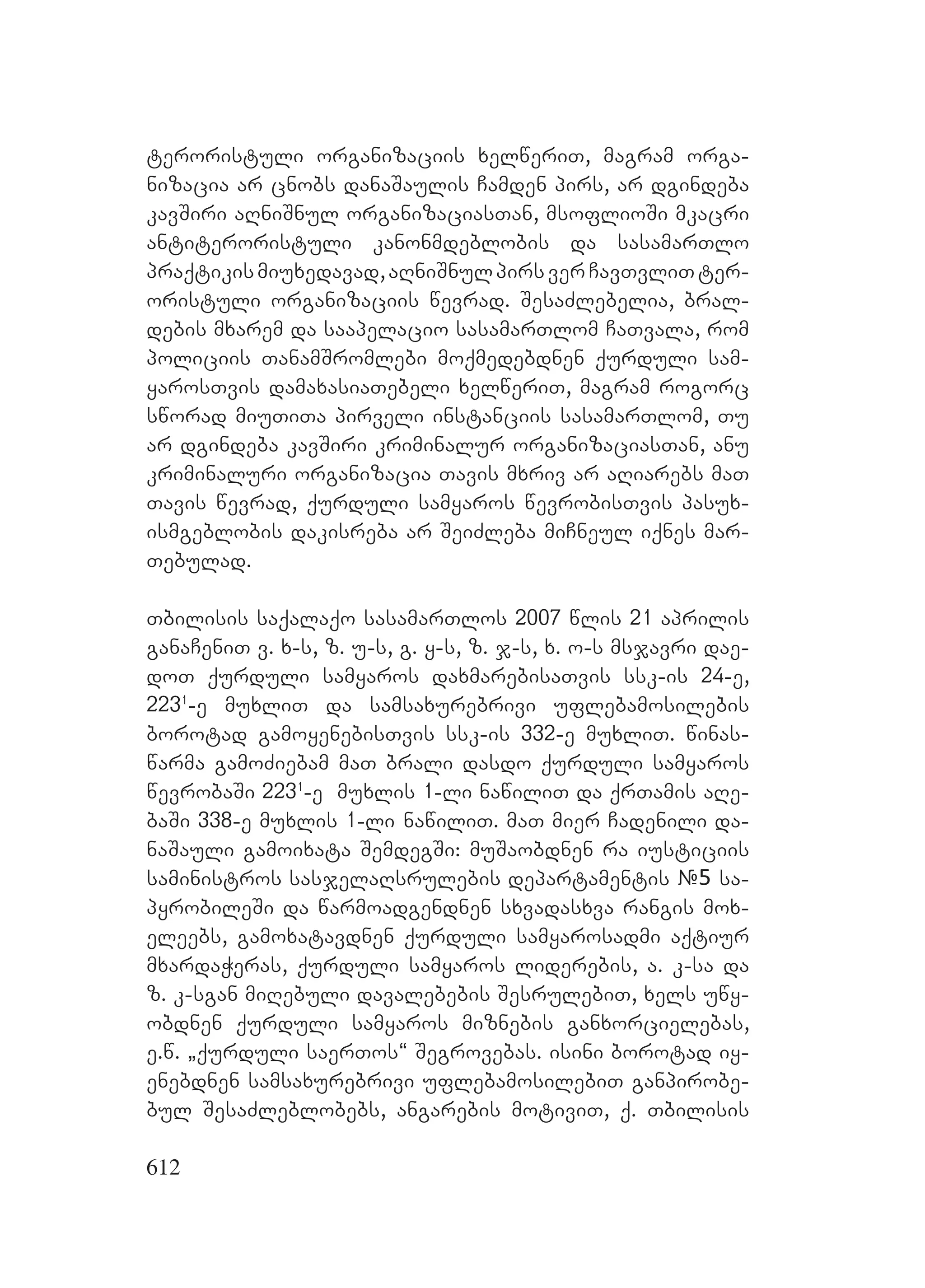 612
teroristuli organizaciis xelweriT, magram orga-
nizacia ar cnobs danaSaulis Camden pirs, ar dgindeba
kavSiri aRniSnul organizaciasTan, msoflioSi mkacri
antiteroristuli kanonmdeblobis da sasamarTlo
praqtikismiuxedavad,aRniSnulpirsverCavTvliTter-
oristuli organizaciis wevrad. SesaZlebelia, bral-
debis mxarem da saapelacio sasamarTlom CaTvala, rom
policiis TanamSromlebi moqmedebdnen qurduli sam-
yarosTvis damaxasiaTebeli xelweriT, magram rogorc
sworad miuTiTa pirveli instanciis sasamarTlom, Tu
ar dgindeba kavSiri kriminalur organizaciasTan, anu
kriminaluri organizacia Tavis mxriv ar aRiarebs maT
Tavis wevrad, qurduli samyaros wevrobisTvis pasux-
ismgeblobis dakisreba ar SeiZleba miCneul iqnes mar-
Tebulad.
Tbilisis saqalaqo sasamarTlos 2007 wlis 21 aprilis
ganaCeniT v. x-s, z. u-s, g. y-s, z. j-s, x. o-s msjavri dae-
doT qurduli samyaros daxmarebisaTvis ssk-is 24-e,
2231
-e muxliT da samsaxurebrivi uflebamosilebis
borotad gamoyenebisTvis ssk-is 332-e muxliT. winas-
warma gamoZiebam maT brali dasdo qurduli samyaros
wevrobaSi 2231
-e muxlis 1-li nawiliT da qrTamis aRe-
baSi 338-e muxlis 1-li nawiliT. maT mier Cadenili da-
naSauli gamoixata SemdegSi: muSaobdnen ra iusticiis
saministros sasjelaRsrulebis departamentis #5 sa-
pyrobileSi da warmoadgendnen sxvadasxva rangis mox-
eleebs, gamoxatavdnen qurduli samyarosadmi aqtiur
mxardaWeras, qurduli samyaros liderebis, a. k-sa da
z. k-sgan miRebuli davalebebis SesrulebiT, xels uwy-
obdnen qurduli samyaros miznebis ganxorcielebas,
e.w. `qurduli saerTos~ Segrovebas. isini borotad iy-
enebdnen samsaxurebrivi uflebamosilebiT ganpirobe-
bul SesaZleblobebs, angarebis motiviT, q. Tbilisis
 