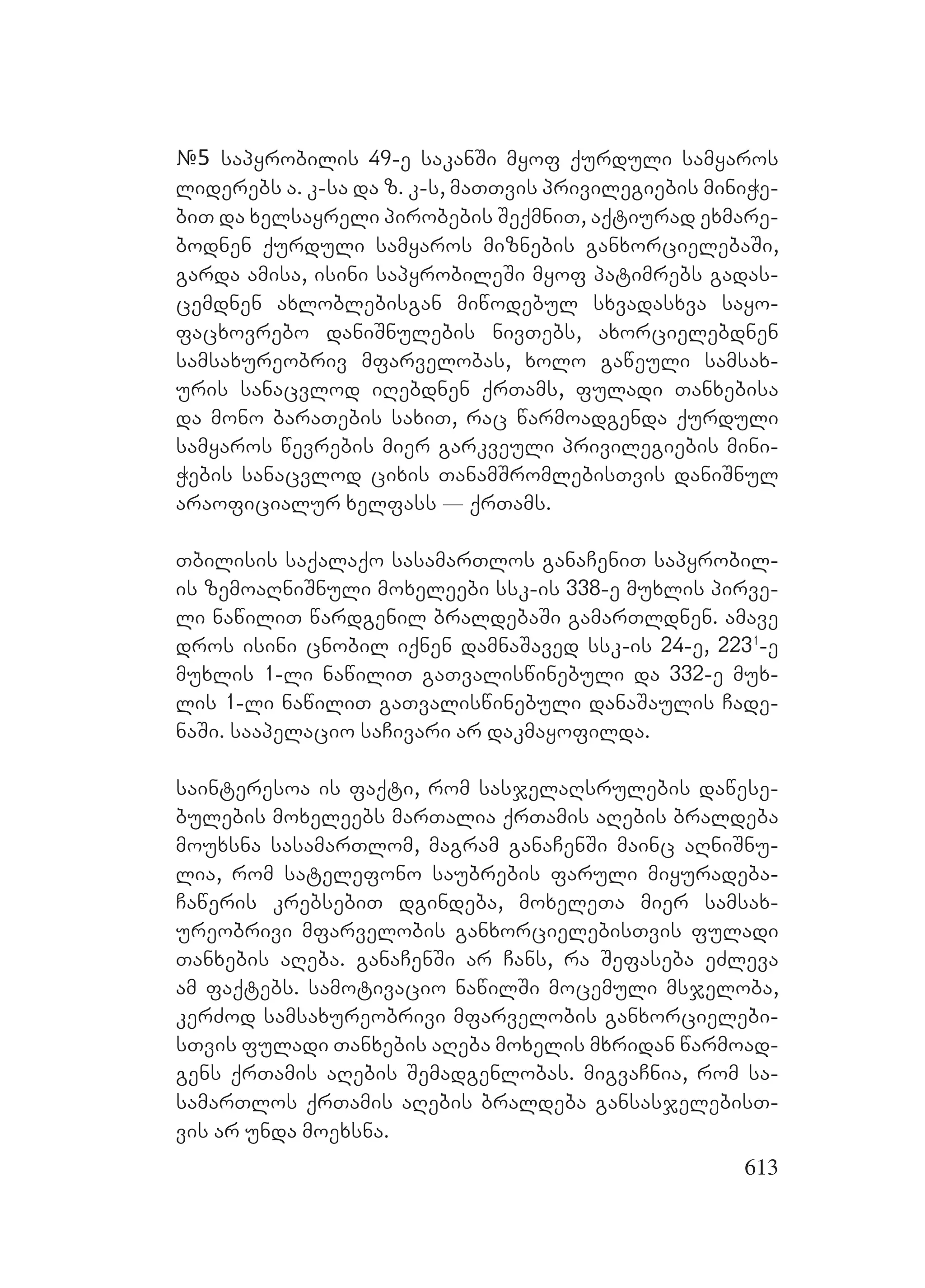 613
#5 sapyrobilis 49-e sakanSi myof qurduli samyaros
liderebs a. k-sa da z. k-s, maTTvis privilegiebis miniWe-
biT da xelsayreli pirobebis SeqmniT, aqtiurad exmare-
bodnen qurduli samyaros miznebis ganxorcielebaSi,
garda amisa, isini sapyrobileSi myof patimrebs gadas-
cemdnen axloblebisgan miwodebul sxvadasxva sayo-
facxovrebo daniSnulebis nivTebs, axorcielebdnen
samsaxureobriv mfarvelobas, xolo gaweuli samsax-
uris sanacvlod iRebdnen qrTams, fuladi Tanxebisa
da mono baraTebis saxiT, rac warmoadgenda qurduli
samyaros wevrebis mier garkveuli privilegiebis mini-
Webis sanacvlod cixis TanamSromlebisTvis daniSnul
araoficialur xelfass _ qrTams.
Tbilisis saqalaqo sasamarTlos ganaCeniT sapyrobil-
is zemoaRniSnuli moxeleebi ssk-is 338-e muxlis pirve-
li nawiliT wardgenil braldebaSi gamarTldnen. amave
dros isini cnobil iqnen damnaSaved ssk-is 24-e, 2231
-e
muxlis 1-li nawiliT gaTvaliswinebuli da 332-e mux-
lis 1-li nawiliT gaTvaliswinebuli danaSaulis Cade-
naSi. saapelacio saCivari ar dakmayofilda.
sainteresoa is faqti, rom sasjelaRsrulebis dawese-
bulebis moxeleebs marTalia qrTamis aRebis braldeba
mouxsna sasamarTlom, magram ganaCenSi mainc aRniSnu-
lia, rom satelefono saubrebis faruli miyuradeba-
Caweris krebsebiT dgindeba, moxeleTa mier samsax-
ureobrivi mfarvelobis ganxorcielebisTvis fuladi
Tanxebis aReba. ganaCenSi ar Cans, ra Sefaseba eZleva
am faqtebs. samotivacio nawilSi mocemuli msjeloba,
kerZod samsaxureobrivi mfarvelobis ganxorcielebi-
sTvis fuladi Tanxebis aReba moxelis mxridan warmoad-
gens qrTamis aRebis Semadgenlobas. migvaCnia, rom sa-
samarTlos qrTamis aRebis braldeba gansasjelebisT-
vis ar unda moexsna.
 
