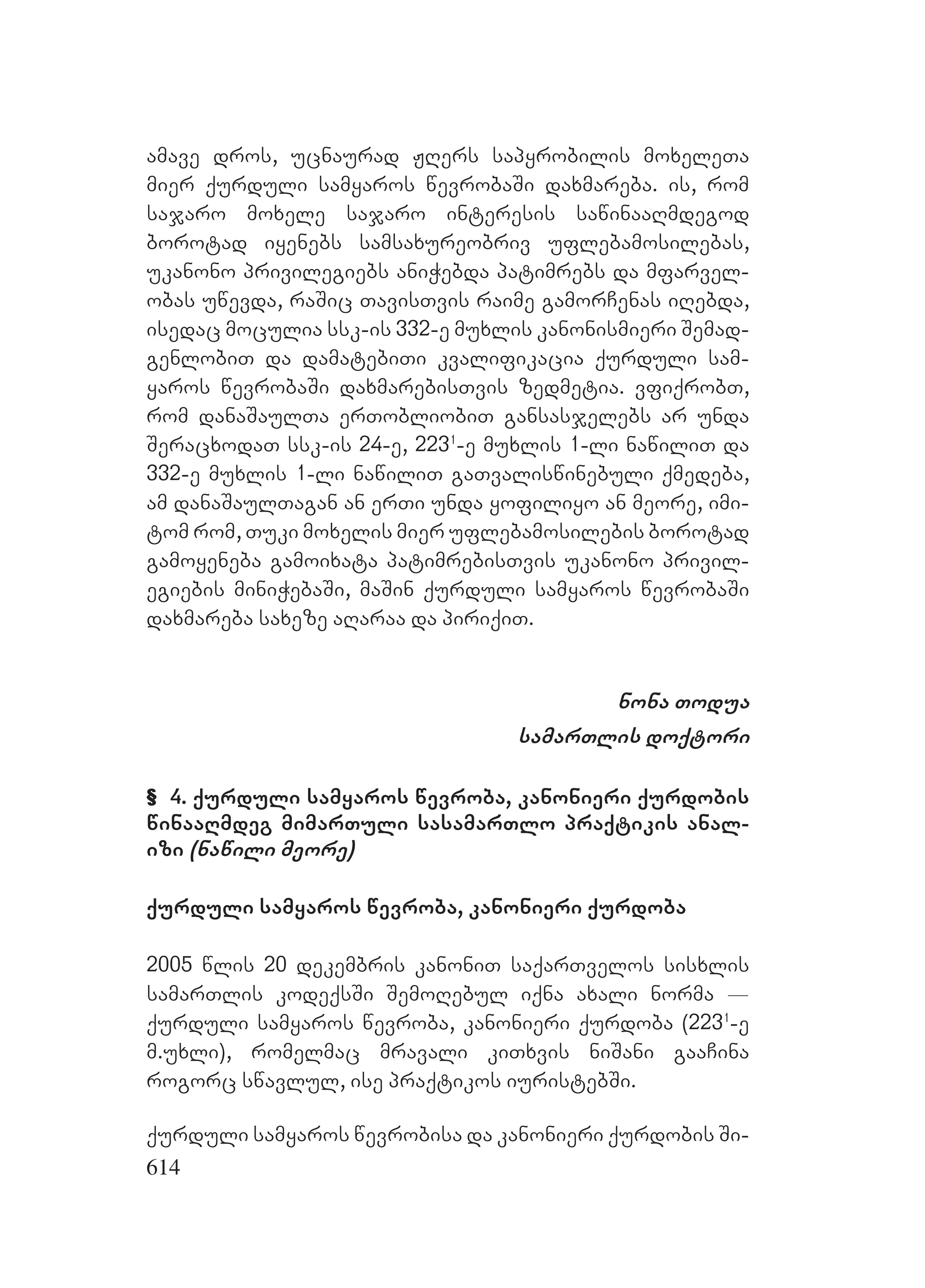 614
amave dros, ucnaurad JRers sapyrobilis moxeleTa
mier qurduli samyaros wevrobaSi daxmareba. is, rom
sajaro moxele sajaro interesis sawinaaRmdegod
borotad iyenebs samsaxureobriv uflebamosilebas,
ukanono privilegiebs aniWebda patimrebs da mfarvel-
obas uwevda, raSic TavisTvis raime gamorCenas iRebda,
isedac moculia ssk-is 332-e muxlis kanonismieri Semad-
genlobiT da damatebiTi kvalifikacia qurduli sam-
yaros wevrobaSi daxmarebisTvis zedmetia. vfiqrobT,
rom danaSaulTa erTobliobiT gansasjelebs ar unda
SeracxodaT ssk-is 24-e, 2231
-e muxlis 1-li nawiliT da
332-e muxlis 1-li nawiliT gaTvaliswinebuli qmedeba,
am danaSaulTagan an erTi unda yofiliyo an meore, imi-
tom rom, Tuki moxelis mier uflebamosilebis borotad
gamoyeneba gamoixata patimrebisTvis ukanono privil-
egiebis miniWebaSi, maSin qurduli samyaros wevrobaSi
daxmareba saxeze aRaraa da piriqiT.
nona Todua
samarTlis doqtori
& 4. qurduli samyaros wevroba, kanonieri qurdobis
winaaRmdeg mimarTuli sasamarTlo praqtikis anal-
izi (nawili meore)
qurduli samyaros wevroba, kanonieri qurdoba
2005 wlis 20 dekembris kanoniT saqarTvelos sisxlis
samarTlis kodeqsSi SemoRebul iqna axali norma _
qurduli samyaros wevroba, kanonieri qurdoba (2231
-e
m.uxli), romelmac mravali kiTxvis niSani gaaCina
rogorc swavlul, ise praqtikos iuristebSi.
qurduli samyaros wevrobisa da kanonieri qurdobis Si-
 