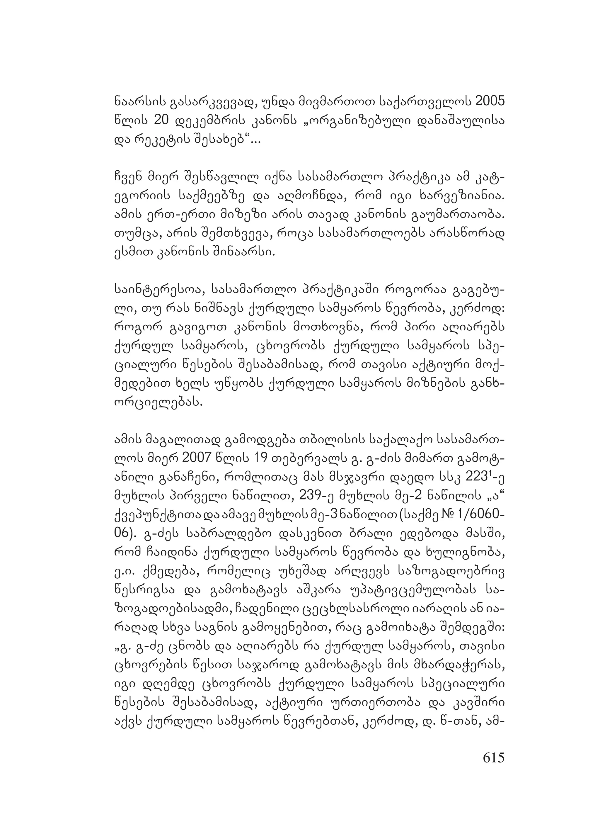 615
naarsis gasarkvevad, unda mivmarToT saqarTvelos 2005
wlis 20 dekembris kanons `organizebuli danaSaulisa
da reketis Sesaxeb~...
Cven mier Seswavlil iqna sasamarTlo praqtika am kat-
egoriis saqmeebze da aRmoCnda, rom igi xarveziania.
amis erT-erTi mizezi aris Tavad kanonis gaumarTaoba.
Tumca, aris SemTxveva, roca sasamarTloebs arasworad
esmiT kanonis Sinaarsi.
sainteresoa, sasamarTlo praqtikaSi rogoraa gagebu-
li, Tu ras niSnavs qurduli samyaros wevroba, kerZod:
rogor gavigoT kanonis moTxovna, rom piri aRiarebs
qurdul samyaros, cxovrobs qurduli samyaros spe-
cialuri wesebis Sesabamisad, rom Tavisi aqtiuri moq-
medebiT xels uwyobs qurduli samyaros miznebis ganx-
orcielebas.
amis magaliTad gamodgeba Tbilisis saqalaqo sasamarT-
los mier 2007 wlis 19 Tebervals g. g-Zis mimarT gamot-
anili ganaCeni, romliTac mas msjavri daedo ssk 2231
-e
muxlis pirveli nawiliT, 239-e muxlis me-2 nawilis `a~
qvepunqtiTadaamavemuxlisme-3nawiliT(saqme#1/6060-
06). Gg-Zes sabraldebo daskvniT brali edeboda masSi,
rom Caidina qurduli samyaros wevroba da xulignoba,
e.i. qmedeba, romelic uxeSad arRvevs sazogadoebriv
wesrigsa da gamoxatavs aSkara upativcemulobas sa-
zogadoebisadmi, Cadenili cecxlsasroli iaraRis an ia-
raRad sxva sagnis gamoyenebiT, rac gamoixata SemdegSi:
`g. g-Ze cnobs da aRiarebs ra qurdul samyaros, Tavisi
cxovrebis wesiT sajarod gamoxatavs mis mxardaWeras,
igi dRemde cxovrobs qurduli samyaros specialuri
wesebis Sesabamisad, aqtiuri urTierToba da kavSiri
aqvs qurduli samyaros wevrebTan, kerZod, d. w-Tan, am-
 