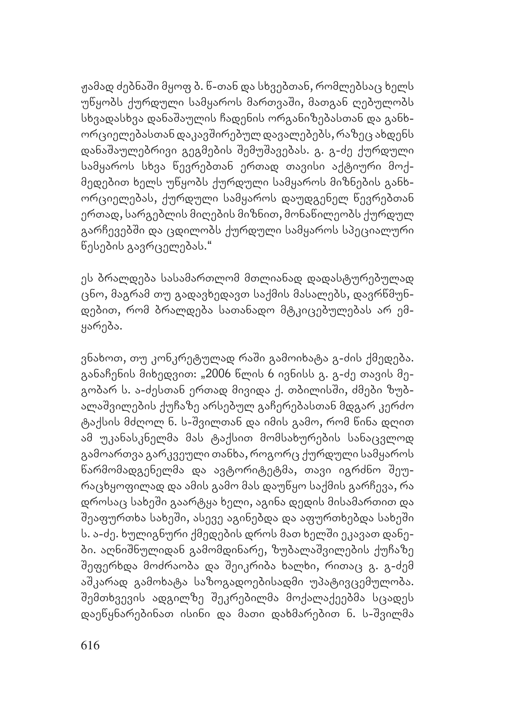 616
Jamad ZebnaSi myof b. w-Tan da sxvebTan, romlebsac xels
uwyobs qurduli samyaros marTvaSi, maTgan Rebulobs
sxvadasxva danaSaulis Cadenis organizebasTan da ganx-
orcielebasTan dakavSirebul davalebebs, razec axdens
danaSaulebrivi gegmebis SemuSavebas. g. g-Ze qurduli
samyaros sxva wevrebTan erTad Tavisi aqtiuri moq-
medebiT xels uwyobs qurduli samyaros miznebis ganx-
orcielebas, qurduli samyaros daudgenel wevrebTan
erTad, sargeblis miRebis mizniT, monawileobs qurdul
garCevebSi da cdilobs qurduli samyaros specialuri
wesebis gavrcelebas.~
es braldeba sasamarTlom mTlianad dadasturebulad
cno, magram Tu gadavxedavT saqmis masalebs, davrwmun-
debiT, rom braldeba saTanado mtkicebulebas ar em-
yareba.
vnaxoT, Tu konkretulad raSi gamoixata g-Zis qmedeba.
ganaCenis mixedviT: `2006 wlis 6 ivniss g. g-Ze Tavis me-
gobar s. a-ZesTan erTad mivida q. TbilisSi, Zmebi zub-
alaSvilebis quCaze arsebul gaCerebasTan mdgar kerZo
taqsis mZRol n. s-SvilTan da imis gamo, rom wina dRiT
am ukanasknelma mas taqsiT momsaxurebis sanacvlod
gamoarTva garkveuli Tanxa, rogorc qurduli samyaros
warmomadgenelma da avtoritetma, Tavi igrZno Seu-
racxyofilad da amis gamo mas dauwyo saqmis garCeva, ra
drosac saxeSi gaartya xeli, agina dedis misamarTiT da
SeafurTxa saxeSi, aseve aginebda da afurTxebda saxeSi
s. a-Ze. xulignuri qmedebis dros maT xelSi ekavaT dane-
bi. aRniSnulidan gamomdinare, zubalaSvilebis quCaze
Seferxda moZraoba da Seikriba xalxi, riTac g. g-Zem
aSkarad gamoxata sazogadoebisadmi upativcemuloba.
SemTxvevis adgilze Sekrebilma moqalaqeebma scades
daewynarebinaT isini da maTi daxmarebiT n. s-Svilma
 