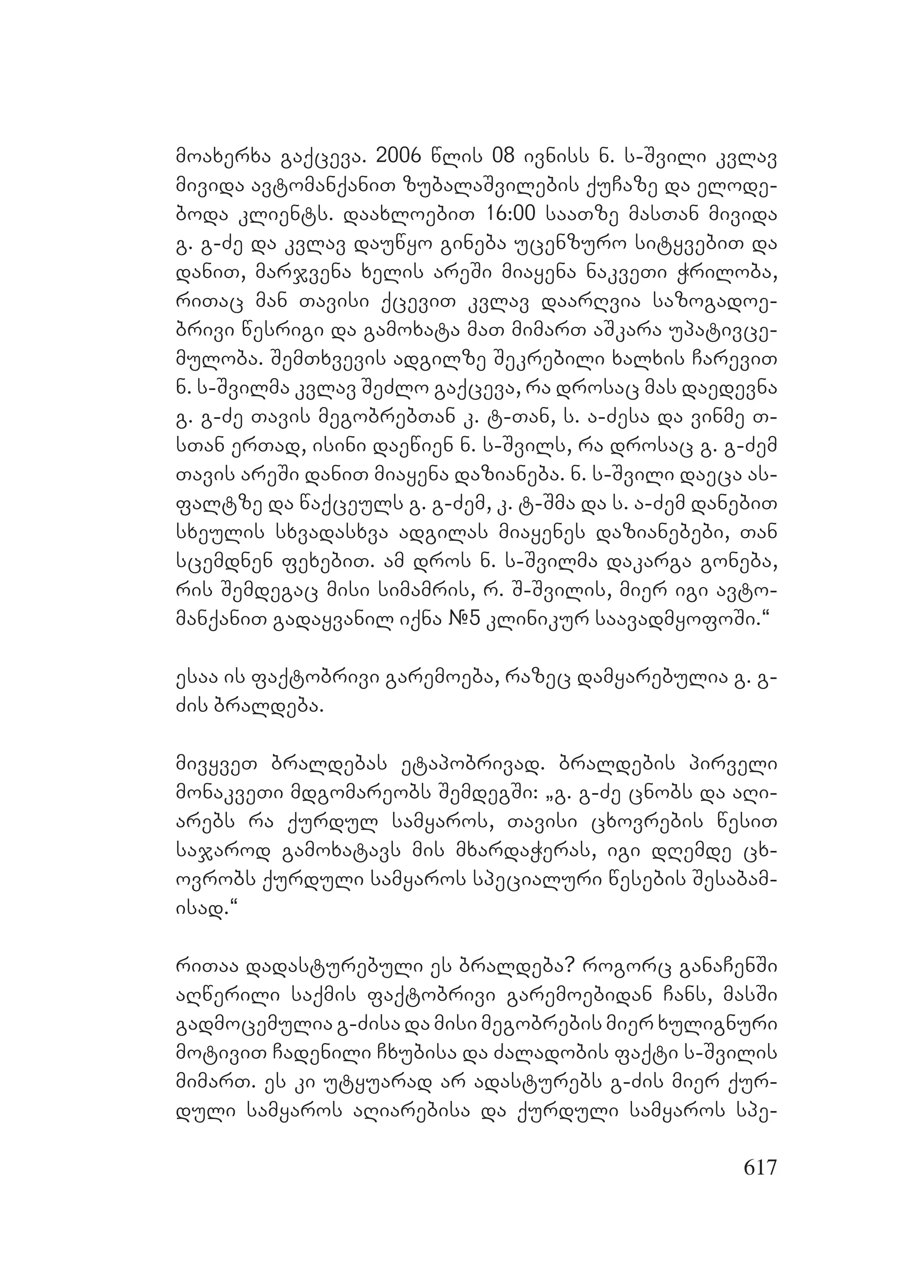 617
moaxerxa gaqceva. 2006 wlis 08 ivniss n. s-Svili kvlav
mivida avtomanqaniT zubalaSvilebis quCaze da elode-
boda klients. daaxloebiT 16:00 saaTze masTan mivida
g. g-Ze da kvlav dauwyo gineba ucenzuro sityvebiT da
daniT, marjvena xelis areSi miayena nakveTi Wriloba,
riTac man Tavisi qceviT kvlav daarRvia sazogadoe-
brivi wesrigi da gamoxata maT mimarT aSkara upativce-
muloba. SemTxvevis adgilze Sekrebili xalxis CareviT
n. s-Svilma kvlav SeZlo gaqceva, ra drosac mas daedevna
g. g-Ze Tavis megobrebTan k. t-Tan, s. a-Zesa da vinme T-
sTan erTad, isini daewien n. s-Svils, ra drosac g. g-Zem
Tavis areSi daniT miayena dazianeba. n. s-Svili daeca as-
faltze da waqceuls g. g-Zem, k. t-Sma da s. a-Zem danebiT
sxeulis sxvadasxva adgilas miayenes dazianebebi, Tan
scemdnen fexebiT. am dros n. s-Svilma dakarga goneba,
ris Semdegac misi simamris, r. S-Svilis, mier igi avto-
manqaniT gadayvanil iqna #5 klinikur saavadmyofoSi.~
esaa is faqtobrivi garemoeba, razec damyarebulia g. g-
Zis braldeba.
mivyveT braldebas etapobrivad. braldebis pirveli
monakveTi mdgomareobs SemdegSi: `g. g-Ze cnobs da aRi-
arebs ra qurdul samyaros, Tavisi cxovrebis wesiT
sajarod gamoxatavs mis mxardaWeras, igi dRemde cx-
ovrobs qurduli samyaros specialuri wesebis Sesabam-
isad.~
riTaa dadasturebuli es braldeba? rogorc ganaCenSi
aRwerili saqmis faqtobrivi garemoebidan Cans, masSi
gadmocemulia g-Zisa da misi megobrebis mier xulignuri
motiviT Cadenili Cxubisa da Zaladobis faqti s-Svilis
mimarT. es ki utyuarad ar adasturebs g-Zis mier qur-
duli samyaros aRiarebisa da qurduli samyaros spe-
 