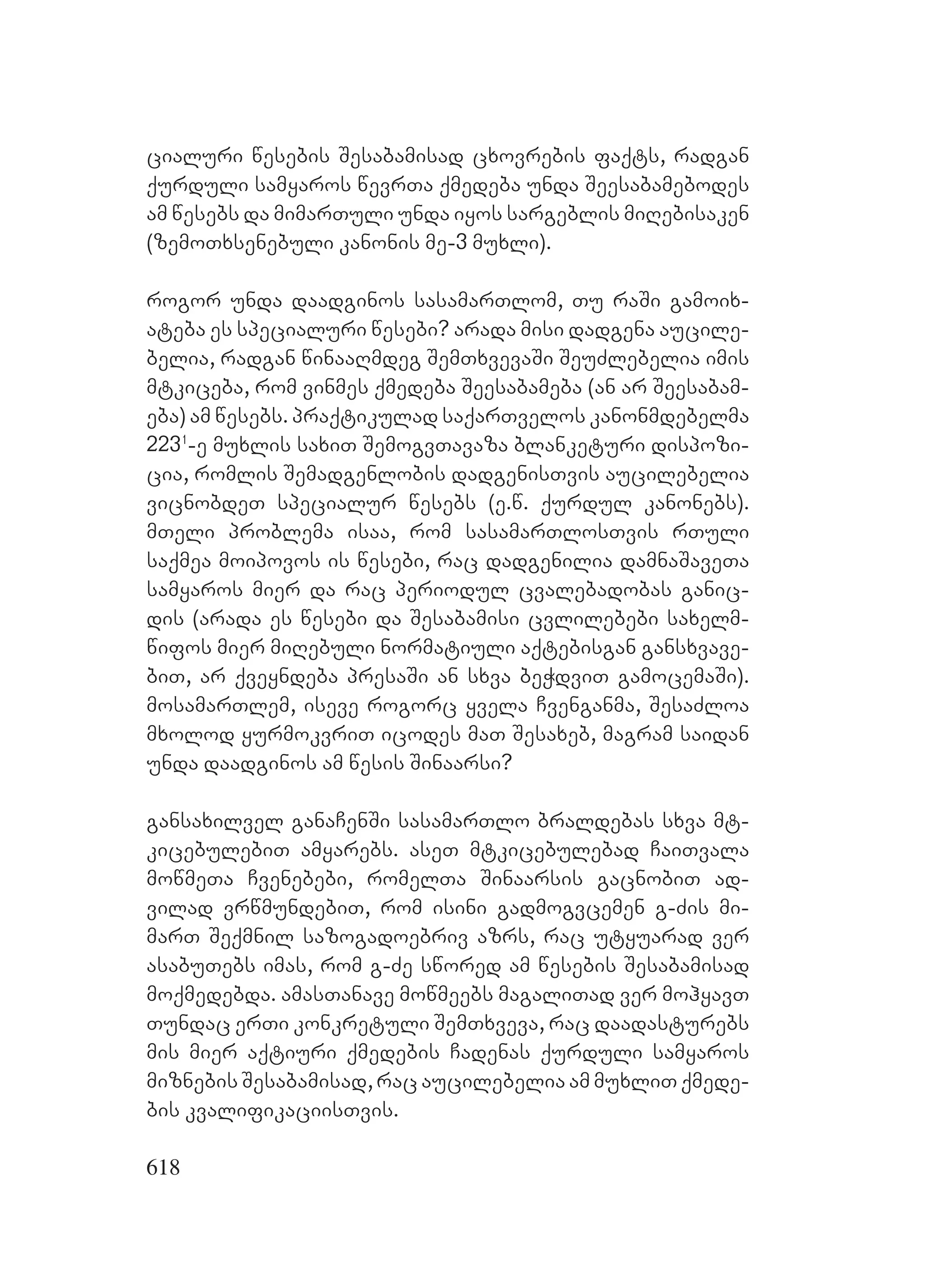 618
cialuri wesebis Sesabamisad cxovrebis faqts, radgan
qurduli samyaros wevrTa qmedeba unda Seesabamebodes
am wesebs da mimarTuli unda iyos sargeblis miRebisaken
(zemoTxsenebuli kanonis me-3 muxli).
rogor unda daadginos sasamarTlom, Tu raSi gamoix-
ateba es specialuri wesebi? arada misi dadgena aucile-
belia, radgan winaaRmdeg SemTxvevaSi SeuZlebelia imis
mtkiceba, rom vinmes qmedeba Seesabameba (an ar Seesabam-
eba) am wesebs. praqtikulad saqarTvelos kanonmdebelma
2231
-e muxlis saxiT SemogvTavaza blanketuri dispozi-
cia, romlis Semadgenlobis dadgenisTvis aucilebelia
vicnobdeT specialur wesebs (e.w. qurdul kanonebs).
mTeli problema isaa, rom sasamarTlosTvis rTuli
saqmea moipovos is wesebi, rac dadgenilia damnaSaveTa
samyaros mier da rac periodul cvalebadobas ganic-
dis (arada es wesebi da Sesabamisi cvlilebebi saxelm-
wifos mier miRebuli normatiuli aqtebisgan gansxvave-
biT, ar qveyndeba presaSi an sxva beWdviT gamocemaSi).
mosamarTlem, iseve rogorc yvela Cvenganma, SesaZloa
mxolod yurmokvriT icodes maT Sesaxeb, magram saidan
unda daadginos am wesis Sinaarsi?
gansaxilvel ganaCenSi sasamarTlo braldebas sxva mt-
kicebulebiT amyarebs. aseT mtkicebulebad CaiTvala
mowmeTa Cvenebebi, romelTa Sinaarsis gacnobiT ad-
vilad vrwmundebiT, rom isini gadmogvcemen g-Zis mi-
marT Seqmnil sazogadoebriv azrs, rac utyuarad ver
asabuTebs imas, rom g-Ze swored am wesebis Sesabamisad
moqmedebda. amasTanave mowmeebs magaliTad ver mohyavT
Tundac erTi konkretuli SemTxveva, rac daadasturebs
mis mier aqtiuri qmedebis Cadenas qurduli samyaros
miznebis Sesabamisad, rac aucilebelia am muxliT qmede-
bis kvalifikaciisTvis.
 