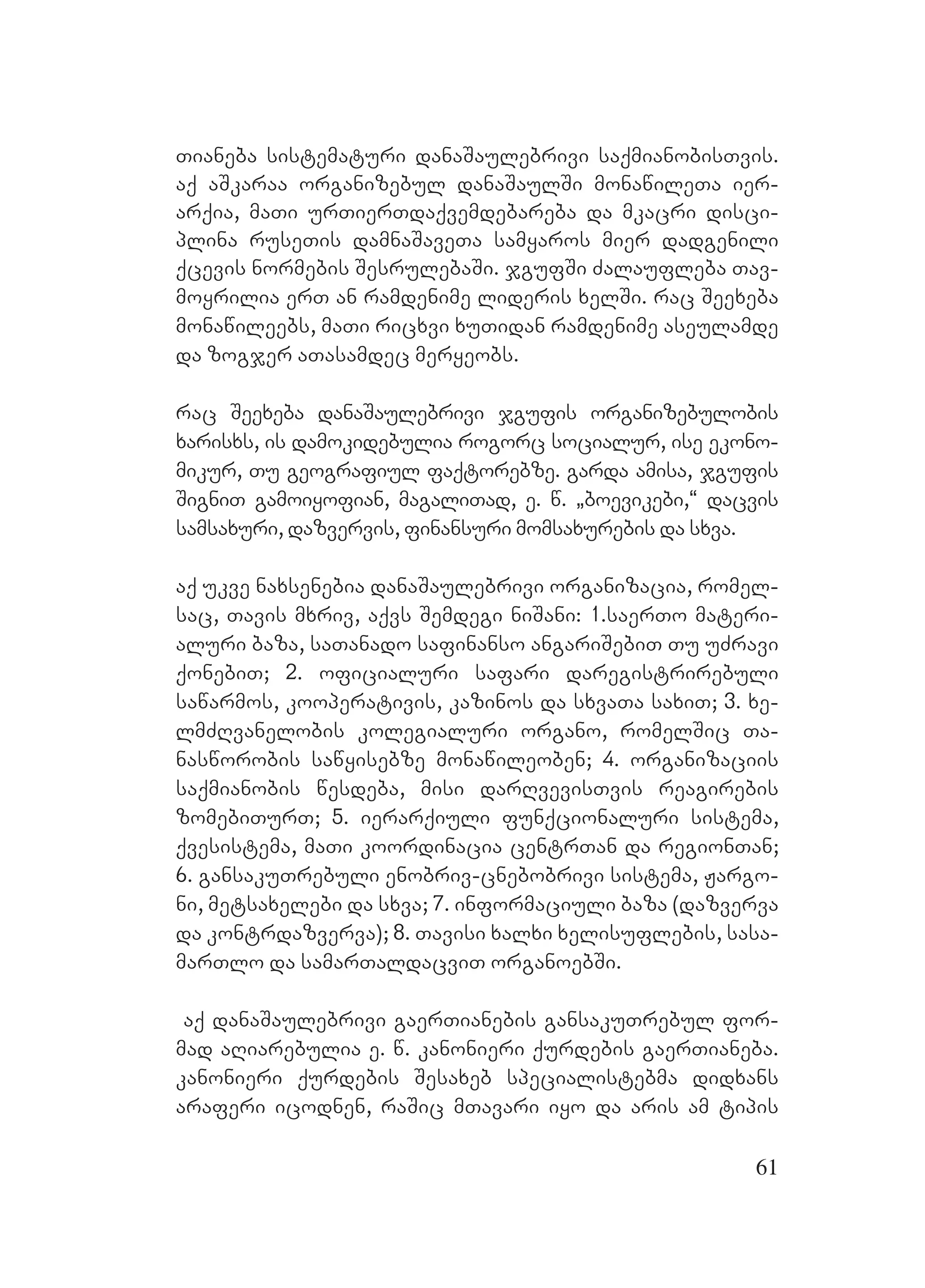 61
Tianeba sistematuri danaSaulebrivi saqmianobisTvis.
Aaq aSkaraa organizebul danaSaulSi monawileTa ier-
arqia, maTi urTierTdaqvemdebareba da mkacri disci-
plina ruseTis damnaSaveTa samyaros mier dadgenili
qcevis normebis SesrulebaSi. jgufSi Zalaufleba Tav-
moyrilia erT an ramdenime lideris xelSi. rac Seexeba
monawileebs, maTi ricxvi xuTidan ramdenime aseulamde
da zogjer aTasamdec meryeobs.
rac Seexeba danaSaulebrivi jgufis organizebulobis
xarisxs, is damokidebulia rogorc socialur, ise ekono-
mikur, Tu geografiul faqtorebze. Ggarda amisa, jgufis
SigniT gamoiyofian, magaliTad, e. w. `boevikebi,~ dacvis
samsaxuri, dazvervis, finansuri momsaxurebis da sxva.
aq ukve naxsenebia danaSaulebrivi organizacia, romel-
sac, Tavis mxriv, aqvs Semdegi niSani: 1.saerTo materi-
aluri baza, saTanado safinanso angariSebiT Tu uZravi
qonebiT; 2. oficialuri safari daregistrirebuli
sawarmos, kooperativis, kazinos da sxvaTa saxiT; 3. xe-
lmZRvanelobis kolegialuri organo, romelSic Ta-
nasworobis sawyisebze monawileoben; 4. organizaciis
saqmianobis wesdeba, misi darRvevisTvis reagirebis
zomebiTurT; 5. ierarqiuli funqcionaluri sistema,
qvesistema, maTi koordinacia centrTan da regionTan;
6. gansakuTrebuli enobriv-cnebobrivi sistema, Jargo-
ni, metsaxelebi da sxva; 7. informaciuli baza (dazverva
da kontrdazverva); 8. Tavisi xalxi xelisuflebis, sasa-
marTlo da samarTaldacviT organoebSi.
Aaq danaSaulebrivi gaerTianebis gansakuTrebul for-
mad aRiarebulia e. w. kanonieri qurdebis gaerTianeba.
Akanonieri qurdebis Sesaxeb specialistebma didxans
araferi icodnen, raSic mTavari iyo da aris am tipis
 