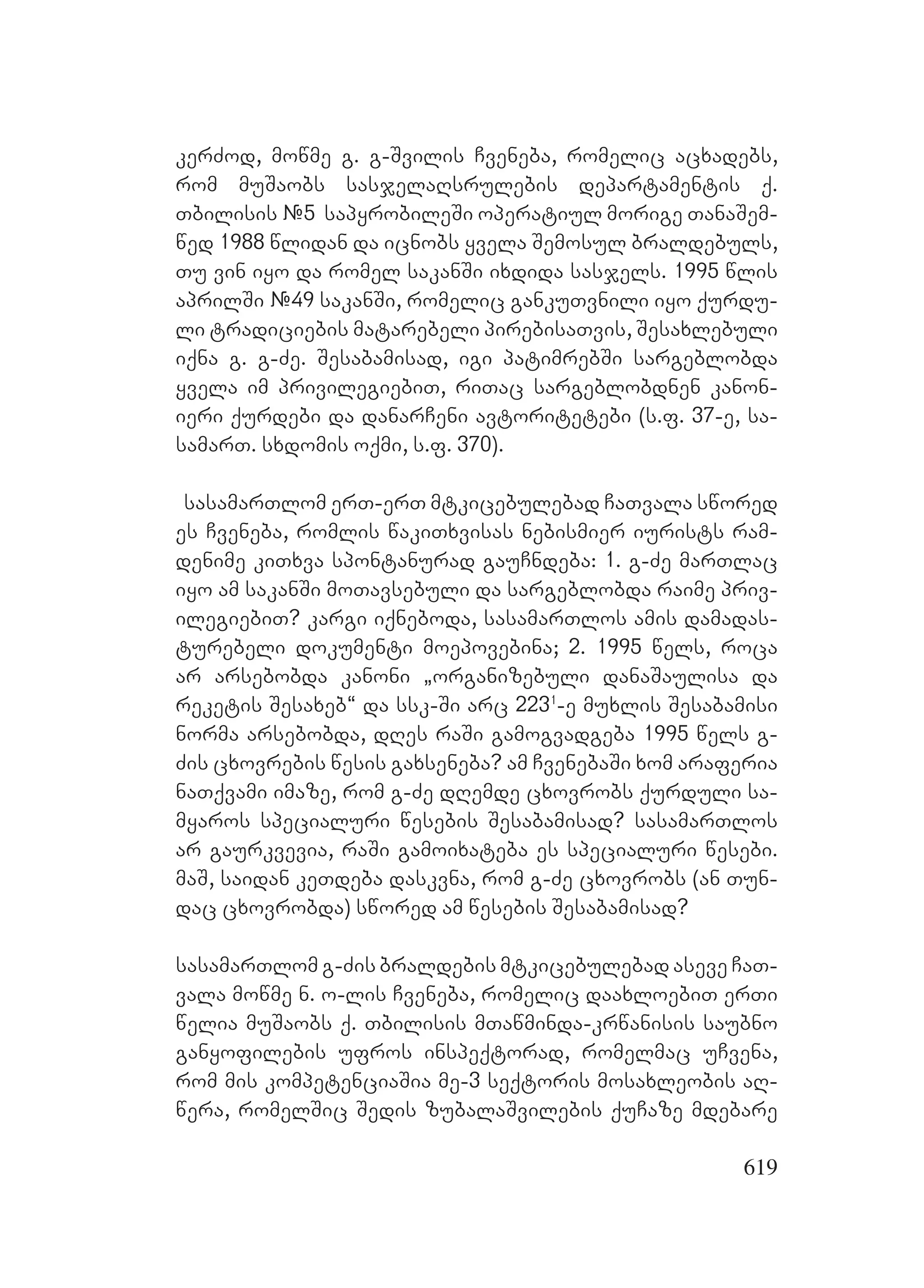 619
kerZod, mowme g. g-Svilis Cveneba, romelic acxadebs,
rom muSaobs sasjelaRsrulebis departamentis q.
Tbilisis #5 sapyrobileSi operatiul morige TanaSem-
wed 1988 wlidan da icnobs yvela Semosul braldebuls,
Tu vin iyo da romel sakanSi ixdida sasjels. 1995 wlis
aprilSi #49 sakanSi, romelic gankuTvnili iyo qurdu-
li tradiciebis matarebeli pirebisaTvis, Sesaxlebuli
iqna g. g-Ze. Sesabamisad, igi patimrebSi sargeblobda
yvela im privilegiebiT, riTac sargeblobdnen kanon-
ieri qurdebi da danarCeni avtoritetebi (s.f. 37-e, sa-
samarT. sxdomis oqmi, s.f. 370).
sasamarTlom erT-erT mtkicebulebad CaTvala swored
es Cveneba, romlis wakiTxvisas nebismier iurists ram-
denime kiTxva spontanurad gauCndeba: 1. g-Ze marTlac
iyo am sakanSi moTavsebuli da sargeblobda raime priv-
ilegiebiT? Kkargi iqneboda, sasamarTlos amis damadas-
turebeli dokumenti moepovebina; 2. 1995 wels, roca
ar arsebobda kanoni `organizebuli danaSaulisa da
reketis Sesaxeb~ da ssk-Si arc 2231
-e muxlis Sesabamisi
norma arsebobda, dRes raSi gamogvadgeba 1995 wels g-
Zis cxovrebis wesis gaxseneba? am CvenebaSi xom araferia
naTqvami imaze, rom g-Ze dRemde cxovrobs qurduli sa-
myaros specialuri wesebis Sesabamisad? sasamarTlos
ar gaurkvevia, raSi gamoixateba es specialuri wesebi.
maS, saidan keTdeba daskvna, rom g-Ze cxovrobs (an Tun-
dac cxovrobda) swored am wesebis Sesabamisad?
sasamarTlom g-Zis braldebis mtkicebulebad aseve CaT-
vala mowme n. o-lis Cveneba, romelic daaxloebiT erTi
welia muSaobs q. Tbilisis mTawminda-krwanisis saubno
ganyofilebis ufros inspeqtorad, romelmac uCvena,
rom mis kompetenciaSia me-3 seqtoris mosaxleobis aR-
wera, romelSic Sedis zubalaSvilebis quCaze mdebare
 