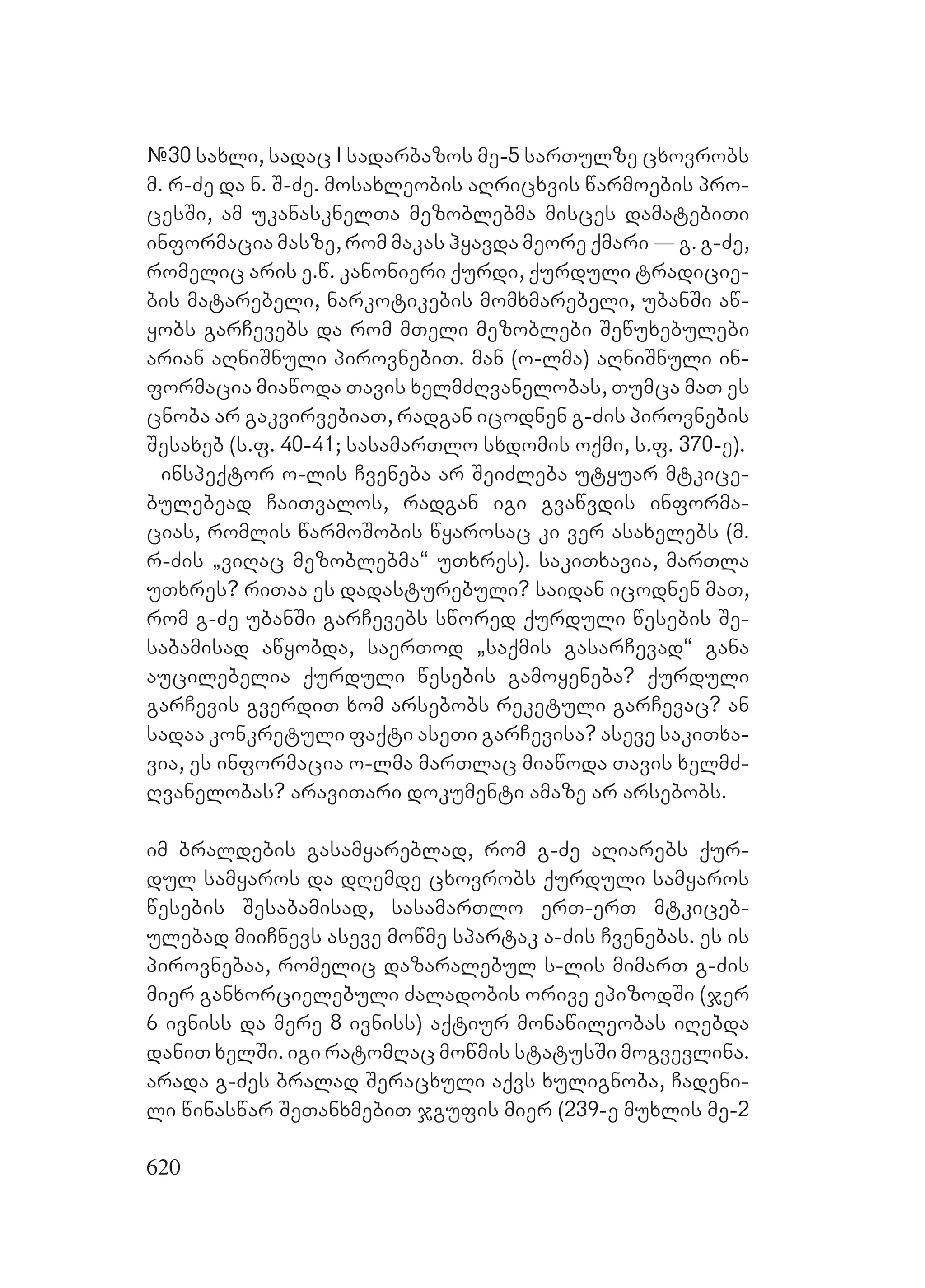 620
#30 saxli, sadac I sadarbazos me-5 sarTulze cxovrobs
m. r-Ze da n. S-Ze. mosaxleobis aRricxvis warmoebis pro-
cesSi, am ukanasknelTa mezoblebma misces damatebiTi
informacia masze, rom makas hyavda meore qmari _ g. g-Ze,
romelic aris e.w. kanonieri qurdi, qurduli tradicie-
bis matarebeli, narkotikebis momxmarebeli, ubanSi aw-
yobs garCevebs da rom mTeli mezoblebi Sewuxebulebi
arian aRniSnuli pirovnebiT. man (o-lma) aRniSnuli in-
formacia miawoda Tavis xelmZRvanelobas, Tumca maT es
cnoba ar gakvirvebiaT, radgan icodnen g-Zis pirovnebis
Sesaxeb (s.f. 40-41; sasamarTlo sxdomis oqmi, s.f. 370-e).
inspeqtor o-lis Cveneba ar SeiZleba utyuar mtkice-
bulebead CaiTvalos, radgan igi gvawvdis informa-
cias, romlis warmoSobis wyarosac ki ver asaxelebs (m.
r-Zis `viRac mezoblebma~ uTxres). sakiTxavia, marTla
uTxres? riTaa es dadasturebuli? saidan icodnen maT,
rom g-Ze ubanSi garCevebs swored qurduli wesebis Se-
sabamisad awyobda, saerTod `saqmis gasarCevad~ gana
aucilebelia qurduli wesebis gamoyeneba? Qqurduli
garCevis gverdiT xom arsebobs reketuli garCevac? an
sadaa konkretuli faqti aseTi garCevisa? aseve sakiTxa-
via, es informacia o-lma marTlac miawoda Tavis xelmZ-
Rvanelobas? araviTari dokumenti amaze ar arsebobs.
im braldebis gasamyareblad, rom g-Ze aRiarebs qur-
dul samyaros da dRemde cxovrobs qurduli samyaros
wesebis Sesabamisad, sasamarTlo erT-erT mtkiceb-
ulebad miiCnevs aseve mowme spartak a-Zis Cvenebas. es is
pirovnebaa, romelic dazaralebul s-lis mimarT g-Zis
mier ganxorcielebuli Zaladobis orive epizodSi (jer
6 ivniss da mere 8 ivniss) aqtiur monawileobas iRebda
daniT xelSi. igi ratomRac mowmis statusSi mogvevlina.
arada g-Zes bralad Seracxuli aqvs xulignoba, Cadeni-
li winaswar SeTanxmebiT jgufis mier (239-e muxlis me-2
 