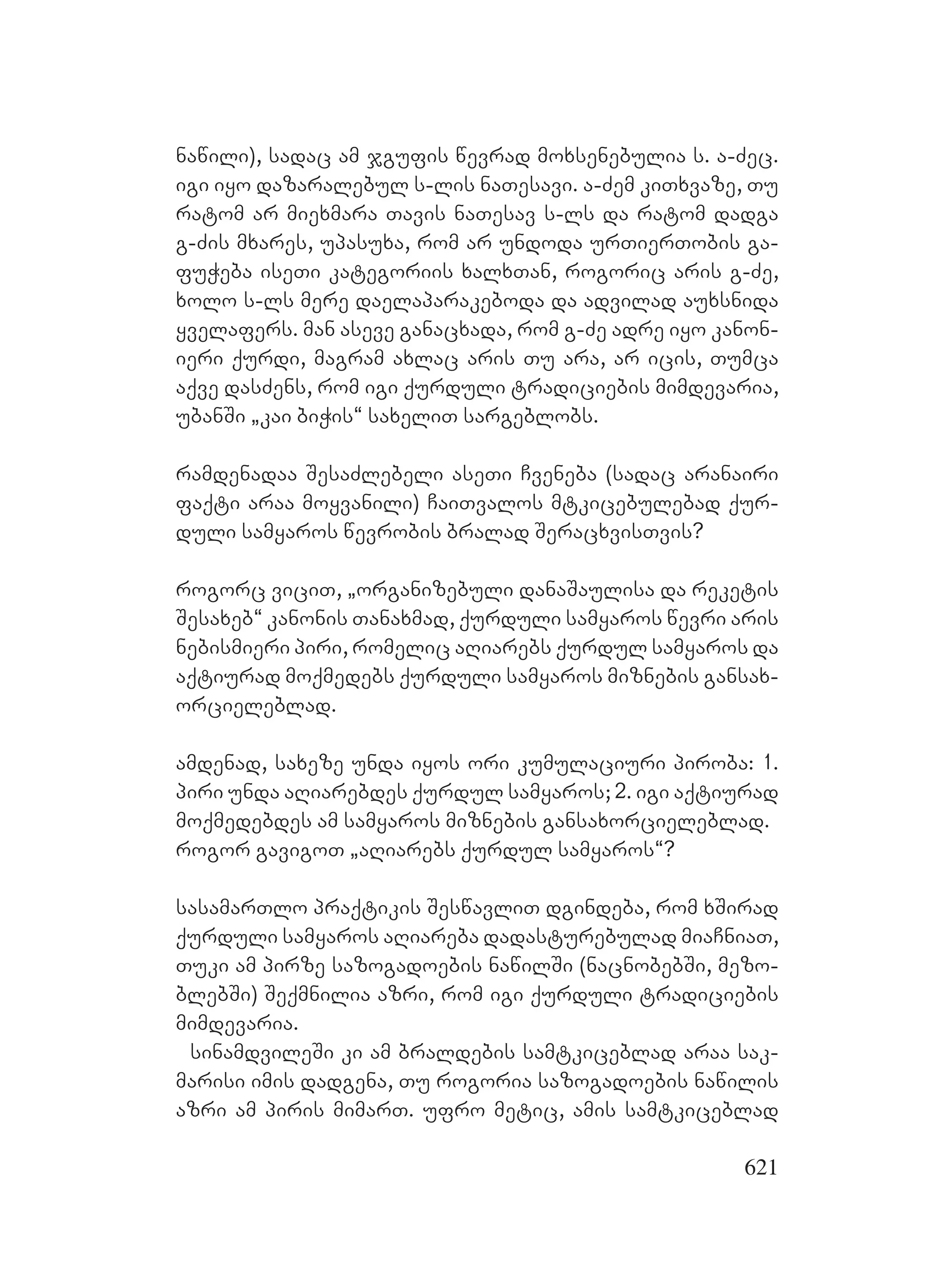 621
nawili), sadac am jgufis wevrad moxsenebulia s. a-Zec.
igi iyo dazaralebul s-lis naTesavi. a-Zem kiTxvaze, Tu
ratom ar miexmara Tavis naTesav s-ls da ratom dadga
g-Zis mxares, upasuxa, rom ar undoda urTierTobis ga-
fuWeba iseTi kategoriis xalxTan, rogoric aris g-Ze,
xolo s-ls mere daelaparakeboda da advilad auxsnida
yvelafers. man aseve ganacxada, rom g-Ze adre iyo kanon-
ieri qurdi, magram axlac aris Tu ara, ar icis, Tumca
aqve dasZens, rom igi qurduli tradiciebis mimdevaria,
ubanSi `kai biWis~ saxeliT sargeblobs.
ramdenadaa SesaZlebeli aseTi Cveneba (sadac aranairi
faqti araa moyvanili) CaiTvalos mtkicebulebad qur-
duli samyaros wevrobis bralad SeracxvisTvis?
rogorc viciT, `organizebuli danaSaulisa da reketis
Sesaxeb~ kanonis Tanaxmad, qurduli samyaros wevri aris
nebismieri piri, romelic aRiarebs qurdul samyaros da
aqtiurad moqmedebs qurduli samyaros miznebis gansax-
orcieleblad.
amdenad, saxeze unda iyos ori kumulaciuri piroba: 1.
piri unda aRiarebdes qurdul samyaros; 2. igi aqtiurad
moqmedebdes am samyaros miznebis gansaxorcieleblad.
rogor gavigoT `aRiarebs qurdul samyaros~?
sasamarTlo praqtikis SeswavliT dgindeba, rom xSirad
qurduli samyaros aRiareba dadasturebulad miaCniaT,
Tuki am pirze sazogadoebis nawilSi (nacnobebSi, mezo-
blebSi) Seqmnilia azri, rom igi qurduli tradiciebis
mimdevaria.
sinamdvileSi ki am braldebis samtkiceblad araa sak-
marisi imis dadgena, Tu rogoria sazogadoebis nawilis
azri am piris mimarT. ufro metic, amis samtkiceblad
 