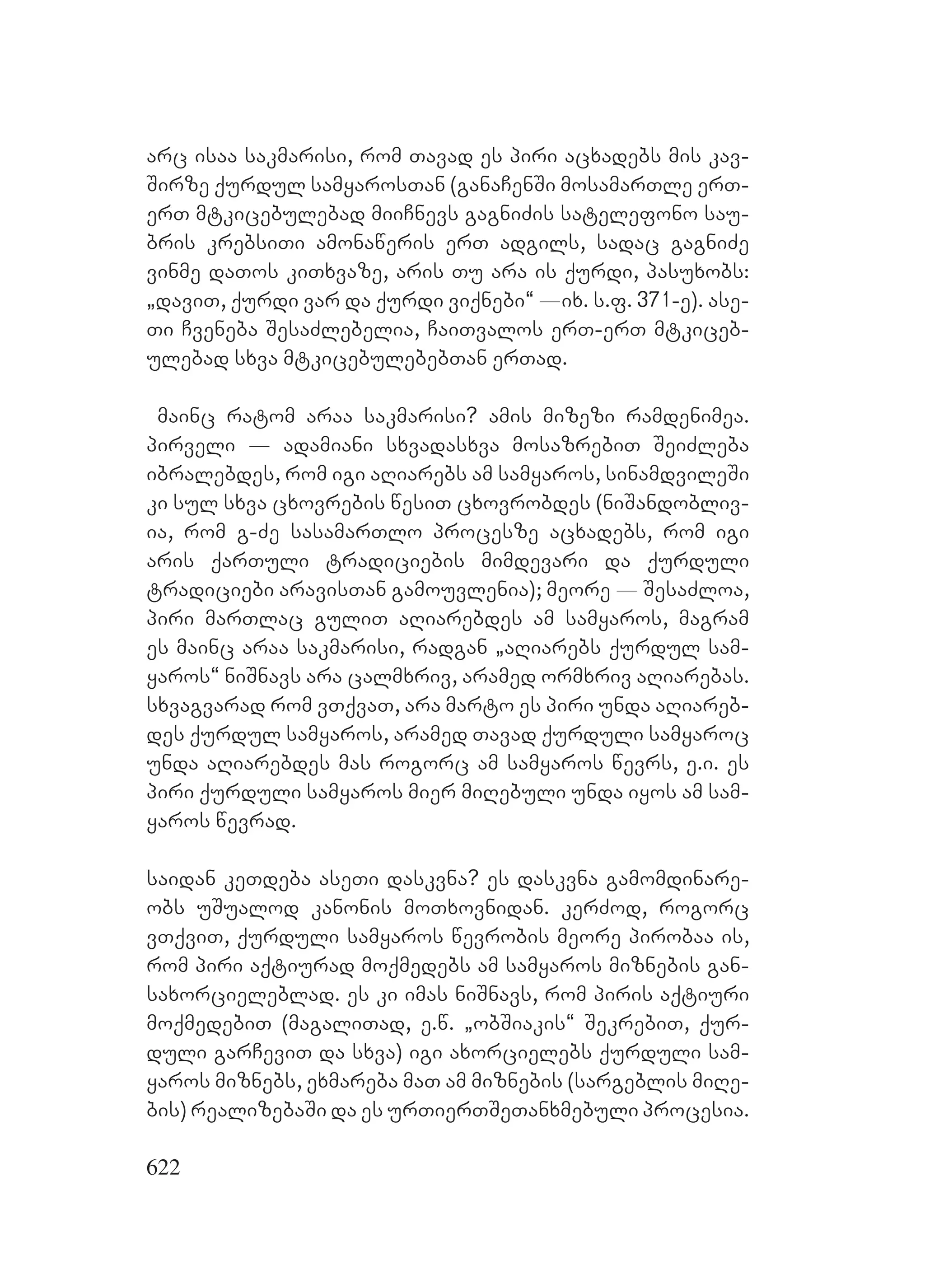 622
arc isaa sakmarisi, rom Tavad es piri acxadebs mis kav-
Sirze qurdul samyarosTan (ganaCenSi mosamarTle erT-
erT mtkicebulebad miiCnevs gagniZis satelefono sau-
bris krebsiTi amonaweris erT adgils, sadac gagniZe
vinme daTos kiTxvaze, aris Tu ara is qurdi, pasuxobs:
`daviT, qurdi var da qurdi viqnebi~ _ix. s.f. 371-e). ase-
Ti Cveneba SesaZlebelia, CaiTvalos erT-erT mtkiceb-
ulebad sxva mtkicebulebebTan erTad.
mainc ratom araa sakmarisi? amis mizezi ramdenimea.
pirveli _ adamiani sxvadasxva mosazrebiT SeiZleba
ibralebdes, rom igi aRiarebs am samyaros, sinamdvileSi
ki sul sxva cxovrebis wesiT cxovrobdes (niSandobliv-
ia, rom g-Ze sasamarTlo procesze acxadebs, rom igi
aris qarTuli tradiciebis mimdevari da qurduli
tradiciebi aravisTan gamouvlenia); meore _ SesaZloa,
piri marTlac guliT aRiarebdes am samyaros, magram
es mainc araa sakmarisi, radgan `aRiarebs qurdul sam-
yaros~ niSnavs ara calmxriv, aramed ormxriv aRiarebas.
sxvagvarad rom vTqvaT, ara marto es piri unda aRiareb-
des qurdul samyaros, aramed Tavad qurduli samyaroc
unda aRiarebdes mas rogorc am samyaros wevrs, e.i. es
piri qurduli samyaros mier miRebuli unda iyos am sam-
yaros wevrad.
saidan keTdeba aseTi daskvna? es daskvna gamomdinare-
obs uSualod kanonis moTxovnidan. kerZod, rogorc
vTqviT, qurduli samyaros wevrobis meore pirobaa is,
rom piri aqtiurad moqmedebs am samyaros miznebis gan-
saxorcieleblad. es ki imas niSnavs, rom piris aqtiuri
moqmedebiT (magaliTad, e.w. `obSiakis~ SekrebiT, qur-
duli garCeviT da sxva) igi axorcielebs qurduli sam-
yaros miznebs, exmareba maT am miznebis (sargeblis miRe-
bis) realizebaSi da es urTierTSeTanxmebuli procesia.
 