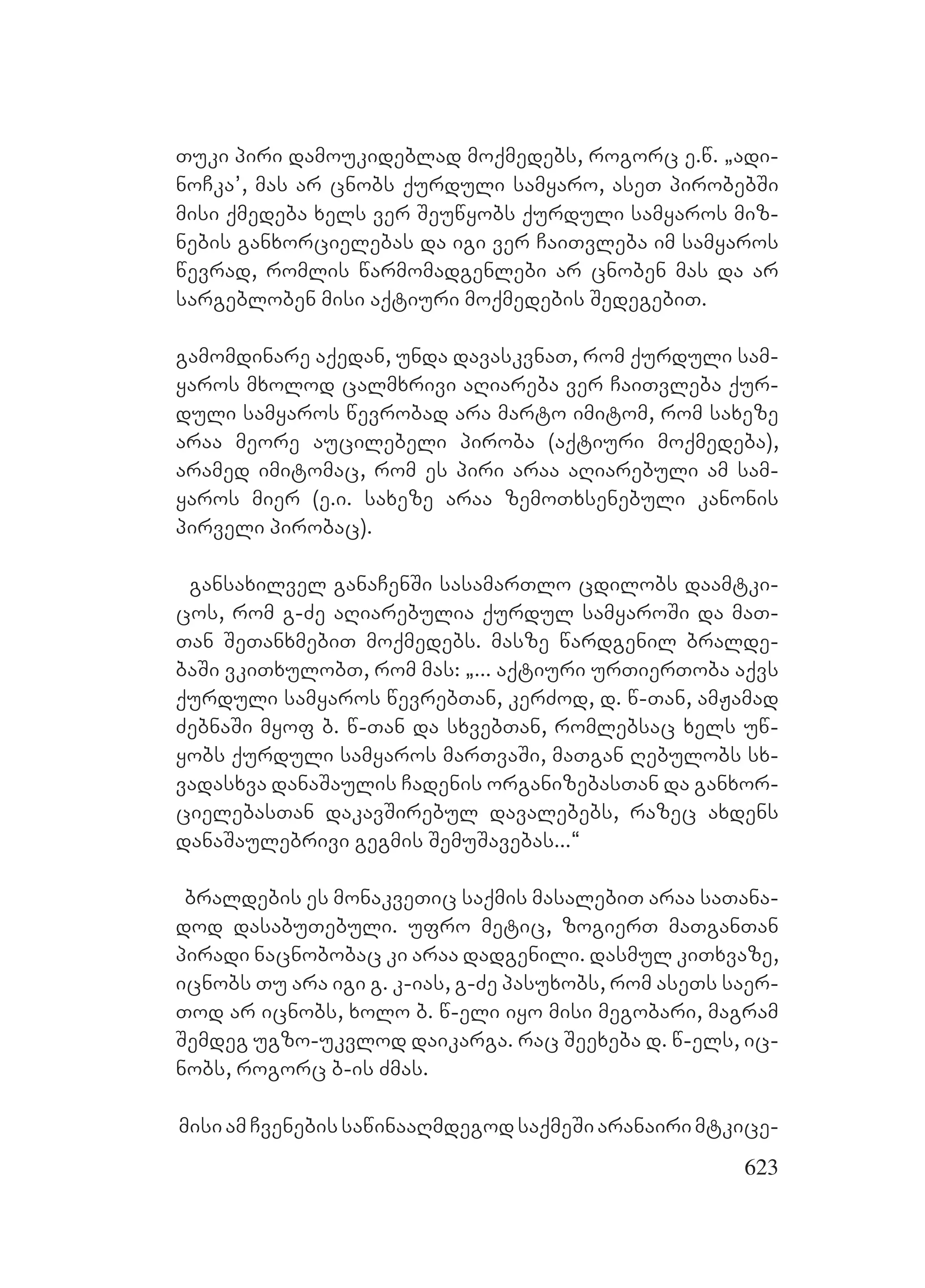 623
Tuki piri damoukideblad moqmedebs, rogorc e.w. `adi-
noCka’, mas ar cnobs qurduli samyaro, aseT pirobebSi
misi qmedeba xels ver Seuwyobs qurduli samyaros miz-
nebis ganxorcielebas da igi ver CaiTvleba im samyaros
wevrad, romlis warmomadgenlebi ar cnoben mas da ar
sargebloben misi aqtiuri moqmedebis SedegebiT.
gamomdinare aqedan, unda davaskvnaT, rom qurduli sam-
yaros mxolod calmxrivi aRiareba ver CaiTvleba qur-
duli samyaros wevrobad ara marto imitom, rom saxeze
araa meore aucilebeli piroba (aqtiuri moqmedeba),
aramed imitomac, rom es piri araa aRiarebuli am sam-
yaros mier (e.i. saxeze araa zemoTxsenebuli kanonis
pirveli pirobac).
gansaxilvel ganaCenSi sasamarTlo cdilobs daamtki-
cos, rom g-Ze aRiarebulia qurdul samyaroSi da maT-
Tan SeTanxmebiT moqmedebs. masze wardgenil bralde-
baSi vkiTxulobT, rom mas: `... aqtiuri urTierToba aqvs
qurduli samyaros wevrebTan, kerZod, d. w-Tan, amJamad
ZebnaSi myof b. w-Tan da sxvebTan, romlebsac xels uw-
yobs qurduli samyaros marTvaSi, maTgan Rebulobs sx-
vadasxva danaSaulis Cadenis organizebasTan da ganxor-
cielebasTan dakavSirebul davalebebs, razec axdens
danaSaulebrivi gegmis SemuSavebas...~
braldebis es monakveTic saqmis masalebiT araa saTana-
dod dasabuTebuli. ufro metic, zogierT maTganTan
piradi nacnobobac ki araa dadgenili. dasmul kiTxvaze,
icnobs Tu ara igi g. k-ias, g-Ze pasuxobs, rom aseTs saer-
Tod ar icnobs, xolo b. w-eli iyo misi megobari, magram
Semdeg ugzo-ukvlod daikarga. rac Seexeba d. w-els, ic-
nobs, rogorc b-is Zmas.
misiamCvenebissawinaaRmdegodsaqmeSiaranairimtkice-
 