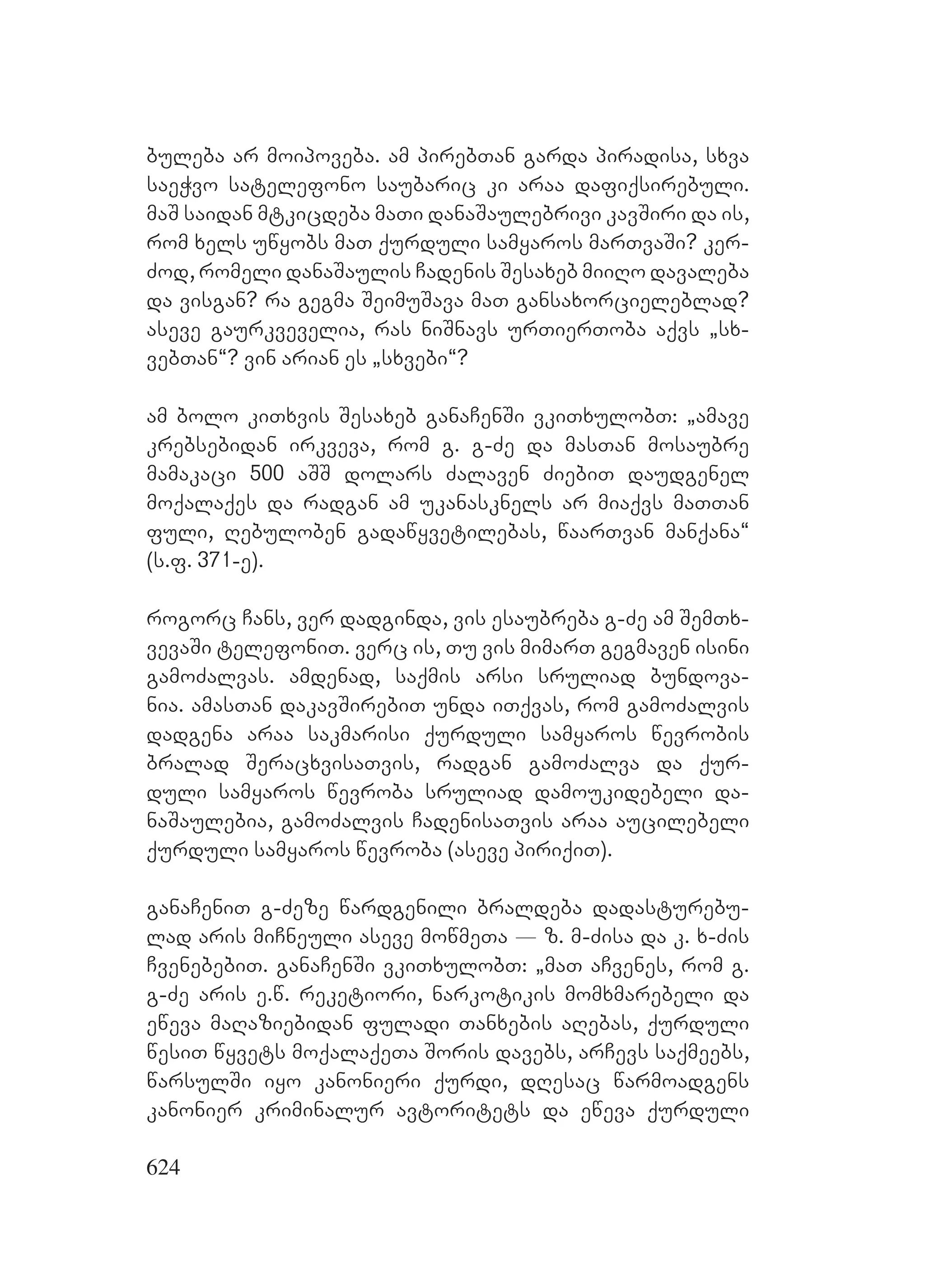 624
buleba ar moipoveba. am pirebTan garda piradisa, sxva
saeWvo satelefono saubaric ki araa dafiqsirebuli.
maS saidan mtkicdeba maTi danaSaulebrivi kavSiri da is,
rom xels uwyobs maT qurduli samyaros marTvaSi? ker-
Zod, romeli danaSaulis Cadenis Sesaxeb miiRo davaleba
da visgan? ra gegma SeimuSava maT gansaxorcieleblad?
aseve gaurkvevelia, ras niSnavs urTierToba aqvs `sx-
vebTan~? vin arian es `sxvebi~?
am bolo kiTxvis Sesaxeb ganaCenSi vkiTxulobT: `amave
krebsebidan irkveva, rom g. g-Ze da masTan mosaubre
mamakaci 500 aSS dolars Zalaven ZiebiT daudgenel
moqalaqes da radgan am ukanasknels ar miaqvs maTTan
fuli, Rebuloben gadawyvetilebas, waarTvan manqana~
(s.f. 371-e).
rogorc Cans, ver dadginda, vis esaubreba g-Ze am SemTx-
vevaSi telefoniT. verc is, Tu vis mimarT gegmaven isini
gamoZalvas. amdenad, saqmis arsi sruliad bundova-
nia. amasTan dakavSirebiT unda iTqvas, rom gamoZalvis
dadgena araa sakmarisi qurduli samyaros wevrobis
bralad SeracxvisaTvis, radgan gamoZalva da qur-
duli samyaros wevroba sruliad damoukidebeli da-
naSaulebia, gamoZalvis CadenisaTvis araa aucilebeli
qurduli samyaros wevroba (aseve piriqiT).
ganaCeniT g-Zeze wardgenili braldeba dadasturebu-
lad aris miCneuli aseve mowmeTa _ z. m-Zisa da k. x-Zis
CvenebebiT. ganaCenSi vkiTxulobT: `maT aCvenes, rom g.
g-Ze aris e.w. reketiori, narkotikis momxmarebeli da
eweva maRaziebidan fuladi Tanxebis aRebas, qurduli
wesiT wyvets moqalaqeTa Soris davebs, arCevs saqmeebs,
warsulSi iyo kanonieri qurdi, dResac warmoadgens
kanonier kriminalur avtoritets da eweva qurduli
 