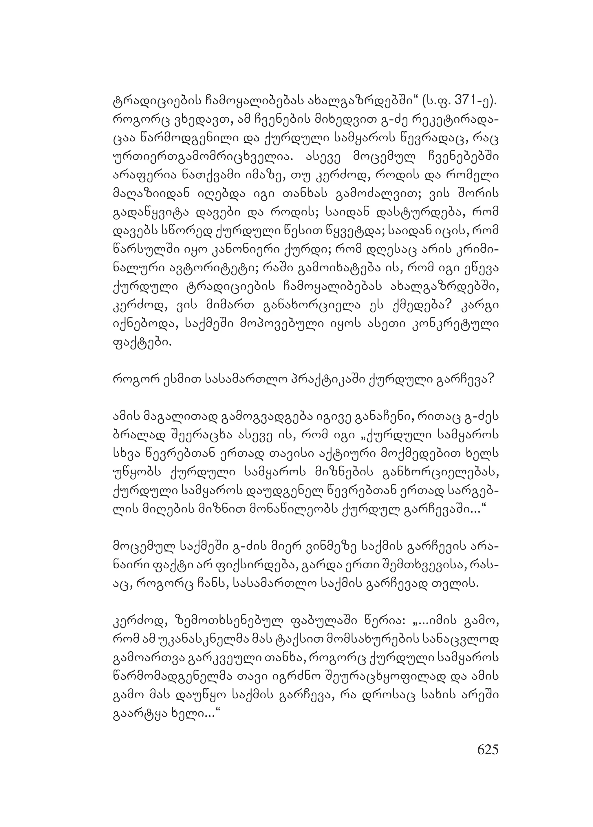 625
tradiciebis Camoyalibebas axalgazrdebSi~ (s.f. 371-e).
rogorc vxedavT, am Cvenebis mixedviT g-Ze reketirada-
caa warmodgenili da qurduli samyaros wevradac, rac
urTierTgamomricxvelia. Aaseve mocemul CvenebebSi
araferia naTqvami imaze, Tu kerZod, rodis da romeli
maRaziidan iRebda igi Tanxas gamoZalviT; vis Soris
gadawyvita davebi da rodis; saidan dasturdeba, rom
davebs swored qurduli wesiT wyvetda; saidan icis, rom
warsulSi iyo kanonieri qurdi; rom dResac aris krimi-
naluri avtoriteti; raSi gamoixateba is, rom igi eweva
qurduli tradiciebis Camoyalibebas axalgazrdebSi,
kerZod, vis mimarT ganaxorciela es qmedeba? kargi
iqneboda, saqmeSi mopovebuli iyos aseTi konkretuli
faqtebi.
rogor esmiT sasamarTlo praqtikaSi qurduli garCeva?
amis magaliTad gamogvadgeba igive ganaCeni, riTac g-Zes
bralad Seeracxa aseve is, rom igi `qurduli samyaros
sxva wevrebTan erTad Tavisi aqtiuri moqmedebiT xels
uwyobs qurduli samyaros miznebis ganxorcielebas,
qurduli samyaros daudgenel wevrebTan erTad sargeb-
lis miRebis mizniT monawileobs qurdul garCevaSi...~
mocemul saqmeSi g-Zis mier vinmeze saqmis garCevis ara-
nairi faqti ar fiqsirdeba, garda erTi SemTxvevisa, ras-
ac, rogorc Cans, sasamarTlo saqmis garCevad Tvlis.
kerZod, zemoTxsenebul fabulaSi weria: `...imis gamo,
rom am ukanasknelma mas taqsiT momsaxurebis sanacvlod
gamoarTva garkveuli Tanxa, rogorc qurduli samyaros
warmomadgenelma Tavi igrZno Seuracxyofilad da amis
gamo mas dauwyo saqmis garCeva, ra drosac saxis areSi
gaartya xeli...~
 
