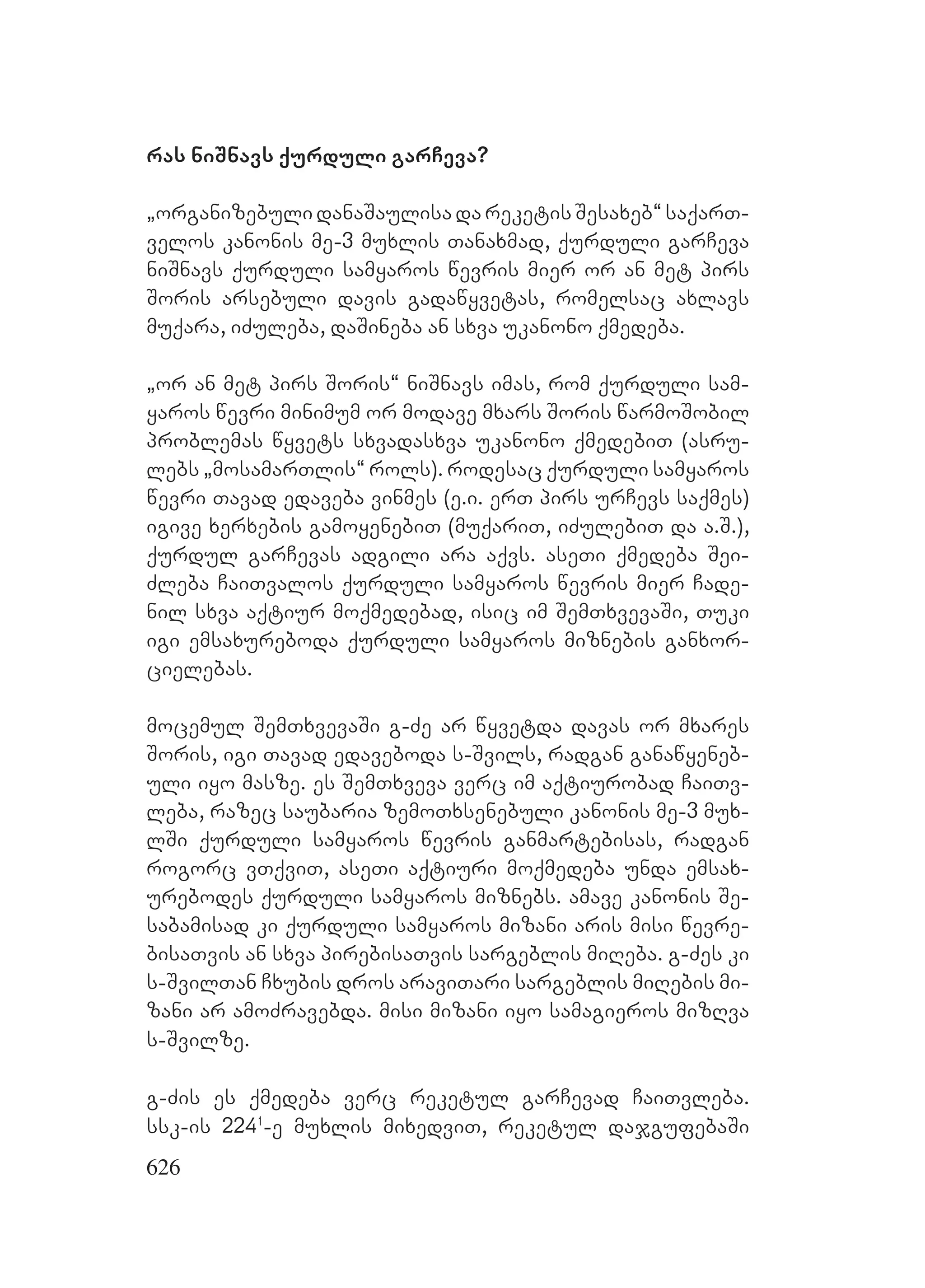 626
ras niSnavs qurduli garCeva?
`organizebuli danaSaulisa da reketis Sesaxeb~ saqarT-
velos kanonis me-3 muxlis Tanaxmad, qurduli garCeva
niSnavs qurduli samyaros wevris mier or an met pirs
Soris arsebuli davis gadawyvetas, romelsac axlavs
muqara, iZuleba, daSineba an sxva ukanono qmedeba.
`or an met pirs Soris~ niSnavs imas, rom qurduli sam-
yaros wevri minimum or modave mxars Soris warmoSobil
problemas wyvets sxvadasxva ukanono qmedebiT (asru-
lebs `mosamarTlis~ rols). rodesac qurduli samyaros
wevri Tavad edaveba vinmes (e.i. erT pirs urCevs saqmes)
igive xerxebis gamoyenebiT (muqariT, iZulebiT da a.S.),
qurdul garCevas adgili ara aqvs. aseTi qmedeba Sei-
Zleba CaiTvalos qurduli samyaros wevris mier Cade-
nil sxva aqtiur moqmedebad, isic im SemTxvevaSi, Tuki
igi emsaxureboda qurduli samyaros miznebis ganxor-
cielebas.
mocemul SemTxvevaSi g-Ze ar wyvetda davas or mxares
Soris, igi Tavad edaveboda s-Svils, radgan ganawyeneb-
uli iyo masze. es SemTxveva verc im aqtiurobad CaiTv-
leba, razec saubaria zemoTxsenebuli kanonis me-3 mux-
lSi qurduli samyaros wevris ganmartebisas, radgan
rogorc vTqviT, aseTi aqtiuri moqmedeba unda emsax-
urebodes qurduli samyaros miznebs. amave kanonis Se-
sabamisad ki qurduli samyaros mizani aris misi wevre-
bisaTvis an sxva pirebisaTvis sargeblis miReba. g-Zes ki
s-SvilTan Cxubis dros araviTari sargeblis miRebis mi-
zani ar amoZravebda. misi mizani iyo samagieros mizRva
s-Svilze.
g-Zis es qmedeba verc reketul garCevad CaiTvleba.
ssk-is 2241
-e muxlis mixedviT, reketul dajgufebaSi
 