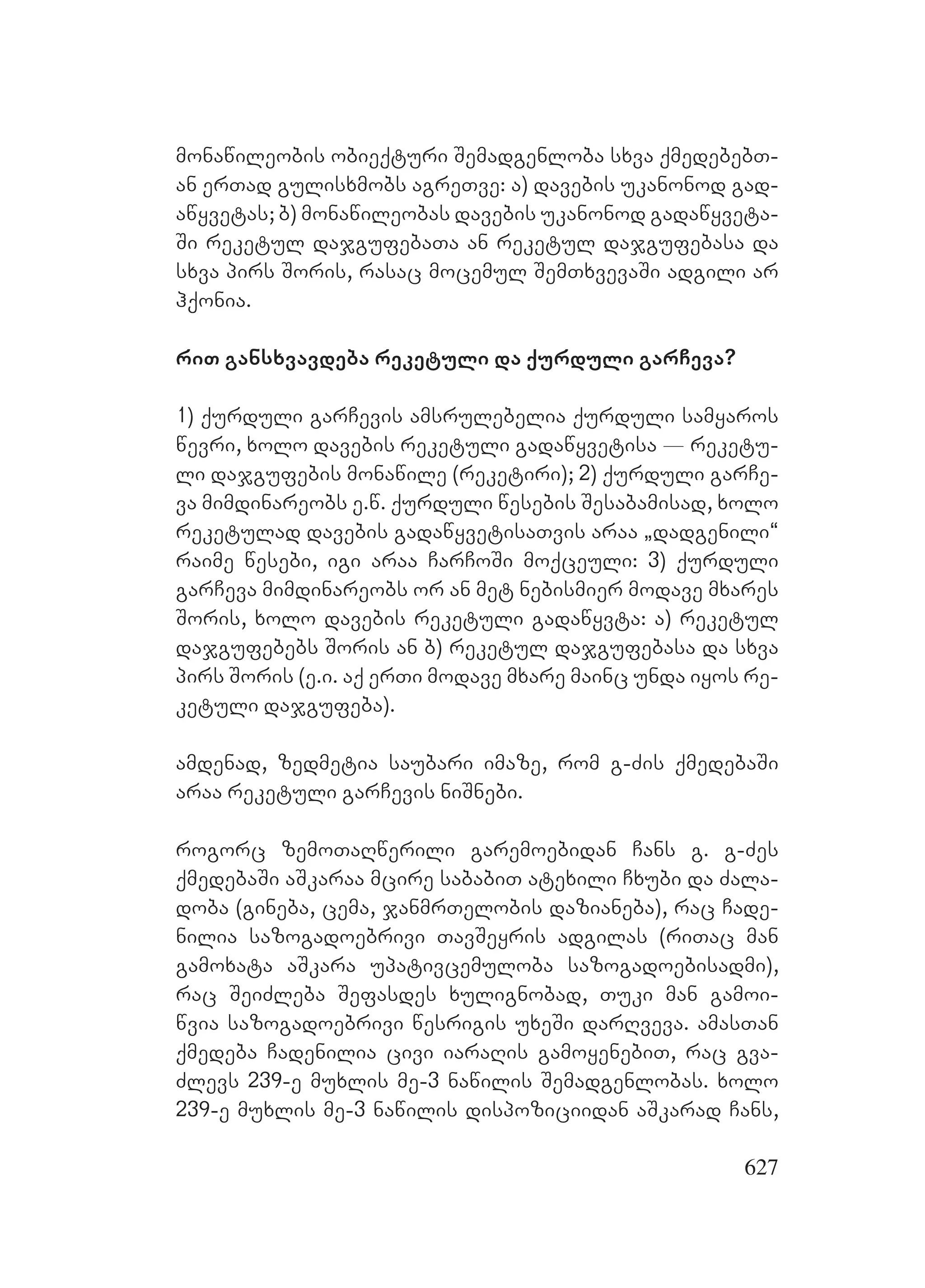 627
monawileobis obieqturi Semadgenloba sxva qmedebebT-
an erTad gulisxmobs agreTve: a) davebis ukanonod gad-
awyvetas; b) monawileobas davebis ukanonod gadawyveta-
Si reketul dajgufebaTa an reketul dajgufebasa da
sxva pirs Soris, rasac mocemul SemTxvevaSi adgili ar
hqonia.
riT gansxvavdeba reketuli da qurduli garCeva?
1) qurduli garCevis amsrulebelia qurduli samyaros
wevri, xolo davebis reketuli gadawyvetisa _ reketu-
li dajgufebis monawile (reketiri); 2) qurduli garCe-
va mimdinareobs e.w. qurduli wesebis Sesabamisad, xolo
reketulad davebis gadawyvetisaTvis araa `dadgenili~
raime wesebi, igi araa CarCoSi moqceuli: 3) qurduli
garCeva mimdinareobs or an met nebismier modave mxares
Soris, xolo davebis reketuli gadawyvta: a) reketul
dajgufebebs Soris an Bb) reketul dajgufebasa da sxva
pirs Soris (e.i. aq erTi modave mxare mainc unda iyos re-
ketuli dajgufeba).
amdenad, zedmetia saubari imaze, rom g-Zis qmedebaSi
araa reketuli garCevis niSnebi.
rogorc zemoTaRwerili garemoebidan Cans g. g-Zes
qmedebaSi aSkaraa mcire sababiT atexili Cxubi da Zala-
doba (gineba, cema, janmrTelobis dazianeba), rac Cade-
nilia sazogadoebrivi TavSeyris adgilas (riTac man
gamoxata aSkara upativcemuloba sazogadoebisadmi),
rac SeiZleba Sefasdes xulignobad, Tuki man gamoi-
wvia sazogadoebrivi wesrigis uxeSi darRveva. amasTan
qmedeba Cadenilia civi iaraRis gamoyenebiT, rac gva-
Zlevs 239-e muxlis me-3 nawilis Semadgenlobas. xolo
239-e muxlis me-3 nawilis dispoziciidan aSkarad Cans,
 