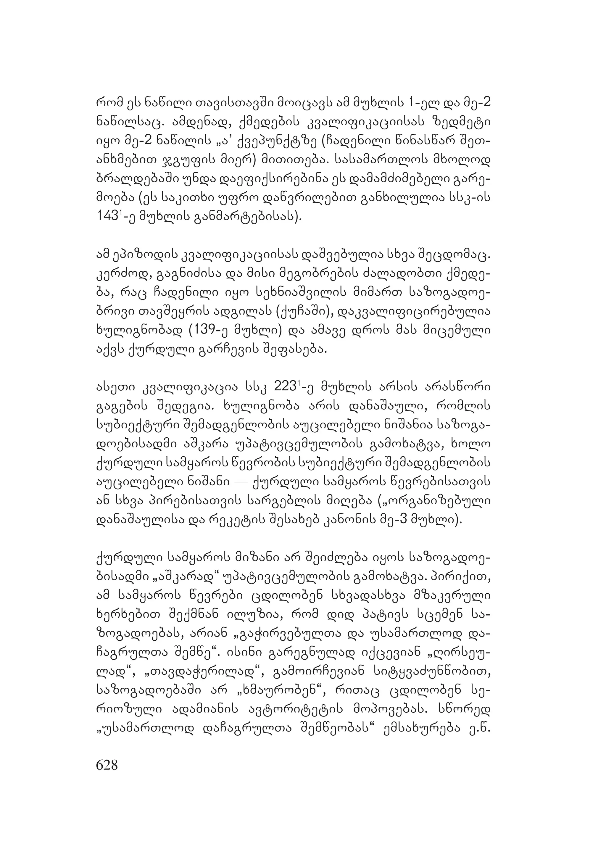 628
rom es nawili TavisTavSi moicavs am muxlis 1-el da me-2
nawilsac. amdenad, qmedebis kvalifikaciisas zedmeti
iyo me-2 nawilis `a’ qvepunqtze (Cadenili winaswar SeT-
anxmebiT jgufis mier) miTiTeba. sasamarTlos mxolod
braldebaSi unda daefiqsirebina es damamZimebeli gare-
moeba (es sakiTxi ufro dawvrilebiT ganxilulia ssk-is
1431
-e muxlis ganmartebisas).
am epizodis kvalifikaciisas daSvebulia sxva Secdomac.
kerZod, gagniZisa da misi megobrebis ZaladobTi qmede-
ba, rac Cadenili iyo sexniaSvilis mimarT sazogadoe-
brivi TavSeyris adgilas (quCaSi), dakvalificirebulia
xulignobad (139-e muxli) da amave dros mas micemuli
aqvs qurduli garCevis Sefaseba.
aseTi kvalifikacia ssk 2231
-e muxlis arsis araswori
gagebis Sedegia. xulignoba aris danaSauli, romlis
subieqturi Semadgenlobis aucilebeli niSania sazoga-
doebisadmi aSkara upativcemulobis gamoxatva, xolo
qurduli samyaros wevrobis subieqturi Semadgenlobis
aucilebeli niSani _ qurduli samyaros wevrebisaTvis
an sxva pirebisaTvis sargeblis miReba (`organizebuli
danaSaulisa da reketis Sesaxeb kanonis me-3 muxli).
qurduli samyaros mizani ar SeiZleba iyos sazogadoe-
bisadmi `aSkarad~ upativcemulobis gamoxatva. piriqiT,
am samyaros wevrebi cdiloben sxvadasxva mzakvruli
xerxebiT Seqmnan iluzia, rom did pativs scemen sa-
zogadoebas, arian `gaWirvebulTa da usamarTlod da-
CagrulTa Semwe~. isini garegnulad iqcevian `Rirseu-
lad~, `TavdaWerilad~, gamoirCevian sityvaZunwobiT,
sazogadoebaSi ar `xmauroben~, riTac cdiloben se-
riozuli adamianis avtoritetis mopovebas. swored
`usamarTlod daCagrulTa Semweobas~ emsaxureba e.w.
 