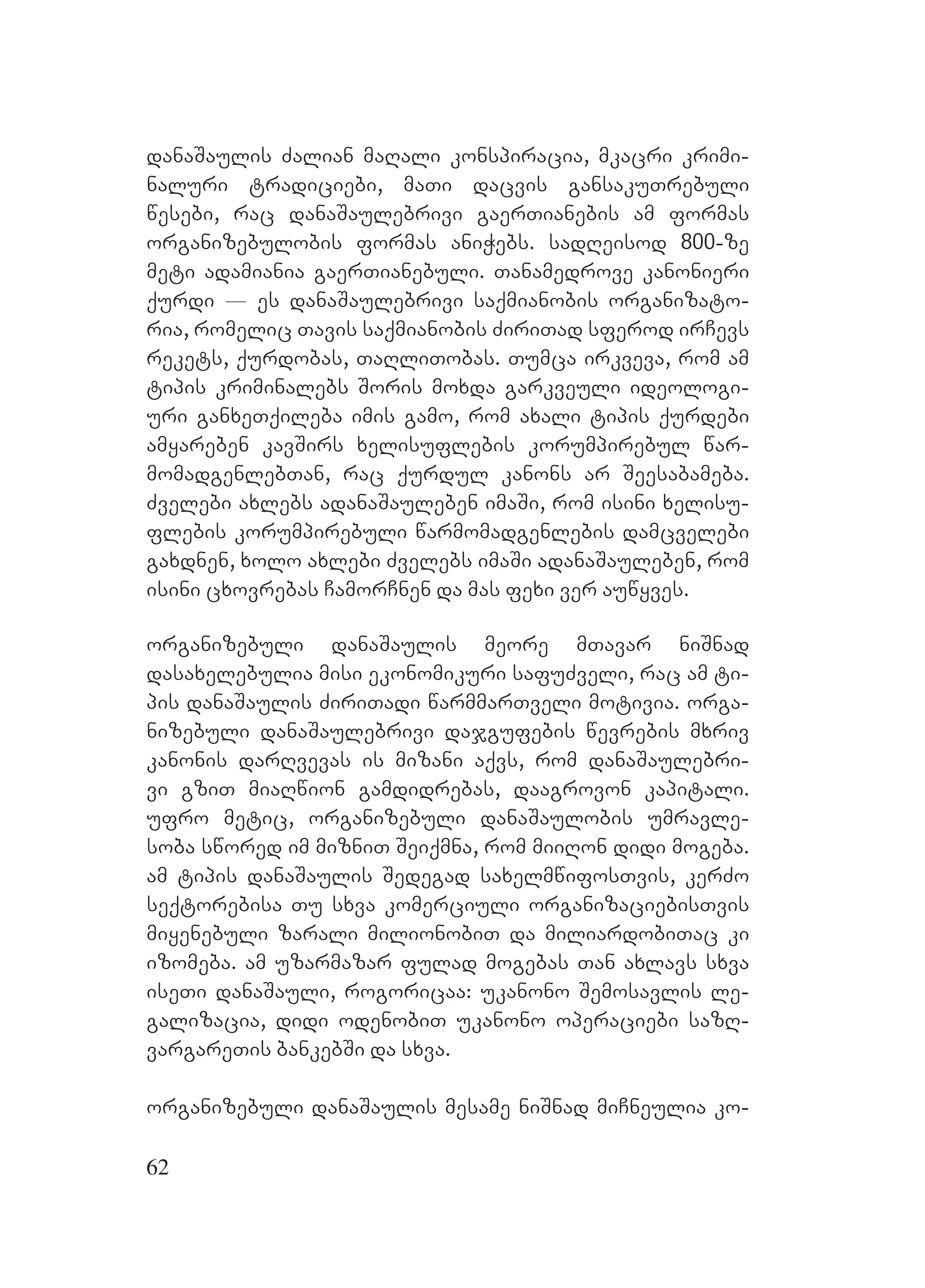62
danaSaulis Zalian maRali konspiracia, mkacri krimi-
naluri tradiciebi, maTi dacvis gansakuTrebuli
wesebi, rac danaSaulebrivi gaerTianebis am formas
organizebulobis formas aniWebs. sadReisod 800-ze
meti adamiania gaerTianebuli. Tanamedrove kanonieri
qurdi _ es danaSaulebrivi saqmianobis organizato-
ria, romelic Tavis saqmianobis ZiriTad sferod irCevs
rekets, qurdobas, TaRliTobas. Tumca irkveva, rom am
tipis kriminalebs Soris moxda garkveuli ideologi-
uri ganxeTqileba imis gamo, rom axali tipis qurdebi
amyareben kavSirs xelisuflebis korumpirebul war-
momadgenlebTan, rac qurdul kanons ar Seesabameba.
Zvelebi axlebs adanaSauleben imaSi, rom isini xelisu-
flebis korumpirebuli warmomadgenlebis damcvelebi
gaxdnen, xolo axlebi Zvelebs imaSi adanaSauleben, rom
isini cxovrebas CamorCnen da mas fexi ver auwyves.
organizebuli danaSaulis meore mTavar niSnad
dasaxelebulia misi ekonomikuri safuZveli, rac am ti-
pis danaSaulis ZiriTadi warmmarTveli motivia. orga-
nizebuli danaSaulebrivi dajgufebis wevrebis mxriv
kanonis darRvevas is mizani aqvs, rom danaSaulebri-
vi gziT miaRwion gamdidrebas, daagrovon kapitali.
ufro metic, organizebuli danaSaulobis umravle-
soba swored im mizniT Seiqmna, rom miiRon didi mogeba.
am tipis danaSaulis Sedegad saxelmwifosTvis, kerZo
seqtorebisa Tu sxva komerciuli organizaciebisTvis
miyenebuli zarali milionobiT da miliardobiTac ki
izomeba. am uzarmazar fulad mogebas Tan axlavs sxva
iseTi danaSauli, rogoricaa: ukanono Semosavlis le-
galizacia, didi odenobiT ukanono operaciebi sazR-
vargareTis bankebSi da sxva.
organizebuli danaSaulis mesame niSnad miCneulia ko-
 