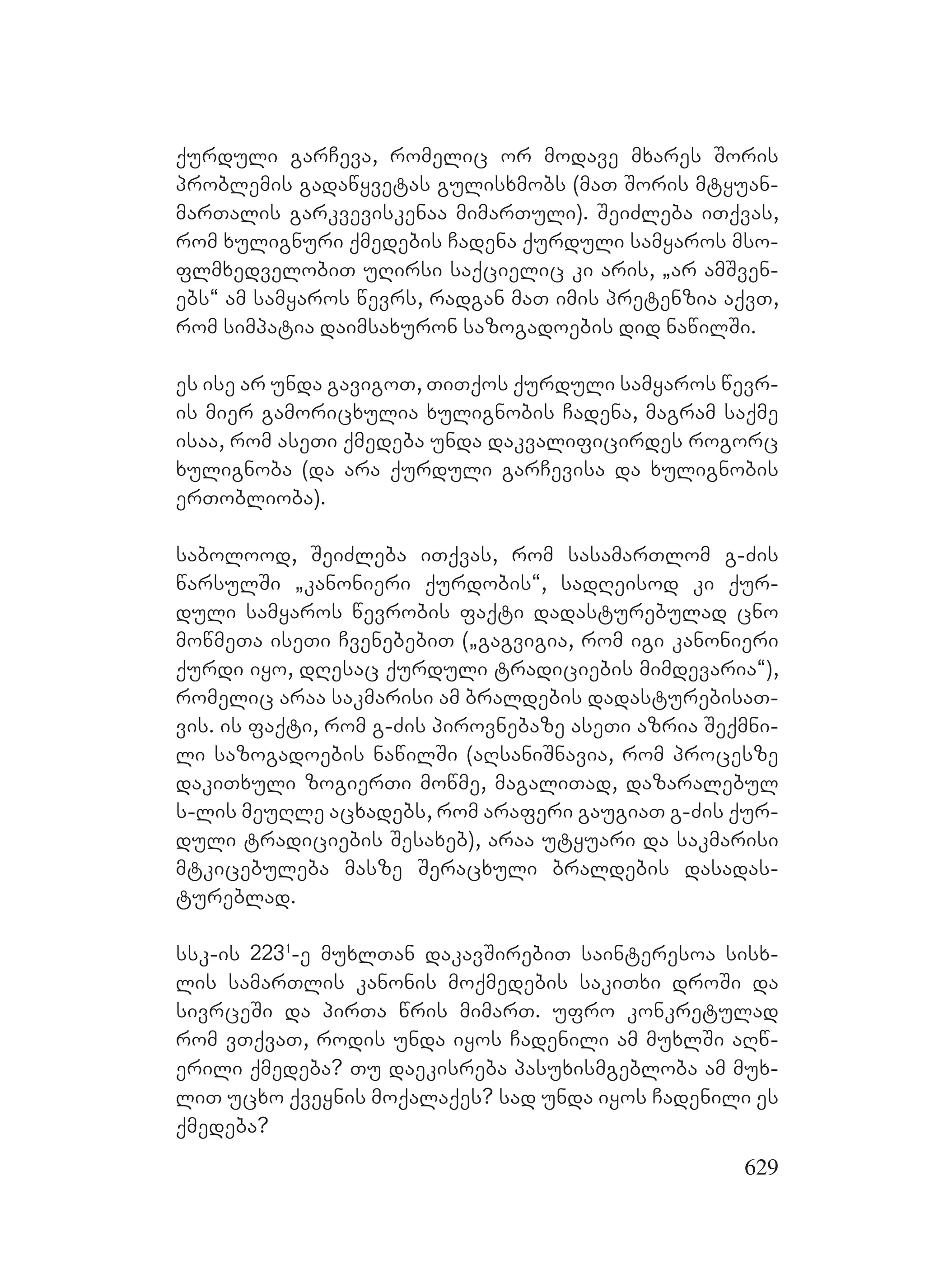 629
qurduli garCeva, romelic or modave mxares Soris
problemis gadawyvetas gulisxmobs (maT Soris mtyuan-
marTalis garkveviskenaa mimarTuli). SeiZleba iTqvas,
rom xulignuri qmedebis Cadena qurduli samyaros mso-
flmxedvelobiT uRirsi saqcielic ki aris, `ar amSven-
ebs~ am samyaros wevrs, radgan maT imis pretenzia aqvT,
rom simpatia daimsaxuron sazogadoebis did nawilSi.
es ise ar unda gavigoT, TiTqos qurduli samyaros wevr-
is mier gamoricxulia xulignobis Cadena, magram saqme
isaa, rom aseTi qmedeba unda dakvalificirdes rogorc
xulignoba (da ara qurduli garCevisa da xulignobis
erToblioba).
sabolood, SeiZleba iTqvas, rom sasamarTlom g-Zis
warsulSi `kanonieri qurdobis~, sadReisod ki qur-
duli samyaros wevrobis faqti dadasturebulad cno
mowmeTa iseTi CvenebebiT (`gagvigia, rom igi kanonieri
qurdi iyo, dResac qurduli tradiciebis mimdevaria~),
romelic araa sakmarisi am braldebis dadasturebisaT-
vis. is faqti, rom g-Zis pirovnebaze aseTi azria Seqmni-
li sazogadoebis nawilSi (aRsaniSnavia, rom procesze
dakiTxuli zogierTi mowme, magaliTad, dazaralebul
s-lis meuRle acxadebs, rom araferi gaugiaT g-Zis qur-
duli tradiciebis Sesaxeb), araa utyuari da sakmarisi
mtkicebuleba masze Seracxuli braldebis dasadas-
tureblad.
ssk-is 2231
-e muxlTan dakavSirebiT sainteresoa sisx-
lis samarTlis kanonis moqmedebis sakiTxi droSi da
sivrceSi da pirTa wris mimarT. ufro konkretulad
rom vTqvaT, rodis unda iyos Cadenili am muxlSi aRw-
erili qmedeba? Tu daekisreba pasuxismgebloba am mux-
liT ucxo qveynis moqalaqes? sad unda iyos Cadenili es
qmedeba?
 