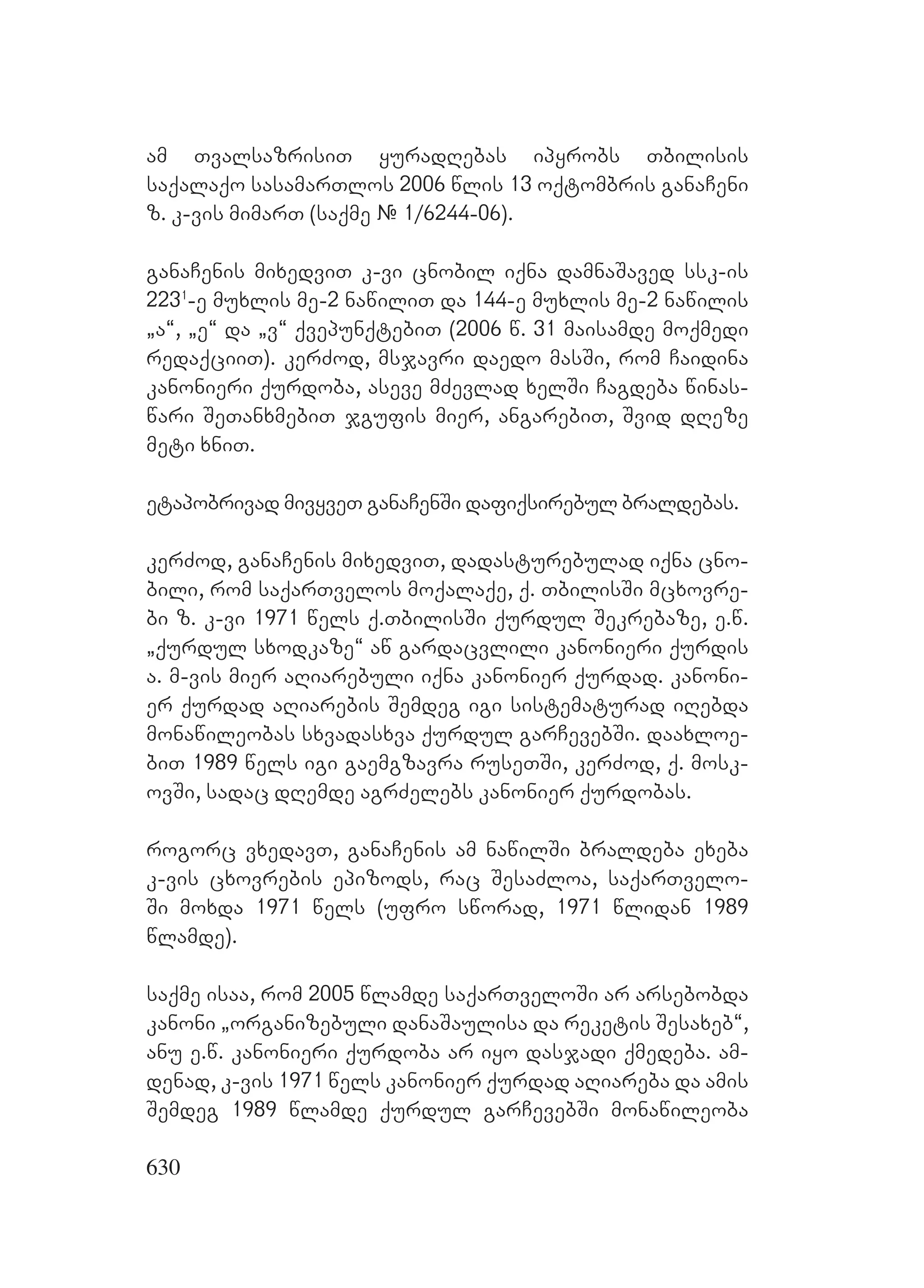 630
am TvalsazrisiT yuradRebas ipyrobs Tbilisis
saqalaqo sasamarTlos 2006 wlis 13 oqtombris ganaCeni
z. k-vis mimarT (saqme # 1/6244-06).
ganaCenis mixedviT k-vi cnobil iqna damnaSaved ssk-is
2231
-e muxlis me-2 nawiliT da 144-e muxlis me-2 nawilis
`a~, `e~ da `v~ qvepunqtebiT (2006 w. 31 maisamde moqmedi
redaqciiT). kerZod, msjavri daedo masSi, rom Caidina
kanonieri qurdoba, aseve mZevlad xelSi Cagdeba winas-
wari SeTanxmebiT jgufis mier, angarebiT, Svid dReze
meti xniT.
etapobrivad mivyveT ganaCenSi dafiqsirebul braldebas.
kerZod, ganaCenis mixedviT, dadasturebulad iqna cno-
bili, rom saqarTvelos moqalaqe, q. TbilisSi mcxovre-
bi z. k-vi 1971 wels q.TbilisSi qurdul Sekrebaze, e.w.
`qurdul sxodkaze~ aw gardacvlili kanonieri qurdis
a. m-vis mier aRiarebuli iqna kanonier qurdad. kanoni-
er qurdad aRiarebis Semdeg igi sistematurad iRebda
monawileobas sxvadasxva qurdul garCevebSi. daaxloe-
biT 1989 wels igi gaemgzavra ruseTSi, kerZod, q. mosk-
ovSi, sadac dRemde agrZelebs kanonier qurdobas.
rogorc vxedavT, ganaCenis am nawilSi braldeba exeba
k-vis cxovrebis epizods, rac SesaZloa, saqarTvelo-
Si moxda 1971 wels (ufro sworad, 1971 wlidan 1989
wlamde).
saqme isaa, rom 2005 wlamde saqarTveloSi ar arsebobda
kanoni `organizebuli danaSaulisa da reketis Sesaxeb~,
anu e.w. kanonieri qurdoba ar iyo dasjadi qmedeba. am-
denad, k-vis 1971 wels kanonier qurdad aRiareba da amis
Semdeg 1989 wlamde qurdul garCevebSi monawileoba
 