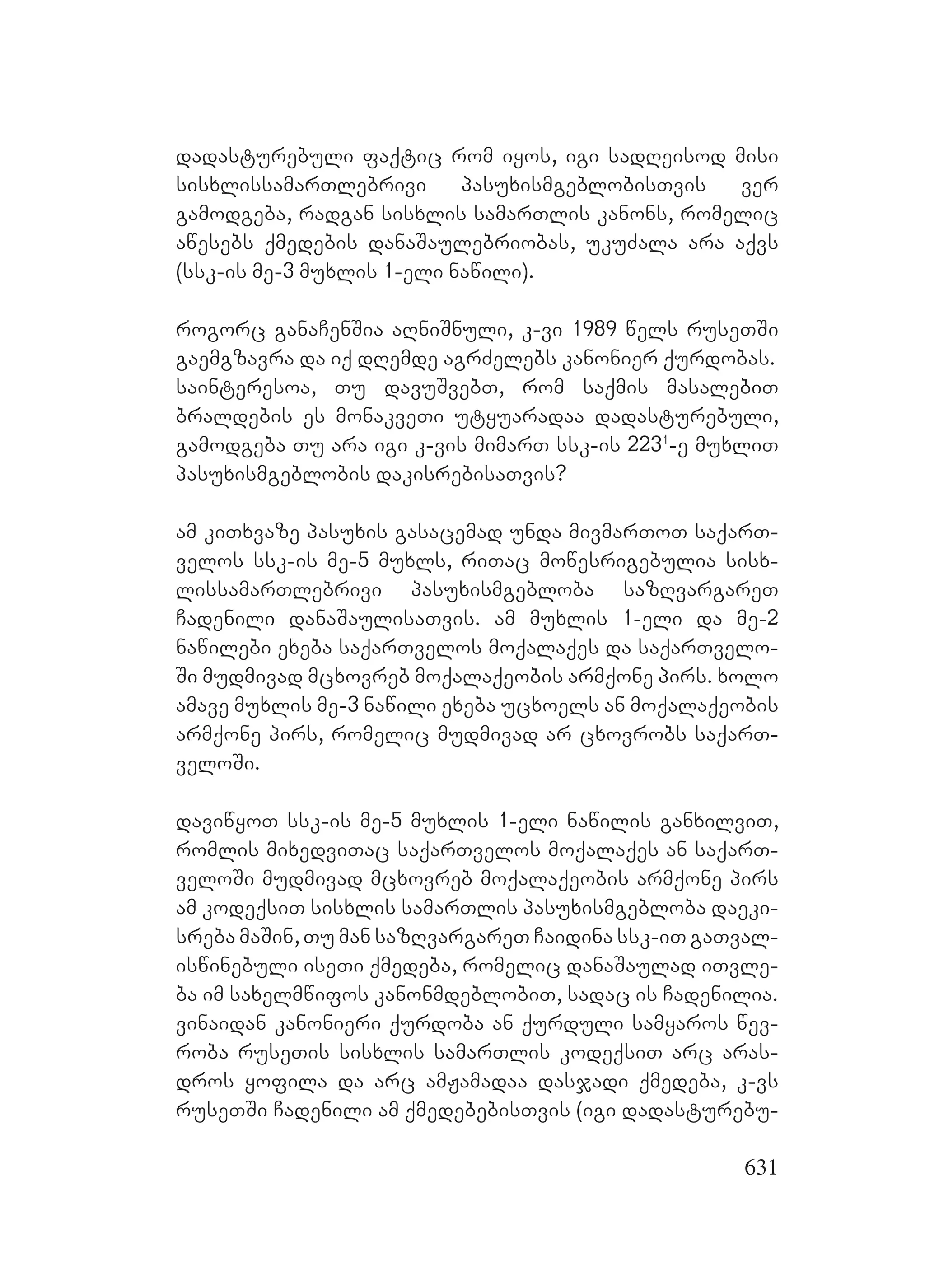631
dadasturebuli faqtic rom iyos, igi sadReisod misi
sisxlissamarTlebrivi pasuxismgeblobisTvis ver
gamodgeba, radgan sisxlis samarTlis kanons, romelic
awesebs qmedebis danaSaulebriobas, ukuZala ara aqvs
(ssk-is me-3 muxlis 1-eli nawili).
rogorc ganaCenSia aRniSnuli, k-vi 1989 wels ruseTSi
gaemgzavra da iq dRemde agrZelebs kanonier qurdobas.
sainteresoa, Tu davuSvebT, rom saqmis masalebiT
braldebis es monakveTi utyuaradaa dadasturebuli,
gamodgeba Tu ara igi k-vis mimarT ssk-is 2231
-e muxliT
pasuxismgeblobis dakisrebisaTvis?
am kiTxvaze pasuxis gasacemad unda mivmarToT saqarT-
velos ssk-is me-5 muxls, riTac mowesrigebulia sisx-
lissamarTlebrivi pasuxismgebloba sazRvargareT
Cadenili danaSaulisaTvis. am muxlis 1-eli da me-2
nawilebi exeba saqarTvelos moqalaqes da saqarTvelo-
Si mudmivad mcxovreb moqalaqeobis armqone pirs. xolo
amave muxlis me-3 nawili exeba ucxoels an moqalaqeobis
armqone pirs, romelic mudmivad ar cxovrobs saqarT-
veloSi.
daviwyoT ssk-is me-5 muxlis 1-eli nawilis ganxilviT,
romlis mixedviTac saqarTvelos moqalaqes an saqarT-
veloSi mudmivad mcxovreb moqalaqeobis armqone pirs
am kodeqsiT sisxlis samarTlis pasuxismgebloba daeki-
sreba maSin, Tu man sazRvargareT Caidina ssk-iT gaTval-
iswinebuli iseTi qmedeba, romelic danaSaulad iTvle-
ba im saxelmwifos kanonmdeblobiT, sadac is Cadenilia.
vinaidan kanonieri qurdoba an qurduli samyaros wev-
roba ruseTis sisxlis samarTlis kodeqsiT arc aras-
dros yofila da arc amJamadaa dasjadi qmedeba, k-vs
ruseTSi Cadenili am qmedebebisTvis (igi dadasturebu-
 