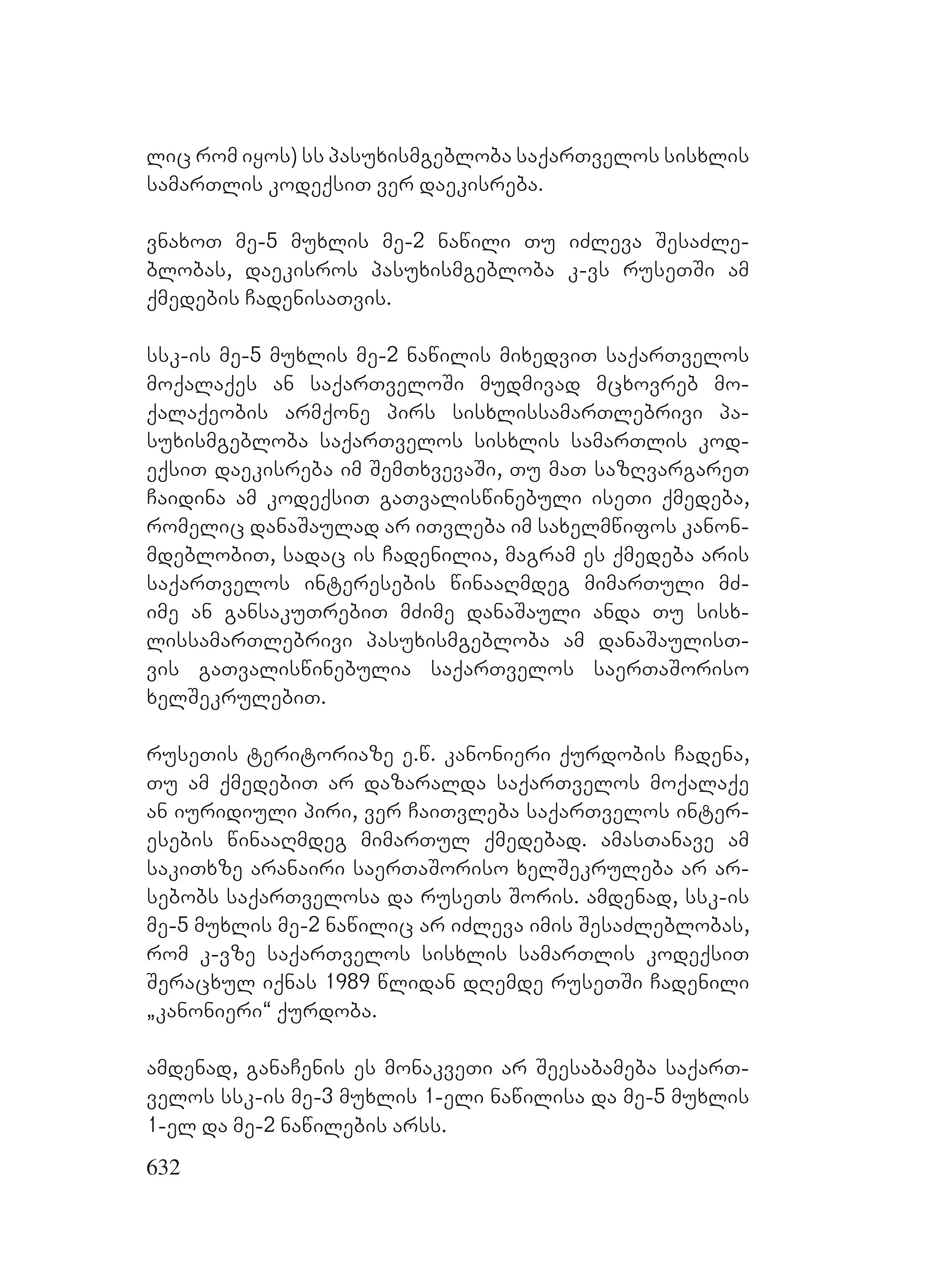 632
lic rom iyos) ss pasuxismgebloba saqarTvelos sisxlis
samarTlis kodeqsiT ver daekisreba.
vnaxoT me-5 muxlis me-2 nawili Tu iZleva SesaZle-
blobas, daekisros pasuxismgebloba k-vs ruseTSi am
qmedebis CadenisaTvis.
ssk-is me-5 muxlis me-2 nawilis mixedviT saqarTvelos
moqalaqes an saqarTveloSi mudmivad mcxovreb mo-
qalaqeobis armqone pirs sisxlissamarTlebrivi pa-
suxismgebloba saqarTvelos sisxlis samarTlis kod-
eqsiT daekisreba im SemTxvevaSi, Tu maT sazRvargareT
Caidina am kodeqsiT gaTvaliswinebuli iseTi qmedeba,
romelic danaSaulad ar iTvleba im saxelmwifos kanon-
mdeblobiT, sadac is Cadenilia, magram es qmedeba aris
saqarTvelos interesebis winaaRmdeg mimarTuli mZ-
ime an gansakuTrebiT mZime danaSauli anda Tu sisx-
lissamarTlebrivi pasuxismgebloba am danaSaulisT-
vis gaTvaliswinebulia saqarTvelos saerTaSoriso
xelSekrulebiT.
ruseTis teritoriaze e.w. kanonieri qurdobis Cadena,
Tu am qmedebiT ar dazaralda saqarTvelos moqalaqe
an iuridiuli piri, ver CaiTvleba saqarTvelos inter-
esebis winaaRmdeg mimarTul qmedebad. amasTanave am
sakiTxze aranairi saerTaSoriso xelSekruleba ar ar-
sebobs saqarTvelosa da ruseTs Soris. amdenad, ssk-is
me-5 muxlis me-2 nawilic ar iZleva imis SesaZleblobas,
rom k-vze saqarTvelos sisxlis samarTlis kodeqsiT
Seracxul iqnas 1989 wlidan dRemde ruseTSi Cadenili
`kanonieri~ qurdoba.
amdenad, ganaCenis es monakveTi ar Seesabameba saqarT-
velos ssk-is me-3 muxlis 1-eli nawilisa da me-5 muxlis
1-el da me-2 nawilebis arss.
 
