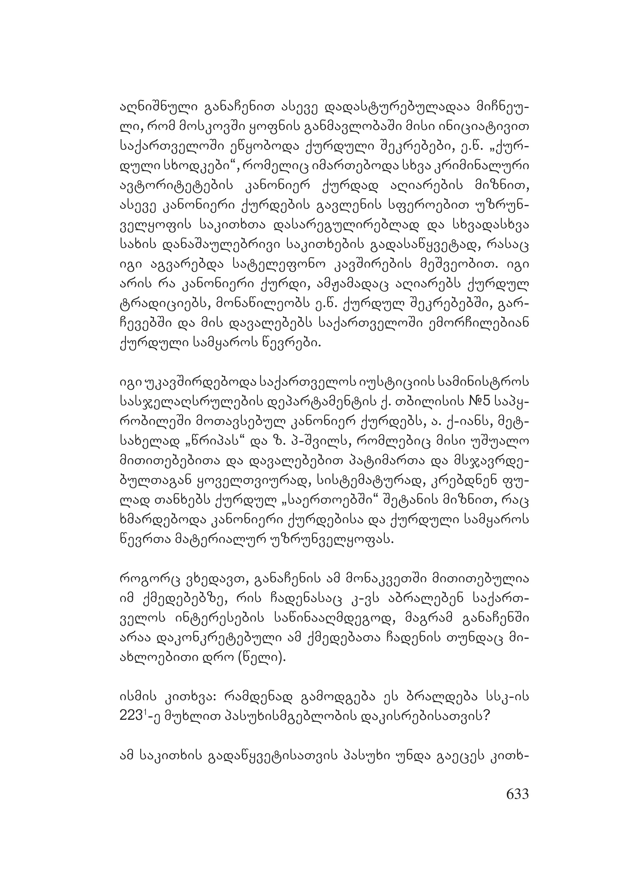 633
aRniSnuli ganaCeniT aseve dadasturebuladaa miCneu-
li, rom moskovSi yofnis ganmavlobaSi misi iniciativiT
saqarTveloSi ewyoboda qurduli Sekrebebi, e.w. `qur-
duli sxodkebi~, romelic imarTeboda sxva kriminaluri
avtoritetebis kanonier qurdad aRiarebis mizniT,
aseve kanonieri qurdebis gavlenis sferoebiT uzrun-
velyofis sakiTxTa dasaregulireblad da sxvadasxva
saxis danaSaulebrivi sakiTxebis gadasawyvetad, rasac
igi agvarebda satelefono kavSirebis meSveobiT. igi
aris ra kanonieri qurdi, amJamadac aRiarebs qurdul
tradiciebs, monawileobs e.w. qurdul SekrebebSi, gar-
CevebSi da mis davalebebs saqarTveloSi emorCilebian
qurduli samyaros wevrebi.
igiukavSirdebodasaqarTvelosiusticiissaministros
sasjelaRsrulebis departamentis q. Tbilisis #5 sapy-
robileSi moTavsebul kanonier qurdebs, a. q-ians, met-
saxelad `wripas~ da z. p-Svils, romlebic misi uSualo
miTiTebebiTa da davalebebiT patimarTa da msjavrde-
bulTagan yovelTviurad, sistematurad, krebdnen fu-
lad Tanxebs qurdul `saerToebSi~ Setanis mizniT, rac
xmardeboda kanonieri qurdebisa da qurduli samyaros
wevrTa materialur uzrunvelyofas.
rogorc vxedavT, ganaCenis am monakveTSi miTiTebulia
im qmedebebze, ris Cadenasac k-vs abraleben saqarT-
velos interesebis sawinaaRmdegod, magram ganaCenSi
araa dakonkretebuli am qmedebaTa Cadenis Tundac mi-
axloebiTi dro (weli).
ismis kiTxva: ramdenad gamodgeba es braldeba ssk-is
2231
-e muxliT pasuxismgeblobis dakisrebisaTvis?
am sakiTxis gadawyvetisaTvis pasuxi unda gaeces kiTx-
 