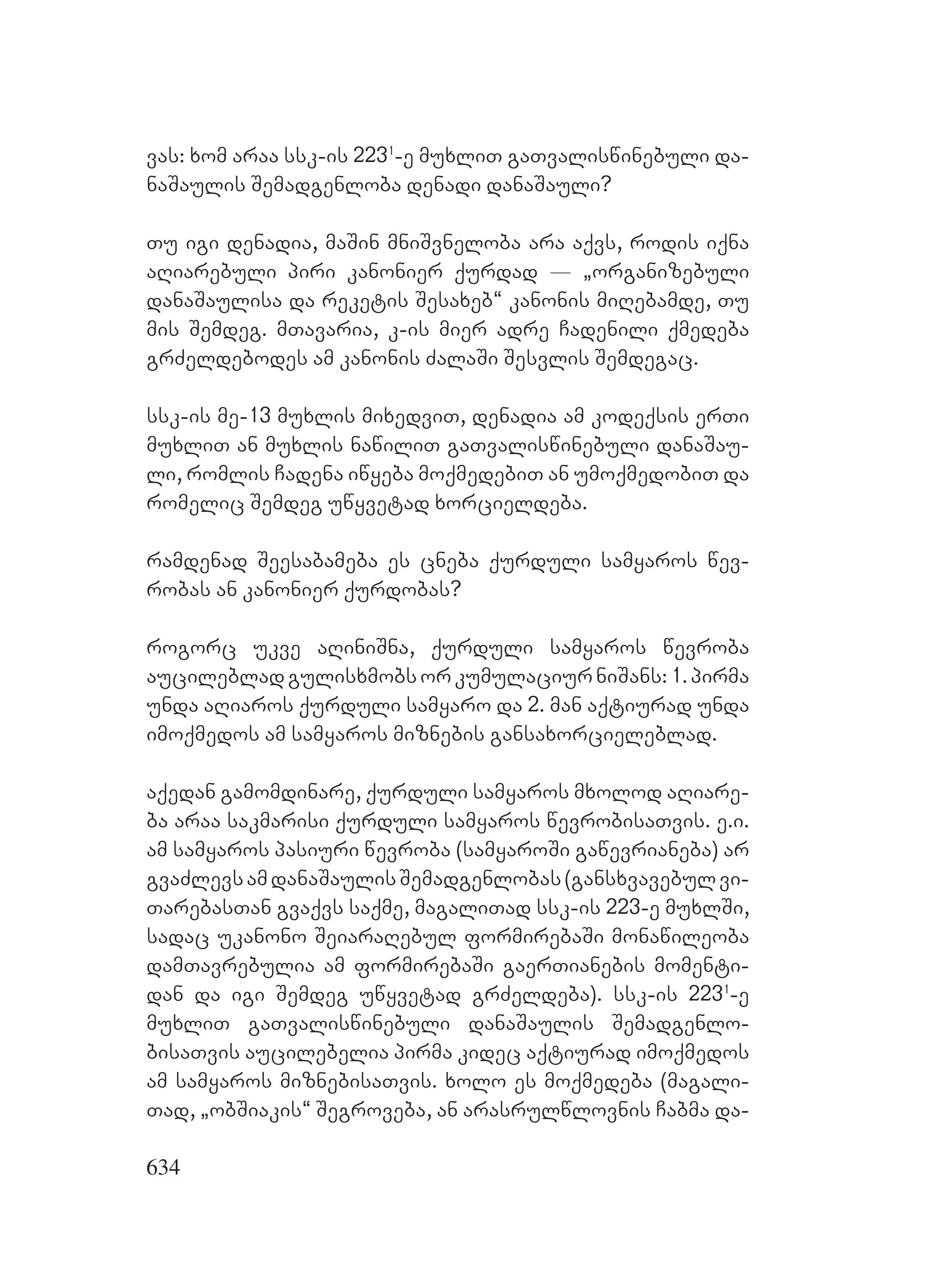 634
vas: xom araa ssk-is 2231
-e muxliT gaTvaliswinebuli da-
naSaulis Semadgenloba denadi danaSauli?
Tu igi denadia, maSin mniSvneloba ara aqvs, rodis iqna
aRiarebuli piri kanonier qurdad _ `organizebuli
danaSaulisa da reketis Sesaxeb~ kanonis miRebamde, Tu
mis Semdeg. mTavaria, k-is mier adre Cadenili qmedeba
grZeldebodes am kanonis ZalaSi Sesvlis Semdegac.
ssk-is me-13 muxlis mixedviT, denadia am kodeqsis erTi
muxliT an muxlis nawiliT gaTvaliswinebuli danaSau-
li, romlis Cadena iwyeba moqmedebiT an umoqmedobiT da
romelic Semdeg uwyvetad xorcieldeba.
ramdenad Seesabameba es cneba qurduli samyaros wev-
robas an kanonier qurdobas?
rogorc ukve aRiniSna, qurduli samyaros wevroba
aucilebladgulisxmobsorkumulaciurniSans:1.pirma
unda aRiaros qurduli samyaro da 2. man aqtiurad unda
imoqmedos am samyaros miznebis gansaxorcieleblad.
aqedan gamomdinare, qurduli samyaros mxolod aRiare-
ba araa sakmarisi qurduli samyaros wevrobisaTvis. e.i.
am samyaros pasiuri wevroba (samyaroSi gawevrianeba) ar
gvaZlevsamdanaSaulisSemadgenlobas(gansxvavebulvi-
TarebasTan gvaqvs saqme, magaliTad ssk-is 223-e muxlSi,
sadac ukanono SeiaraRebul formirebaSi monawileoba
damTavrebulia am formirebaSi gaerTianebis momenti-
dan da igi Semdeg uwyvetad grZeldeba). ssk-is 2231
-e
muxliT gaTvaliswinebuli danaSaulis Semadgenlo-
bisaTvis aucilebelia pirma kidec aqtiurad imoqmedos
am samyaros miznebisaTvis. xolo es moqmedeba (magali-
Tad, `obSiakis~ Segroveba, an arasrulwlovnis Cabma da-
 