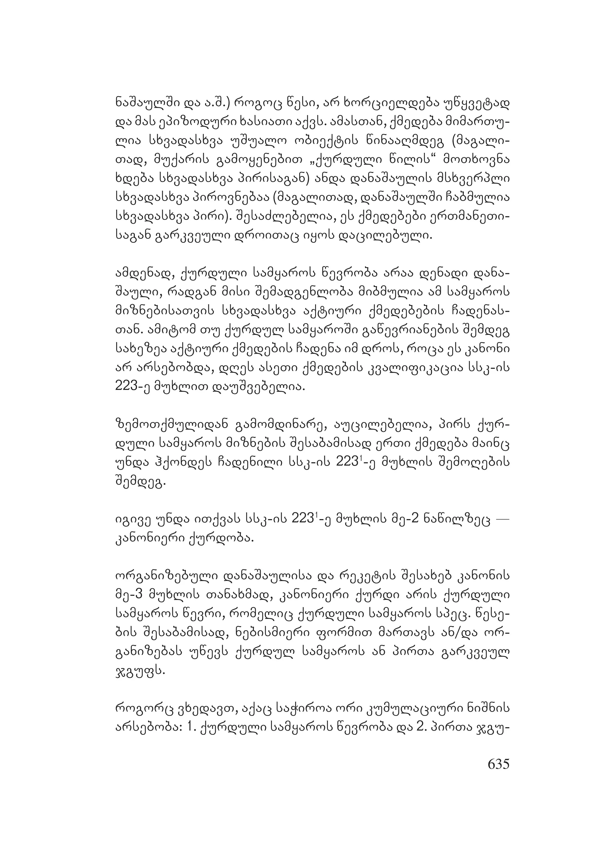 635
naSaulSi da a.S.) rogoc wesi, ar xorcieldeba uwyvetad
da mas epizoduri xasiaTi aqvs. amasTan, qmedeba mimarTu-
lia sxvadasxva uSualo obieqtis winaaRmdeg (magali-
Tad, muqaris gamoyenebiT `qurduli wilis~ moTxovna
xdeba sxvadasxva pirisagan) anda danaSaulis msxverpli
sxvadasxva pirovnebaa (magaliTad, danaSaulSi Cabmulia
sxvadasxva piri). SesaZlebelia, es qmedebebi erTmaneTi-
sagan garkveuli droiTac iyos dacilebuli.
amdenad, qurduli samyaros wevroba araa denadi dana-
Sauli, radgan misi Semadgenloba mibmulia am samyaros
miznebisaTvis sxvadasxva aqtiuri qmedebebis Cadenas-
Tan. amitom Tu qurdul samyaroSi gawevrianebis Semdeg
saxezea aqtiuri qmedebis Cadena im dros, roca es kanoni
ar arsebobda, dRes aseTi qmedebis kvalifikacia ssk-is
223-e muxliT dauSvebelia.
zemoTqmulidan gamomdinare, aucilebelia, pirs qur-
duli samyaros miznebis Sesabamisad erTi qmedeba mainc
unda hqondes Cadenili ssk-is 2231
-e muxlis SemoRebis
Semdeg.
igive unda iTqvas ssk-is 2231
-e muxlis me-2 nawilzec _
kanonieri qurdoba.
organizebuli danaSaulisa da reketis Sesaxeb kanonis
me-3 muxlis Tanaxmad, kanonieri qurdi aris qurduli
samyaros wevri, romelic qurduli samyaros spec. wese-
bis Sesabamisad, nebismieri formiT marTavs an/da or-
ganizebas uwevs qurdul samyaros an pirTa garkveul
jgufs.
rogorc vxedavT, aqac saWiroa ori kumulaciuri niSnis
arseboba: 1. qurduli samyaros wevroba da 2. pirTa jgu-
 
