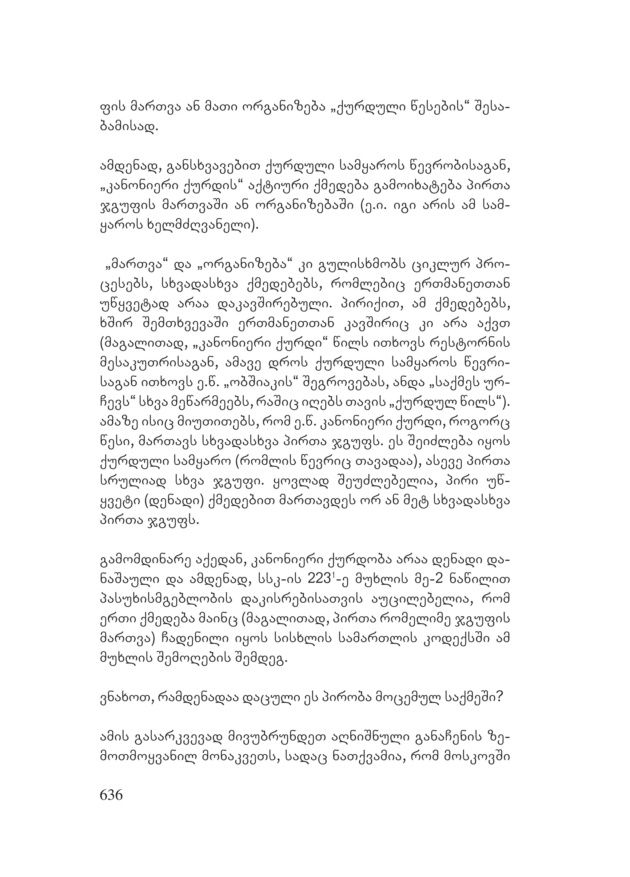 636
fis marTva an maTi organizeba `qurduli wesebis~ Sesa-
bamisad.
amdenad, gansxvavebiT qurduli samyaros wevrobisagan,
`kanonieri qurdis~ aqtiuri qmedeba gamoixateba pirTa
jgufis marTvaSi an organizebaSi (e.i. igi aris am sam-
yaros xelmZRvaneli).
`marTva~ da `organizeba~ ki gulisxmobs ciklur pro-
cesebs, sxvadasxva qmedebebs, romlebic erTmaneTTan
uwyvetad araa dakavSirebuli. piriqiT, am qmedebebs,
xSir SemTxvevaSi erTmaneTTan kavSiric ki ara aqvT
(magaliTad, `kanonieri qurdi~ wils iTxovs restornis
mesakuTrisagan, amave dros qurduli samyaros wevri-
sagan iTxovs e.w. `obSiakis~ Segrovebas, anda `saqmes ur-
Cevs~ sxva mewarmeebs, raSic iRebs Tavis `qurdul wils~).
amaze isic miuTiTebs, rom e.w. kanonieri qurdi, rogorc
wesi, marTavs sxvadasxva pirTa jgufs. es SeiZleba iyos
qurduli samyaro (romlis wevric Tavadaa), aseve pirTa
sruliad sxva jgufi. yovlad SeuZlebelia, piri uw-
yveti (denadi) qmedebiT marTavdes or an met sxvadasxva
pirTa jgufs.
gamomdinare aqedan, kanonieri qurdoba araa denadi da-
naSauli da amdenad, ssk-is 2231
-e muxlis me-2 nawiliT
pasuxismgeblobis dakisrebisaTvis aucilebelia, rom
erTi qmedeba mainc (magaliTad, pirTa romelime jgufis
marTva) Cadenili iyos sisxlis samarTlis kodeqsSi am
muxlis SemoRebis Semdeg.
vnaxoT, ramdenadaa daculi es piroba mocemul saqmeSi?
amis gasarkvevad mivubrundeT aRniSnuli ganaCenis ze-
moTmoyvanil monakveTs, sadac naTqvamia, rom moskovSi
 