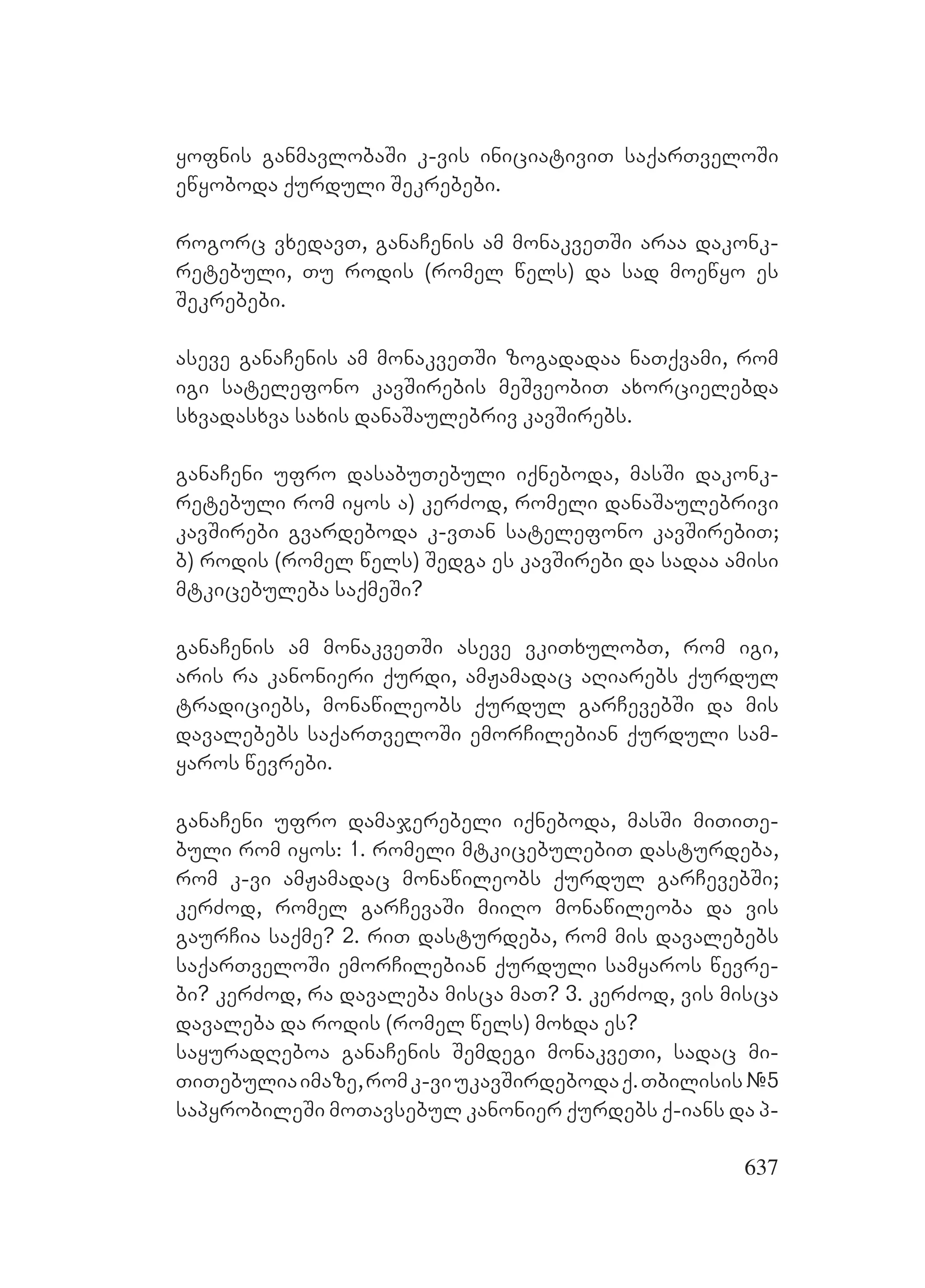 637
yofnis ganmavlobaSi k-vis iniciativiT saqarTveloSi
ewyoboda qurduli Sekrebebi.
rogorc vxedavT, ganaCenis am monakveTSi araa dakonk-
retebuli, Tu rodis (romel wels) da sad moewyo es
Sekrebebi.
aseve ganaCenis am monakveTSi zogadadaa naTqvami, rom
igi satelefono kavSirebis meSveobiT axorcielebda
sxvadasxva saxis danaSaulebriv kavSirebs.
ganaCeni ufro dasabuTebuli iqneboda, masSi dakonk-
retebuli rom iyos a) kerZod, romeli danaSaulebrivi
kavSirebi gvardeboda k-vTan satelefono kavSirebiT;
b) rodis (romel wels) Sedga es kavSirebi da sadaa amisi
mtkicebuleba saqmeSi?
ganaCenis am monakveTSi aseve vkiTxulobT, rom igi,
aris ra kanonieri qurdi, amJamadac aRiarebs qurdul
tradiciebs, monawileobs qurdul garCevebSi da mis
davalebebs saqarTveloSi emorCilebian qurduli sam-
yaros wevrebi.
ganaCeni ufro damajerebeli iqneboda, masSi miTiTe-
buli rom iyos: 1. romeli mtkicebulebiT dasturdeba,
rom k-vi amJamadac monawileobs qurdul garCevebSi;
kerZod, romel garCevaSi miiRo monawileoba da vis
gaurCia saqme? 2. riT dasturdeba, rom mis davalebebs
saqarTveloSi emorCilebian qurduli samyaros wevre-
bi? kerZod, ra davaleba misca maT? 3. kerZod, vis misca
davaleba da rodis (romel wels) moxda es?
sayuradReboa ganaCenis Semdegi monakveTi, sadac mi-
TiTebuliaimaze,romk-viukavSirdebodaq.Tbilisis#5
sapyrobileSi moTavsebul kanonier qurdebs q-ians da p-
 
