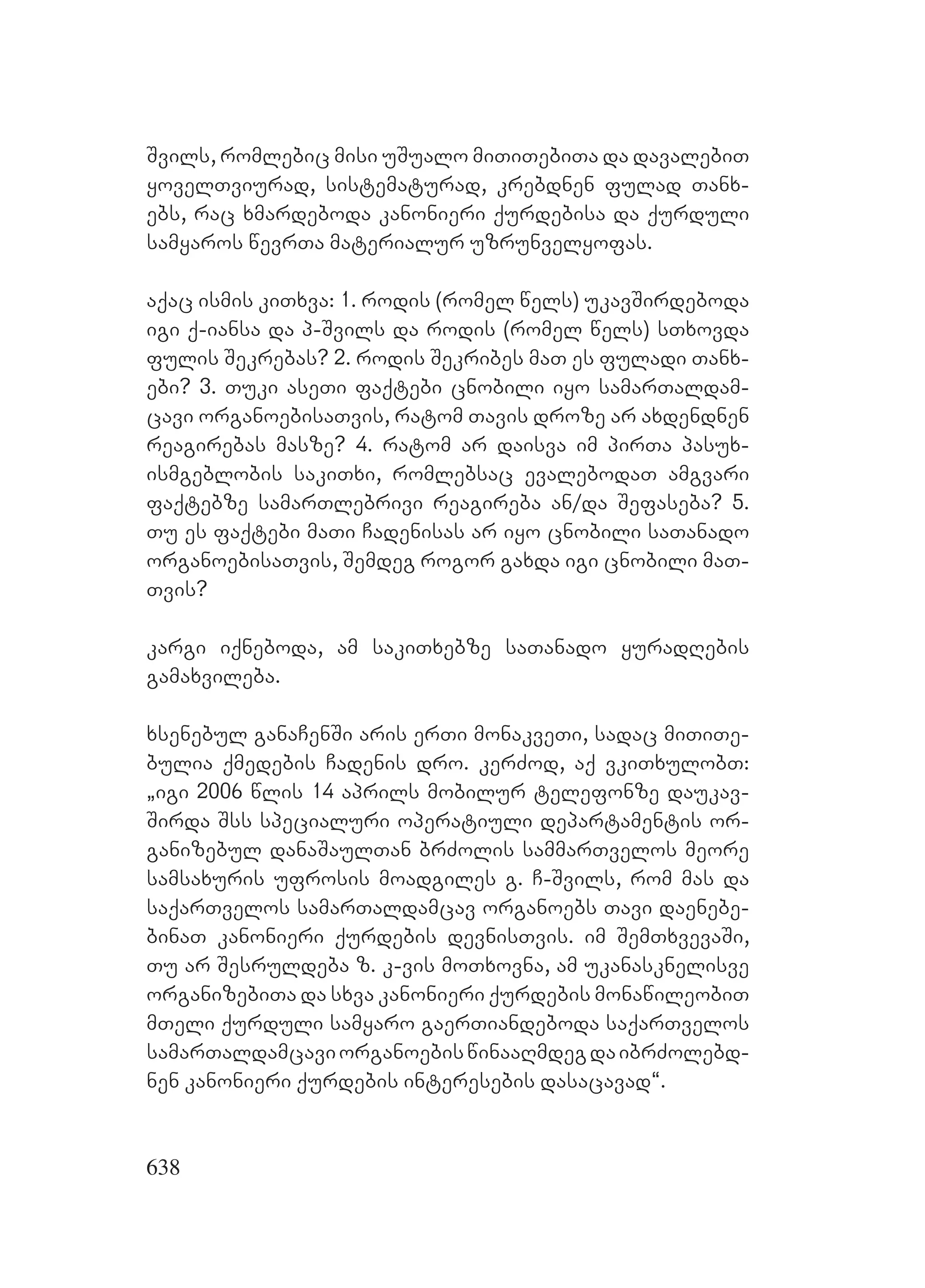 638
Svils, romlebic misi uSualo miTiTebiTa da davalebiT
yovelTviurad, sistematurad, krebdnen fulad Tanx-
ebs, rac xmardeboda kanonieri qurdebisa da qurduli
samyaros wevrTa materialur uzrunvelyofas.
aqac ismis kiTxva: 1. rodis (romel wels) ukavSirdeboda
igi q-iansa da p-Svils da rodis (romel wels) sTxovda
fulis Sekrebas? 2. rodis Sekribes maT es fuladi Tanx-
ebi? 3. Tuki aseTi faqtebi cnobili iyo samarTaldam-
cavi organoebisaTvis, ratom Tavis droze ar axdendnen
reagirebas masze? 4. ratom ar daisva im pirTa pasux-
ismgeblobis sakiTxi, romlebsac evalebodaT amgvari
faqtebze samarTlebrivi reagireba an/da Sefaseba? 5.
Tu es faqtebi maTi Cadenisas ar iyo cnobili saTanado
organoebisaTvis, Semdeg rogor gaxda igi cnobili maT-
Tvis?
kargi iqneboda, am sakiTxebze saTanado yuradRebis
gamaxvileba.
xsenebul ganaCenSi aris erTi monakveTi, sadac miTiTe-
bulia qmedebis Cadenis dro. kerZod, aq vkiTxulobT:
`igi 2006 wlis 14 aprils mobilur telefonze daukav-
Sirda Sss specialuri operatiuli departamentis or-
ganizebul danaSaulTan brZolis sammarTvelos meore
samsaxuris ufrosis moadgiles g. C-Svils, rom mas da
saqarTvelos samarTaldamcav organoebs Tavi daenebe-
binaT kanonieri qurdebis devnisTvis. im SemTxvevaSi,
Tu ar Sesruldeba z. k-vis moTxovna, am ukanasknelisve
organizebiTa da sxva kanonieri qurdebis monawileobiT
mTeli qurduli samyaro gaerTiandeboda saqarTvelos
samarTaldamcaviorganoebiswinaaRmdegdaibrZolebd-
nen kanonieri qurdebis interesebis dasacavad~.
 