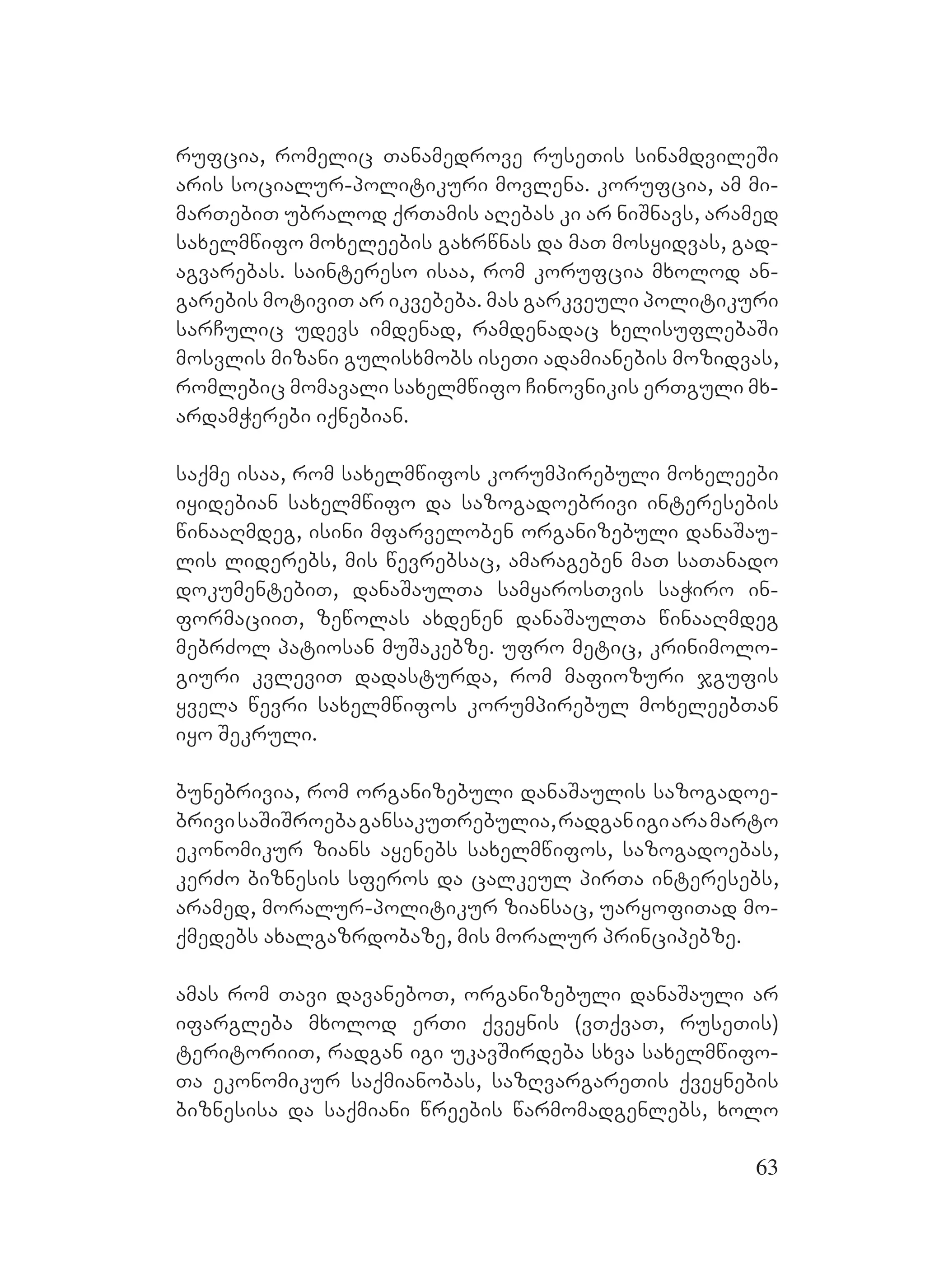 63
rufcia, romelic Tanamedrove ruseTis sinamdvileSi
aris socialur-politikuri movlena. korufcia, am mi-
marTebiT ubralod qrTamis aRebas ki ar niSnavs, aramed
saxelmwifo moxeleebis gaxrwnas da maT mosyidvas, gad-
agvarebas. Asaintereso isaa, rom korufcia mxolod an-
garebis motiviT ar ikvebeba. mas garkveuli politikuri
sarCulic udevs imdenad, ramdenadac xelisuflebaSi
mosvlis mizani gulisxmobs iseTi adamianebis mozidvas,
romlebic momavali saxelmwifo Cinovnikis erTguli mx-
ardamWerebi iqnebian.
saqme isaa, rom saxelmwifos korumpirebuli moxeleebi
iyidebian saxelmwifo da sazogadoebrivi interesebis
winaaRmdeg, isini mfarveloben organizebuli danaSau-
lis liderebs, mis wevrebsac, amarageben maT saTanado
dokumentebiT, danaSaulTa samyarosTvis saWiro in-
formaciiT, zewolas axdenen danaSaulTa winaaRmdeg
mebrZol patiosan muSakebze. ufro metic, krinimolo-
giuri kvleviT dadasturda, rom mafiozuri jgufis
yvela wevri saxelmwifos korumpirebul moxeleebTan
iyo Sekruli.
bunebrivia, rom organizebuli danaSaulis sazogadoe-
brivisaSiSroebagansakuTrebulia,radganigiaramarto
ekonomikur zians ayenebs saxelmwifos, sazogadoebas,
kerZo biznesis sferos da calkeul pirTa interesebs,
aramed, moralur-politikur ziansac, uaryofiTad mo-
qmedebs axalgazrdobaze, mis moralur principebze.
amas rom Tavi davaneboT, organizebuli danaSauli ar
ifargleba mxolod erTi qveynis (vTqvaT, ruseTis)
teritoriiT, radgan igi ukavSirdeba sxva saxelmwifo-
Ta ekonomikur saqmianobas, sazRvargareTis qveynebis
biznesisa da saqmiani wreebis warmomadgenlebs, xolo
 